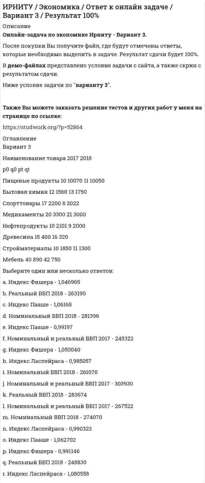     
          Описание
          Онлайн-задача по экономике Ирниту - Вариант 8. После покупки Вы получите файл, где будут отмечены ответы, которые необходимо выделить в задаче. Результат сдачи будет 100%. В демо-файлах представлено условие задачи с сайта, а также скрин с результатом сдачи.Ниже условие задачи по варианту 8.Также Вы можете заказать решение тестов и других работ у меня на странице по ссылке:  
          Оглавление
          Вариант        8Наименование товара        2017   2018           p0       q0       pt        qtПищевые продукты 10       10070 11       10050Бытовая химия        12       1560   16       1500Спорттовары 9         2200   7         2010Медикаменты          20       3500   21       3000Нефтепродукты       2         2101   2         2000Древесина    17       400     16       320Стройматериалы     10       1605   11       1280Мебель          40       890     35       750 Выберите один или несколько ответов: a. Индекс Пааше - 1,049190 b. Реальный ВВП 2018 - 241160 c. Индекс Фишера - 1,072631 d. Реальный ВВП 2018 - 248830 e. Индекс Ласпейраса - 0,985057 f. Номинальный ВВП 2018 - 266260 g. Индекс Пааше - 1,075501 h. Индекс Ласпейраса - 1,044745 i. Номинальный ВВП 2018 - 261070 j. Индекс Фишера - 1,046965 k. Номинальный и реальный ВВП 2017 - 258322 l. Номинальный и реальный ВВП 2017 - 271872 m. Номинальный ВВП 2018 - 260560 n. Индекс Пааше - 1,062702 o. Индекс Ласпейраса - 1,080558 p. Номинальный и реальный ВВП 2017 - 303930 q. Индекс Фишера - 1,06215 r. Реальный ВВП 2018 – 254830 
            
            
            ИРНИТУ / Экономика / Ответ к онлайн задаче / Вариант 8 / Результат 100%Иродов несколько задач Искусственный спутник земли, движется сквозь метеорный поток. Вероятность столкновенияИспользуя данные таблицы, произведите идентификацию кооперативной организацииИспользуя значения стандартных электродных потенциалов, ответьте на следующие вопросы: 1) что произойдет, если пластинку, изготовленную из металла Mn, опустить в раствор соли металла NiSO4? Напишите уравнения возможных реакций в ионной форме; 2)Используя константы уравнения Шишковского (a=12,6∙10-3, b=21,5), рассчитать поверхностное натяжение для водных растворов масляной кислоты при 273 К для следующих концентраций (кмоль/м3): 0,007; 0,021; 0,05; 0,104 и построить кривую в координатахИспользуя метод ионно-электронного баланса, расставьте коэффициенты в уравнении реакции Ag + HNO3 (разб.) → AgNО3 + NO + H2O.Информационные технологии (Э.1.18) / ►Тема 2. Офисные технологии обработки текстовых док... / ►ТК-2. Практическое заданиеИнформационные технологии (Э.1.18) / ►Тема 4. Офисные технологии обработки данных средст... / ►ТК-6. Практическое задание.Ион N^+ движется прямолинейно в скрещенных под прямым углом магнитном (B=0.06 Тл) и электрическом полях (E=12 кВ/м). Вычислить его скорость v, если известно, что v ⃗⊥B ⃗ и v ⃗⊥E ⃗.Ион, пройдя ускоряющую разность потенциалов U = 645 В, влетел в скрещенные под прямым углом однороднИпотечный кредит в 80 000 долл.ИРНИТУ / Экономика / Ответ к онлайн задаче / Вариант 1 / Результат 100% ИРНИТУ / Экономика / Ответ к онлайн задаче / Вариант 2 / Результат 100% 