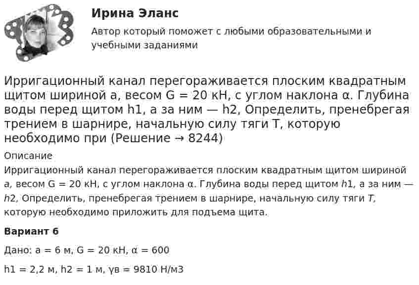     
          Описание
          	Ирригационный канал перегораживается плоским квадратным щитом шириной а, весом G = 20 кН, с углом наклона α. Глубина воды перед щитом h1, a за ним — h2, Определить, пренебрегая трением в шарнире, начальную силу тяги Т, которую необходимо приложить для подъема щита.Вариант 6Дано: а = 6 м,  G = 20 кН, α = 600h1 = 2,2 м, h2 = 1 м, γв = 9810 Н/м3  
            
            
            ИРНИТУ ХИМИЯ ТЕСТЫИрригационный канал перегораживается плоским квадратным щитом шириной а, весом G = 20 кН, с углом наклона α. Глубина воды перед щитом h1, a за ним — h2, Определить, пренебрегая трением в шарнире, начальную силу тяги Т, которую необходимо приИск  Задача № 109 - 113Иски в арбитражном процессе Предъявление иска и возбуждение дела в судеИски По Юриспруденции Исключение из штатного расписания отдельных подразделений или одинаковых штатных единиц - это ... штатаИсключением из правила о недопущении взыскания на исключительное право автора на произведение является договор ...ИрНИТУ Теория игр (5 заданий) Варианты 1,2,3,16,19,20,21,22 В матричной игре с платежной матрицей P найти:  1) верхнюю и нижнюю цены игры;  2) седловую точку (если она существует) и оптимальные чистые стратегии игроков.ИРНИТУ ТЕСТ основы системного мышления 12 января 2024 ИРНИТУ ТЕСТ ОСНОВЫ СИСТЕМНОГО МЫШЛЕНИЯ от  25 января 2024 ИРНИТУ. Тесты (экзамен) по философииИРНИТУ Химия (ключи к тестам) 2021-2022ИРНИТУ Химия - ОТВЕТЫ НА 9 ТЕСТОВИРНИТУ Химия (Ответы на все 9 тестов)
