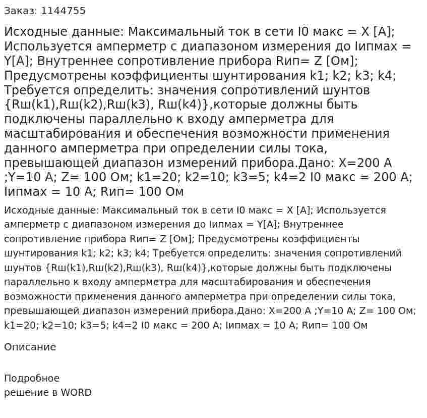 Исходные данные: Максимальный ток в сети I0 макс = Х [А]; Используется амперметр с диапазоном измерения до Iипмах = Y[А]; Внутреннее сопротивление прибора Rип= Z [Ом]; Предусмотрены коэффициенты шунтирования k1; k2; k3; k4; Требуется определить: значения сопротивлений шунтов {Rш(k1),Rш(k2),Rш(k3), Rш(k4)},которые должны быть подключены параллельно к входу амперметра для масштабирования и обеспечения возможности применения данного амперметра при определении силы тока, превышающей диапазон измерений прибора.Дано: Х=200 А ;Y=10 А; Z= 100 Ом; k1=20; k2=10; k3=5; k4=2 I0 макс = 200 А; Iипмах = 10 А; Rип= 100 Ом 