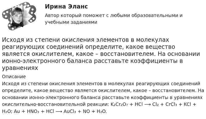      
          Описание
          Исходя из степени окисления элементов в молекулах реагирующих соединений определите, какое вещество является окислителем, какое – восстановителем. На основании ионно-электронного баланса расставьте коэффициенты в уравнениях окислительно-восстановительной реакции: K₂Cr₂O₇ + HCl ⟶ Cl₂ + CrCl₃ + KCl + H₂O; Au + HNO₃ + HCl ⟶ AuCl₃ + NO + H₂O.  
            
            
            Исходя из поставленной цели в работе определены следующие задачи: - рассмотреть понятие личной заинтересованности государственного или муниципального служащего;Исходя из степени окисления элементов в молекулах реагирующих соединений определите, какое вещество является окислителем, какое – восстановителем. На основании ионно-электронного баланса расставьте коэффициенты в уравнениях Исходя из этого, в ходе работы следует решить следующие задачи: 1. Рассмотреть основные принципы организации и поступления на государственную гражданскую (или муниципальную) службу, провести анализ требований к кандидатам;Исходящие сальдо по итогам декабря 2018 годаИсчисление и уплата акцизов регулируются главой … НК РФИсчисление транспортного налога зависит от объема двигателя, выраженного в лошадиных силах. Какой элемент налога используется в данном случае?⭐ ИТ аутсорсинг) (ответы на тест Синергия / МТИ / МосАП, сентябрь 2022)Исходные данные (табл.1): Таблица 1 Объем производства и затраты за 1 квартал 20__г. Показатели Январь Февраль Март Объем производства, ед. изделий 12000 36400 46000 Затраты сырья и материалов на производство продукции 102600 311220 393300 Зарплата производственных рабочих 24000 72800 92000 Амортизация машин и оборудования ? 180000 ? Зарплата управленческого персонала ? 34000 ?Исходными данными для выполнения второго этапа проектирования кулачкового механизма с коромысловым толкателем — построения профиля кулачка — являются:Исходя из намеченной цели, в настоящей работе поставлены следующие основные задачи: − раскрыть понятие профессионального общения юриста; − выявить основные актуальные характеристики профессионального общения юриста;Исходя из намеченной цели, в настоящей работе поставлены следующие основные задачи: − рассмотреть банки и небанковские кредитные организации; − раскрыть вопросы, связанные с банковской лицензией;Исходя из новых возможностей, фирма планировала увеличить размер товарооборота во втором полугодии 2020г. на 20% по сравнению с первым полугодием 2020г. Фактически товарооборот увеличился по сравнению с первым полугодием на 15%. При этом, можно Исходя из опыта японских компаний, устойчивость компании характеризуют такие базовые цели, как ... (укажите 2 варианта ответа)Исходя из полуклассической теории атома Бора, определить первый потенциал U_1 возбуждения и энергию ионизации E_i иона He^+, находящегося в основном состоянии.
