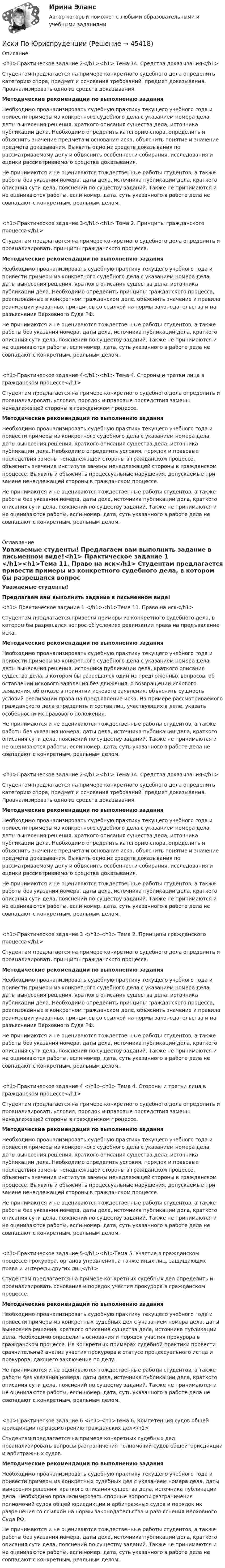      
            Описание
             <h1>Практическое задание 2</h1><h1> Тема 14. Средства доказывания</h1> Студентам предлагается на примере конкретного судебного дела определить категорию спора, предмет и основания требований, предмет доказывания. Проанализировать одно из средств доказывания.Методические рекомендации по выполнению заданияНеобходимо проанализировать судебную практику текущего учебного года и привести примеры из конкретного судебного дела с указанием номера дела, даты вынесения решения, краткого описания существа дела, источника публикации дела. Необходимо определить категорию спора, определить и объяснить значение предмета и основания иска, объяснить понятие и значение предмета доказывания. Выявить одно из средств доказывания по рассматриваемому делу и объяснить особенности собирания, исследования и оценки рассматриваемого средства доказывания.Не принимаются и не оцениваются тождественные работы студентов, а также работы без указания номера, даты дела, источника публикации дела, краткого описания сути дела, пояснений по существу заданий. Также не принимаются и не оцениваются работы, если номер, дата, суть указанного в работе дела не совпадают с конкретным, реальным делом. <h1>Практическое задание 3</h1><h1> Тема 2. Принципы гражданского процесса</h1> Студентам предлагается на примере конкретного судебного дела определить и проанализировать принципы гражданского процесса. Методические рекомендации по выполнению заданияНеобходимо проанализировать судебную практику текущего учебного года и привести примеры из конкретного судебного дела с указанием номера дела, даты вынесения решения, краткого описания существа дела, источника публикации дела. Необходимо определить принципы гражданского процесса, реализованные в конкретном гражданском деле, объяснить значение и правила реализации указанных принципов со ссылкой на нормы законодательства и на разъяснения Верховного Суда РФ.Не принимаются и не оцениваются тождественные работы студентов, а также работы без указания номера, даты дела, источника публикации дела, краткого описания сути дела, пояснений по существу заданий. Также не принимаются и не оцениваются работы, если номер, дата, суть указанного в работе дела не совпадают с конкретным, реальным делом. <h1>Практическое задание 4</h1><h1> Тема 4. Стороны и третьи лица в гражданском процессе</h1> Студентам предлагается на примере конкретного судебного дела определить и проанализировать условия, порядок и правовые последствия замены ненадлежащей стороны в гражданском процессе. Методические рекомендации по выполнению заданияНеобходимо проанализировать судебную практику текущего учебного года и привести примеры из конкретного судебного дела с указанием номера дела, даты вынесения решения, краткого описания существа дела, источника публикации дела. Необходимо определить условия, порядок и правовые последствия замены ненадлежащей стороны в гражданском процессе, объяснить значение института замены ненадлежащей стороны в гражданском процессе. Выявить и объяснить процессуальные нарушения, допускаемые при замене ненадлежащей стороны в гражданском процессе.Не принимаются и не оцениваются тождественные работы студентов, а также работы без указания номера, даты дела, источника публикации дела, краткого описания сути дела, пояснений по существу заданий. Также не принимаются и не оцениваются работы, если номер, дата, суть указанного в работе дела не совпадают с конкретным, реальным делом. 
            Оглавление
             Уважаемые студенты! Предлагаем вам выполнить задание в письменном виде!<h1> Практическое задание 1 </h1><h1>Тема 11. Право на иск</h1> 	Студентам предлагается привести примеры из конкретного судебного дела, в котором бы разрешался вопрос об условиях реализации права на предъявление иска.   Методические рекомендации по выполнению задания	Необходимо проанализировать судебную практику текущего учебного года и привести примеры из конкретного судебного дела с указанием номера дела, даты вынесения решения, источника публикации дела, краткого описания существа дела, в котором бы разрешался один из предложенных вопросов: об оставлении искового заявления без движения, о возвращении искового заявления, об отказе в принятии искового заявления, объяснить сущность условий реализации права на предъявление иска. На примере рассматриваемого гражданского дела определить и состав лиц, участвующих в деле, указать особенности их правового положения.	Не принимаются и не оцениваются тождественные работы студентов, а также работы без указания номера, даты дела, источника публикации дела, краткого описания сути дела, пояснений по существу заданий. Также не принимаются и не оцениваются работы, если номер, дата, суть указанного в работе дела не совпадают с конкретным, реальным делом.   <h1>Практическое задание 2</h1><h1> Тема 14. Средства доказывания</h1> 	Студентам предлагается на примере конкретного судебного дела определить категорию спора, предмет и основания требований, предмет доказывания. Проанализировать одно из средств доказывания. Методические рекомендации по выполнению задания	Необходимо проанализировать судебную практику текущего учебного года и привести примеры из конкретного судебного дела с указанием номера дела, даты вынесения решения, краткого описания существа дела, источника публикации дела. Необходимо определить категорию спора, определить и объяснить значение предмета и основания иска, объяснить понятие и значение предмета доказывания. Выявить одно из средств доказывания по рассматриваемому делу и объяснить особенности собирания, исследования и оценки рассматриваемого средства доказывания.	Не принимаются и не оцениваются тождественные работы студентов, а также работы без указания номера, даты дела, источника публикации дела, краткого описания сути дела, пояснений по существу заданий. Также не принимаются и не оцениваются работы, если номер, дата, суть указанного в работе дела не совпадают с конкретным, реальным делом.  <h1>Практическое задание 3 </h1><h1> Тема 2. Принципы гражданского процесса</h1> 	Студентам предлагается на примере конкретного судебного дела определить и проанализировать принципы гражданского процесса.   Методические рекомендации по выполнению задания	Необходимо проанализировать судебную практику текущего учебного года и привести примеры из конкретного судебного дела с указанием номера дела, даты вынесения решения, краткого описания существа дела, источника публикации дела. Необходимо определить принципы гражданского процесса, реализованные в конкретном гражданском деле, объяснить значение и правила реализации указанных принципов со ссылкой на нормы законодательства и на разъяснения Верховного Суда РФ.	Не принимаются и не оцениваются тождественные работы студентов, а также работы без указания номера, даты дела, источника публикации дела, краткого описания сути дела, пояснений по существу заданий. Также не принимаются и не оцениваются работы, если номер, дата, суть указанного в работе дела не совпадают с конкретным, реальным делом.   <h1>Практическое задание 4 </h1><h1> Тема 4. Стороны и третьи лица в гражданском процессе</h1> 	Студентам предлагается на примере конкретного судебного дела определить и проанализировать условия, порядок и правовые последствия замены ненадлежащей стороны в гражданском процессе.  Методические рекомендации по выполнению задания	Необходимо проанализировать судебную практику текущего учебного года и привести примеры из конкретного судебного дела с указанием номера дела, даты вынесения решения, краткого описания существа дела, источника публикации дела. Необходимо определить условия, порядок и правовые последствия замены ненадлежащей стороны в гражданском процессе, объяснить значение института замены ненадлежащей стороны в гражданском процессе. Выявить и объяснить процессуальные нарушения, допускаемые при замене ненадлежащей стороны в гражданском процессе. 	Не принимаются и не оцениваются тождественные работы студентов, а также работы без указания номера, даты дела, источника публикации дела, краткого описания сути дела, пояснений по существу заданий. Также не принимаются и не оцениваются работы, если номер, дата, суть указанного в работе дела не совпадают с конкретным, реальным делом.   <h1>Практическое задание 5</h1><h1>Тема 5. Участие в гражданском процессе прокурора, органов управления, а также иных лиц, защищающих права и интересы других лиц</h1> 	Студентам предлагается на примере конкретных судебных дел определить и проанализировать основания и порядок участия прокурора в гражданском процессе.  Методические рекомендации по выполнению задания	Необходимо проанализировать судебную практику текущего учебного года и привести примеры из конкретных судебных дел с указанием номера дела, даты вынесения решения, краткого описания существа дела, источника публикации дела. Необходимо определить основания и порядок участия прокурора в гражданском процессе. На конкретных примерах судебной практики провести сравнительный анализ участия прокурора в статусе процессуального истца и прокурора, дающего заключение по делу.	Не принимаются и не оцениваются тождественные работы студентов, а также работы без указания номера, даты дела, источника публикации дела, краткого описания сути дела, пояснений по существу заданий. Также не принимаются и не оцениваются работы, если номер, дата, суть указанного в работе дела не совпадают с конкретным, реальным делом.   <h1>Практическое задание 6 </h1><h1>Тема 6. Компетенция судов общей юрисдикции по рассмотрению гражданских дел</h1> 	Студентам предлагается на примере конкретных судебных дел проанализировать вопросы разграничения полномочий судов общей юрисдикции и арбитражных судов.  Методические рекомендации по выполнению задания	Необходимо проанализировать судебную практику текущего учебного года и привести примеры из конкретных судебных дел с указанием номера дела, даты вынесения решения, краткого описания существа дела, источника публикации дела. Необходимо проанализировать спорные вопросы разграничения полномочий судов общей юрисдикции и арбитражных судов и порядок их разрешения со ссылкой на нормы законодательства и разъяснения Верховного Суда РФ.	Не принимаются и не оцениваются тождественные работы студентов, а также работы без указания номера, даты дела, источника публикации дела, краткого описания сути дела, пояснений по существу заданий. Также не принимаются и не оцениваются работы, если номер, дата, суть указанного в работе дела не совпадают с конкретным, реальным делом.   
            
            
            Иски в арбитражном процессе Предъявление иска и возбуждение дела в судеИски По Юриспруденции Исключение из штатного расписания отдельных подразделений или одинаковых штатных единиц - это ... штатаИсключением из правила о недопущении взыскания на исключительное право автора на произведение является договор ...Исключительное право – это право использовать объекты … собственности в любой форме и любыми способамиИсключительным полномочием утверждать лимиты бюджетных обязательств для главных распорядителей средств федерального бюджета наделен … РФИскусственный интеллектИРНИТУ. Тесты (экзамен) по философииИРНИТУ Химия (ключи к тестам) 2021-2022ИРНИТУ Химия - ОТВЕТЫ НА 9 ТЕСТОВИРНИТУ Химия (Ответы на все 9 тестов)[ИРНИТУ] Химия - Ответы на все тесты ИРНИТУ ХИМИЯ ТЕСТЫИрригационный канал перегораживается плоским квадратным щитом шириной а, весом G = 20 кН, с углом наклона α. Глубина воды перед щитом h1, a за ним — h2, Определить, пренебрегая трением в шарнире, начальную силу тяги Т, которую необходимо при
