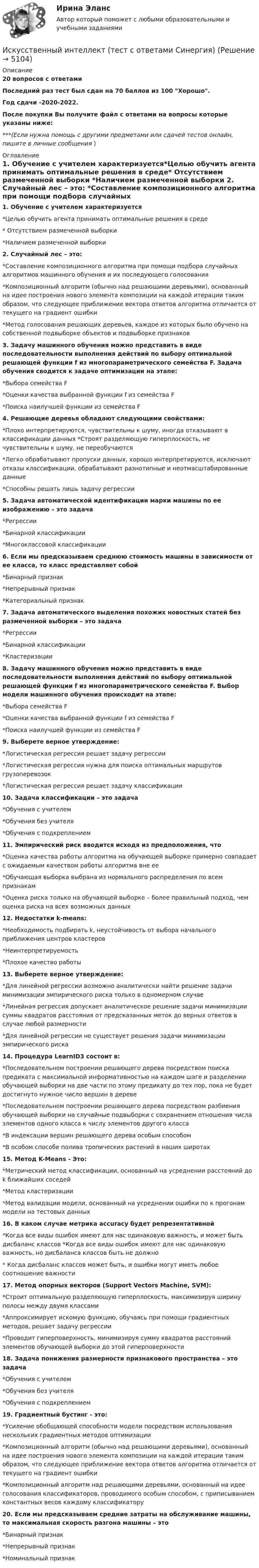     
          Описание
          20 вопросов с ответамиПоследний раз тест был сдан на 70 баллов из 100 Хорошо.Год сдачи -2020-2022.После покупки Вы получите файл с ответами на вопросы которые указаны ниже:***(Если нужна помощь с другими предметами или сдачей тестов онлайн, пишите в личные сообщения  ) 
          Оглавление
          1. Обучение с учителем характеризуется*Целью обучить агента принимать оптимальные решения в среде* Отсутствием размеченной выборки *Наличием размеченной выборки 2. Случайный лес – это: *Составление композиционного алгоритма при помощи подбора случайных алгоритмов машинного обучения и их последующего голосования *Композиционный алгоритм (обычно над решающими деревьями), основанный на идее построения нового элемента композиции на каждой итерации таким образом, что следующее приближение вектора ответов алгоритма отличается от текущего на градиент ошибки *Метод голосования решающих деревьев, каждое из которых было обучено на собственной подвыборке объектов и подвыборке признаков 3. Задачу машинного обучения можно представить в виде последовательности выполнения действий по выбору оптимальной решающей функции f из многопараметрического семейства F. Задача обучения сводится к задаче оптимизации на этапе: *Выбора семейства F *Оценки качества выбранной функции f из семейства F *Поиска наилучшей функции из семейства F 4. Решающие деревья обладают следующими свойствами: *Плохо интерпретируются, чувствительны к шуму, иногда отказывают в классификации данных *Строят разделяющую гиперплоскость, не чувствительны к шуму, не переобучаются *Легко обрабатывают пропуски данных, хорошо интерпретируются, исключают отказы классификации, обрабатывают разнотипные и неотмасштабированные данные *Способны решать лишь задачу регрессии 5. Задача автоматической идентификации марки машины по ее изображению – это задача *Регрессии *Бинарной классификации *Многоклассовой классификации 6. Если мы предсказываем среднюю стоимость машины в зависимости от ее класса, то класс представляет собой *Бинарный признак *Непрерывный признак *Категориальный признак 7. Задача автоматического выделения похожих новостных статей без размеченной выборки – это задача *Регрессии *Бинарной классификации*Кластеризации 8. Задачу машинного обучения можно представить в виде последовательности выполнения действий по выбору оптимальной решающей функции f из многопараметрического семейства F. Выбор модели машинного обучения происходит на этапе: *Выбора семейства F *Оценки качества выбранной функции f из семейства F *Поиска наилучшей функции из семейства F 9. Выберете верное утверждение:*Логистическая регрессия решает задачу регрессии *Логистическая регрессия нужна для поиска оптимальных маршрутов грузоперевозок *Логистическая регрессия решает задачу классификации 10. Задача классификации – это задача *Обучения с учителем *Обучения без учителя *Обучения с подкреплением 11. Эмпирический риск вводится исходя из предположения, что *Оценка качества работы алгоритма на обучающей выборке примерно совпадает с ожидаемым качеством работы алгоритма вне ее *Обучающая выборка выбрана из нормального распределения по всем признакам *Оценка риска только на обучающей выборке – более правильный подход, чем оценка риска на всех возможных данных 12. Недостатки k-means: *Необходимость подбирать k, неустойчивость от выбора начального приближения центров кластеров *Неинтерпретируемость *Плохое качество работы 13. Выберете верное утверждение: *Для линейной регрессии возможно аналитически найти решение задачи минимизации эмпирического риска только в одномерном случае *Линейная регрессия допускает аналитическое решение задачи минимизации суммы квадратов расстояния от предсказанных меток до верных ответов в случае любой размерности *Для линейной регрессии не существует решения задачи минимизации эмпирического риска 14. Процедура LearnID3 состоит в: *Последовательном построении решающего дерева посредством поиска предиката с максимальной информативностью на каждом шаге и разделении обучающей выборки на две части по этому предикату до тех пор, пока не будет достигнуто нужное число вершин в дереве *Последовательном построении решающего дерева посредством разбиения обучающей выборки на случайные подвыборки с сохранением отношения числа элементов одного класса к числу элементов другого класса *В индексации вершин решающего дерева особым способом *В особом способе полива тропических растений в наших широтах 15. Метод K-Means - Это: *Метрический метод классификации, основанный на усреднении расстояний до k ближайших соседей *Метод кластеризации *Метод валидации модели, основанный на усреднении ошибки по к прогонам модели на тестовых данных 16. В каком случае метрика accuracy будет репрезентативной *Когда все виды ошибок имеют для нас одинаковую важность, и может быть дисбаланс классов *Когда все виды ошибок имеют для нас одинаковую важность, но дисбаланса классов быть не должно* Когда дисбаланс классов может быть, и ошибки могут иметь любое соотношение важности 17. Метод опорных векторов (Support Vectors Machine, SVM): *Строит оптимальную разделяющую гиперплоскость, максимизируя ширину полосы между двумя классами *Аппроксимирует искомую функцию, обучаясь при помощи градиентных методов, решает задачу регрессии *Проводит гиперповерхность, минимизируя сумму квадратов расстояний элементов обучающей выборки до этой гиперповерхности 18. Задача понижения размерности признакового пространства – это задача *Обучения с учителем *Обучения без учителя *Обучения с подкреплением 19. Градиентный бустинг - это: *Усиление обобщающей способности модели посредством использования нескольких градиентных методов оптимизации *Композиционный алгоритм (обычно над решающими деревьями), основанный на идее построения нового элемента композиции на каждой итерации таким образом, что следующее приближение вектора ответов алгоритма отличается от текущего на градиент ошибки *Композиционный алгоритм над решающими деревьями, основанный на идее голосования классификаторов, проводимого особым способом, с приписыванием константных весов каждому классификатору 20. Если мы предсказываем средние затраты на обслуживание машины, то максимальная скорость разгона машины – это *Бинарный признак *Непрерывный признак *Номинальный признак 
            
            
            Искусственный интеллект. Синергия. Ответы на ИТОГОВЫЙ ТЕСТ. На отлично!Искусственный интеллект (тест с ответами Синергия)Искусственный интеллект – это …Искусственный спутник Земли вращается по круговой орбите радиусом 97⋅106 м. Найдите период его обращения по орбите.  Ответ дайте в часах с точностью до целого значения.Искусственный спутник Земли движется по орбите, которая заключена между 600  северной широты и 600  южной широты. Полагая поверхностИскусство барокко как научно-теоретическая проблема: основные аспектыИскусство бизнес-презентации (тест с ответами Синергия/МОИ/ МТИ /МОСАП)Иск  Задача № 109 - 113Иски в арбитражном процессе Предъявление иска и возбуждение дела в судеИски По Юриспруденции Исключение из штатного расписания отдельных подразделений или одинаковых штатных единиц - это ... штатаИсключением из правила о недопущении взыскания на исключительное право автора на произведение является договор ...Исключительное право – это право использовать объекты … собственности в любой форме и любыми способамиИсключительным полномочием утверждать лимиты бюджетных обязательств для главных распорядителей средств федерального бюджета наделен … РФ