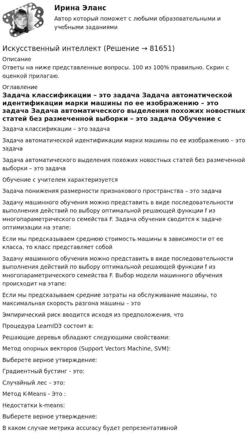     
            Описание
            Ответы на ниже представленные вопросы. 100 из 100% правильно. Скрин с оценкой прилагаю. 
            Оглавление
              Задача классификации – это задача   Задача автоматической идентификации марки машины по ее изображению – это задача   Задача автоматического выделения похожих новостных статей без размеченной выборки – это задача   Обучение с учителем характеризуется   Задача понижения размерности признакового пространства – это задача   Задачу машинного обучения можно представить в виде последовательности выполнения действий по выбору оптимальной решающей функции f из многопараметрического семейства F. Задача обучения сводится к задаче оптимизации на этапе:   Если мы предсказываем среднюю стоимость машины в зависимости от ее класса, то класс представляет собой   Задачу машинного обучения можно представить в виде последовательности выполнения действий по выбору оптимальной решающей функции f из многопараметрического семейства F. Выбор модели машинного обучения происходит на этапе:   Если мы предсказываем средние затраты на обслуживание машины, то максимальная скорость разгона машины – это   Эмпирический риск вводится исходя из предположения, что   Процедура LearnID3 состоит в:   Решающие деревья обладают следующими свойствами:   Метод опорных векторов (Support Vectors Machine, SVM):   Выберете верное утверждение:   Градиентный бустинг - это:   Случайный лес – это:   Метод K-Means - Это :   Недостатки k-means:   Выберете верное утверждение:   В каком случае метрика accuracy будет репрезентативной   
            
            
            Исключительным полномочием утверждать лимиты бюджетных обязательств для главных распорядителей средств федерального бюджета наделен … РФИскусственный интеллектИскусственный интеллект. Синергия. Ответы на ИТОГОВЫЙ ТЕСТ. На отлично!Искусственный интеллект (тест с ответами Синергия)Искусственный интеллект – это …Искусственный спутник Земли вращается по круговой орбите радиусом 97⋅106 м. Найдите период его обращения по орбите.  Ответ дайте в часах с точностью до целого значения.Искусственный спутник Земли движется по орбите, которая заключена между 600  северной широты и 600  южной широты. Полагая поверхностИРНИТУ ХИМИЯ ТЕСТЫИрригационный канал перегораживается плоским квадратным щитом шириной а, весом G = 20 кН, с углом наклона α. Глубина воды перед щитом h1, a за ним — h2, Определить, пренебрегая трением в шарнире, начальную силу тяги Т, которую необходимо приИск  Задача № 109 - 113Иски в арбитражном процессе Предъявление иска и возбуждение дела в судеИски По Юриспруденции Исключение из штатного расписания отдельных подразделений или одинаковых штатных единиц - это ... штатаИсключением из правила о недопущении взыскания на исключительное право автора на произведение является договор ...
