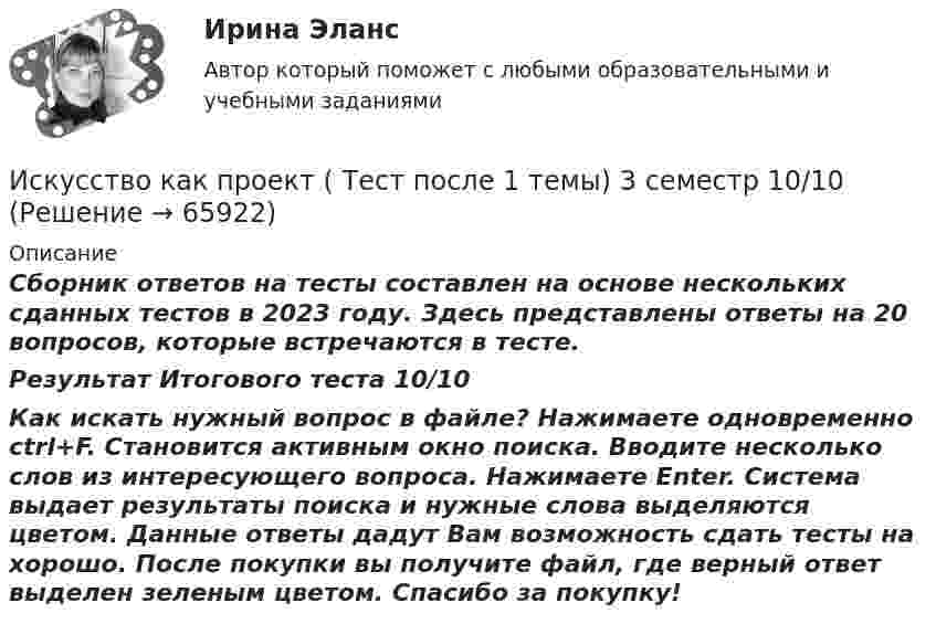     
            Описание
            Сборник ответов на тесты составлен на основе нескольких сданных тестов в 2023 году. Здесь представлены ответы на 20 вопросов, которые встречаются в тесте.Результат Итогового теста 10/10Как искать нужный вопрос в файле? Нажимаете одновременно ctrl+F. Становится активным окно поиска. Вводите несколько слов из интересующего вопроса. Нажимаете Enter. Система выдает результаты поиска и нужные слова выделяются цветом. Данные ответы дадут Вам возможность сдать тесты на хорошо. После покупки вы получите файл, где верный ответ выделен зеленым цветом. Спасибо за покупку!   
            
            
            💯 Искусство как проект [Тема 1-9] (ответы на тесты Синергия / МОИ / МТИ / МосАП, ноябрь 2023)Искусство как проект ( Тест после 1 темы)  3 семестр 10/10Искусство как проект ( Тест после 2 темы) 3 семестр 10/10Искусство партиципации - это «искусство ...»Искусство питчинга (тест с ответами Синергия/МОИ/ МТИ /МОСАП)Искусство ... - это искусство участия... искусство - это подход в искусстве, который предполагает вовлеченность публики в процесс создания произведения или в процесс его представления; «искусство участия»Искусство барокко как научно-теоретическая проблема: основные аспектыИскусство бизнес-презентации (тест с ответами Синергия/МОИ/ МТИ /МОСАП)Искусство бизнес-презентаций Синергия(все ответы 100 баллов) Компетентностный Итоговый тесты на ОтличноИскусство бизнес-презентаций. Синергия. Ответы на ИТОГОВЫЙ ТЕСТ. На отлично!Искусство бизнес-презентаций (тест с ответами Синергия/МОИ/ МТИ /МОСАП)Искусство как проект (87 из 100 баллов)Искусство как проект ( Промежуточные Тесты 3-9 Темы и Итоговый Тест) 2023 г.