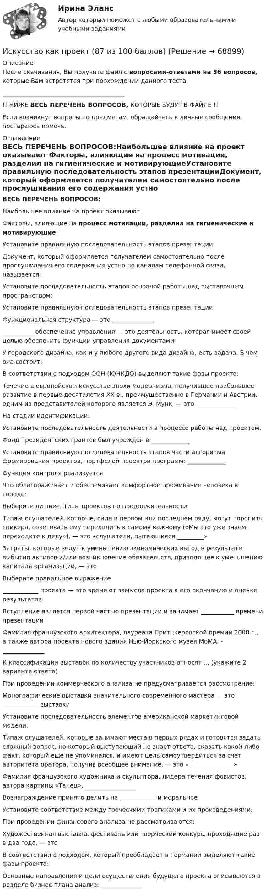     
            Описание
            После скачивания, Вы получите файл с вопросами-ответами на 36 вопросов, которые Вам встретятся при прохождении данного теста._________________________________________!! НИЖЕ ВЕСЬ ПЕРЕЧЕНЬ ВОПРОСОВ, КОТОРЫЕ БУДУТ В ФАЙЛЕ !!Если возникнут вопросы по предметам, обращайтесь в личные сообщения, постараюсь помочь. 
            Оглавление
            ВЕСЬ ПЕРЕЧЕНЬ ВОПРОСОВ:Наибольшее влияние на проект оказывают Факторы, влияющие на процесс мотивации, разделил на гигиенические и мотивирующиеУстановите правильную последовательность этапов презентацииДокумент, который оформляется получателем самостоятельно после прослушивания его содержания устно по каналам телефонной связи, называется:Установите последовательность этапов основной работы над выставочным пространством:Установите правильную последовательность этапов презентацииФункциональная структура — это _________________________обеспечение управления — это деятельность, которая имеет своей целью обеспечить функции управления документамиУ городского дизайна, как и у любого другого вида дизайна, есть задача. В чём она состоит:В соответствии с подходом ООН (ЮНИДО) выделяют такие фазы проекта:Течение в европейском искусстве эпохи модернизма, получившее наибольшее развитие в первые десятилетия XX в., преимущественно в Германии и Австрии, одним из представителей которого является Э. Мунк, — это ______________На стадии идентификации:Установите последовательность деятельности в процессе работы над проектом.Фонд президентских грантов был учрежден в _____________Установите правильную последовательность этапов части алгоритма формирования проектов, портфелей проектов программ: _____________Функция контроля реализуется Что облагораживает и обеспечивает комфортное проживание человека в городе:Выберите лишнее. Типы проектов по продолжительности:Типаж слушателей, которые, сидя в первом или последнем ряду, могут торопить спикера, советовать ему переходить к самому важному («Мы это уже знаем, переходите к делу»), — это «слушатели, пытающиеся _________»Затраты, которые ведут к уменьшению экономических выгод в результате выбытия активов и/или возникновение обязательств, приводящее к уменьшению капитала организации, — это Выберите правильное выражение____________ проекта — это время от замысла проекта к его окончанию и оценке результатовВступление является первой частью презентации и занимает ___________ времени презентацииФамилия французского архитектора, лауреата Притцкеровской премии 2008 г., а также автора проекта нового здания Нью-Йоркского музея МоМА, - ______________К классификации выставок по количеству участников относят ... (укажите 2 варианта ответа)При проведении коммерческого анализа не предусматривается рассмотрение:Монографические выставки значительного современного мастера — это ____________ выставкиУстановите последовательность элементов американской маркетинговой модели:Типаж слушателей, которые занимают места в первых рядах и готовятся задать сложный вопрос, на который выступающий не знает ответа, сказать какой-либо факт, который еще не упоминался, и имеют цель самоутвердиться за счет авторитета оратора, получив всеобщее внимание, — это «_______________»Фамилия французского художника и скульптора, лидера течения фовистов, автора картины «Танец», _________________Вознаграждение принято делить на ____________ и моральноеУстановите соответствие между греческими трагиками и их произведениями:При проведении финансового анализа не рассматриваются:Художественная выставка, фестиваль или творческий конкурс, проходящие раз в два года, — это В соответствии с подходом, который преобладает в Германии выделяют такие фазы проекта:Основные направления и цели осуществления будущего проекта описываются в разделе бизнес-плана анализ: ______________  
            
            
            Искусство бизнес-презентаций (тест с ответами Синергия/МОИ/ МТИ /МОСАП)Искусство как проект (87 из 100 баллов)Искусство как проект ( Промежуточные Тесты 3-9 Темы и Итоговый Тест) 2023 г.Искусство как проект/СИНЕРГИЯ//МОСАП//МОИ//МТИ💯 Искусство как проект [Тема 1-9] (ответы на тесты Синергия / МОИ / МТИ / МосАП, ноябрь 2023)Искусство как проект ( Тест после 1 темы)  3 семестр 10/10Искусство как проект ( Тест после 2 темы) 3 семестр 10/10Искусственный интеллект (тест с ответами Синергия)Искусственный интеллект – это …Искусственный спутник Земли вращается по круговой орбите радиусом 97⋅106 м. Найдите период его обращения по орбите.  Ответ дайте в часах с точностью до целого значения.Искусственный спутник Земли движется по орбите, которая заключена между 600  северной широты и 600  южной широты. Полагая поверхностИскусство барокко как научно-теоретическая проблема: основные аспектыИскусство бизнес-презентации (тест с ответами Синергия/МОИ/ МТИ /МОСАП)Искусство бизнес-презентаций Синергия(все ответы 100 баллов) Компетентностный Итоговый тесты на Отлично