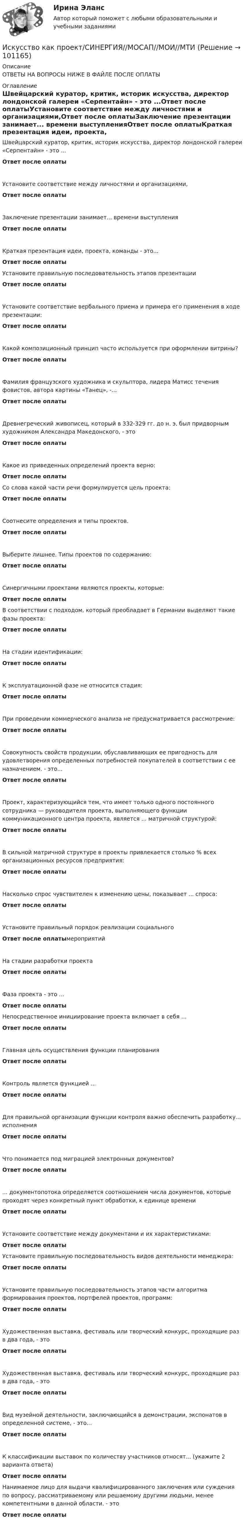      
            Описание
            ОТВЕТЫ НА ВОПРОСЫ НИЖЕ В ФАЙЛЕ ПОСЛЕ ОПЛАТЫ 
            Оглавление
            Швейцарский куратор, критик, историк искусства, директор лондонской галереи «Серпентайн» - это ...Ответ после оплатыУстановите соответствие между личностями и организациями,Ответ после оплатыЗаключение презентации занимает... времени выступленияОтвет после оплатыКраткая презентация идеи, проекта, команды - это...Ответ после оплатыУстановите правильную последовательность этапов презентацииОтвет после оплатыУстановите соответствие вербального приема и примера его применения в ходе презентации:Ответ после оплатыКакой композиционный принцип часто используется при оформлении витрины?Ответ после оплатыФамилия французского художника и скульптора, лидера Матисс течения фовистов, автора картины «Танец», -...Ответ после оплатыДревнегреческий живописец, который в 332-329 гг. до н. э. был придворным художником Александра Македонского, - этоОтвет после оплатыКакое из приведенных определений проекта верно:Ответ после оплатыСо слова какой части речи формулируется цель проекта:Ответ после оплатыСоотнесите определения и типы проектов.Ответ после оплатыВыберите лишнее. Типы проектов по содержанию:Ответ после оплатыСинергичными проектами являются проекты, которые:Ответ после оплатыВ соответствии с подходом, который преобладает в Германии выделяют такие фазы проекта:Ответ после оплатыНа стадии идентификации:Ответ после оплатыК эксплуатационной фазе не относится стадия:Ответ после оплатыПри проведении коммерческого анализа не предусматривается рассмотрение:Ответ после оплатыСовокупность свойств продукции, обуславливающих ее пригодность для удовлетворения определенных потребностей покупателей в соответствии с ее назначением. - это...Ответ после оплатыПроект, характеризующийся тем, что имеет только одного постоянного сотрудника — руководителя проекта, выполняющего функции коммуникационного центра проекта, является ... матричной структурой:Ответ после оплатыВ сильной матричной структуре в проекты привлекается столько % всех организационных ресурсов предприятия:Ответ после оплатыНасколько спрос чувствителен к изменению цены, показывает ... спроса:Ответ после оплатыУстановите правильный порядок реализации социальногоОтвет после оплатымероприятийНа стадии разработки проектаОтвет после оплатыФаза проекта - это ...Ответ после оплатыНепосредственное инициирование проекта включает в себя ...Ответ после оплатыГлавная цель осуществления функции планированияОтвет после оплатыКонтроль является функцией ...Ответ после оплатыДля правильной организации функции контроля важно обеспечить разработку... исполненияОтвет после оплатыЧто понимается под миграцией электронных документов?Ответ после оплаты... документопотока определяется соотношением числа документов, которые проходят через конкретный пункт обработки, к единице времениОтвет после оплатыУстановите соответствие между документами и их характеристиками:Ответ после оплатыУстановите правильную последовательность видов деятельности менеджера:Ответ после оплатыУстановите правильную последовательность этапов части алгоритма формирования проектов, портфелей проектов, программ:Ответ после оплатыХудожественная выставка, фестиваль или творческий конкурс, проходящие раз в два года, - этоОтвет после оплатыХудожественная выставка, фестиваль или творческий конкурс, проходящие раз в два года, - этоОтвет после оплатыВид музейной деятельности, заключающийся в демонстрации, экспонатов в определенной системе, - это...Ответ после оплатыК классификации выставок по количеству участников относят... (укажите 2 варианта ответа)Ответ после оплатыНанимаемое лицо для выдачи квалифицированного заключения или суждения по вопросу, рассматриваемому или решаемому другими людьми, менее компетентными в данной области. - этоОтвет после оплаты  
            
            
            Искусство как проект ( Промежуточные Тесты 3-9 Темы и Итоговый Тест) 2023 г.Искусство как проект/СИНЕРГИЯ//МОСАП//МОИ//МТИ💯 Искусство как проект [Тема 1-9] (ответы на тесты Синергия / МОИ / МТИ / МосАП, ноябрь 2023)Искусство как проект ( Тест после 1 темы)  3 семестр 10/10Искусство как проект ( Тест после 2 темы) 3 семестр 10/10Искусство партиципации - это «искусство ...»Искусство питчинга (тест с ответами Синергия/МОИ/ МТИ /МОСАП)Искусственный спутник Земли вращается по круговой орбите радиусом 97⋅106 м. Найдите период его обращения по орбите.  Ответ дайте в часах с точностью до целого значения.Искусственный спутник Земли движется по орбите, которая заключена между 600  северной широты и 600  южной широты. Полагая поверхностИскусство барокко как научно-теоретическая проблема: основные аспектыИскусство бизнес-презентации (тест с ответами Синергия/МОИ/ МТИ /МОСАП)Искусство бизнес-презентаций Синергия(все ответы 100 баллов) Компетентностный Итоговый тесты на ОтличноИскусство бизнес-презентаций. Синергия. Ответы на ИТОГОВЫЙ ТЕСТ. На отлично!Искусство бизнес-презентаций (тест с ответами Синергия/МОИ/ МТИ /МОСАП)