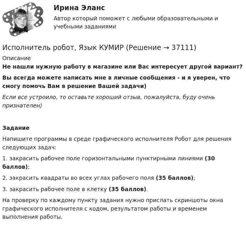     
          Описание
          Не нашли нужную работу в магазине или Вас интересует другой вариант?Вы всегда можете написать мне в личные сообщения -  и я уверен, что смогу помочь Вам в решение Вашей задачи)Если все устроило, то оставьте хороший отзыв, пожалуйста, буду очень признателен)ЗаданиеНапишите программы в среде графического исполнителя Робот для решения следующих задач:1. закрасить рабочее поле горизонтальными пунктирными линиями (30 баллов);2. закрасить квадраты во всех углах рабочего поля (35 баллов);3. закрасить рабочее поле в клетку (35 баллов).На проверку по каждому пункту задания нужно прислать скриншоты окна графического исполнителя с кодом, результатом работы и временем выполнения работы.  
            
            
            Исполнитель робот и чертежник, Язык КУМИРИсполнитель робот, Язык КУМИРИспользовав лежащий в основе теории ожидания В. Врума тезис о том, что человек ожидает, что выбранное им поведение приведет к удовлетворению его потребности, и его мотивация зависит от трех факторов (Мотивация = Фактор 1  Фактор 2  Фактор 3), можно Использование 4-6 проводов в фазе на ЛЭП 700кВ приводит к снижению индуктивного сопротивления линии приблизительно на Выберите один ответ: a. 12% b. 19% c. 28% d. 33%Использование 4-6 проводов в фазе на ЛЭП 700кВ приводит к снижению индуктивного сопротивления линии приблизительно на Выберите один ответ: a.28% b.33% c.12% d.19%Использование балансового метода планирования  Использование бюджетных ассигнований резервного фонда Президента РФ осуществляется на основании решений в форме указов и … Президента РФИсполнители, производители фонограмм, организации эфирного или кабельного вещания являются субъектами … правИСПОЛНИТЕЛЬНОЕ ПРАВО. вар 3Исполнительное производствоИсполнительное производствоИсполнительное производствоИсполнительное производство. Билет №6Исполнительное производство итоговый 