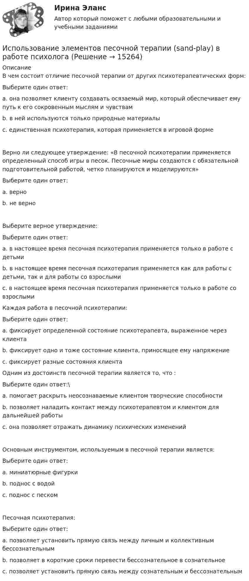     
          Описание
          В чем состоит отличие песочной терапии от других психотерапевтических форм:Выберите один ответ: a. она позволяет клиенту создавать осязаемый мир, который обеспечивает ему путь к его сокровенным мыслям и чувствам  b. в ней используются только природные материалы c. единственная психотерапия, которая применяется в игровой формеВерно ли следующее утверждение: «В песочной психотерапии применяется определенный способ игры в песок. Песочные миры создаются с обязательной подготовительной работой, четко планируются и моделируются»Выберите один ответ: a. верно b. не верно Выберите верное утверждение:Выберите один ответ: a. в настоящее время песочная психотерапия применяется только в работе с детьми b. в настоящее время песочная психотерапия применяется как для работы с детьми, так и для работы со взрослыми  c. в настоящее время песочная психотерапия применяется только в работе со взрослымиКаждая работа в песочной психотерапии:Выберите один ответ: a. фиксирует определенной состояние психотерапевта, выраженное через клиента b. фиксирует одно и тоже состояние клиента, приносящее ему напряжение c. фиксирует разные состояния клиента Одним из достоинств песочной терапии является то, что :Выберите один ответ:\ a. помогает раскрыть неосознаваемые клиентом творческие способности b. позволяет наладить контакт между психотерапевтом и клиентом для дальнейшей работы c. она позволяет отражать динамику психических изменений Основным инструментом, используемым в песочной терапии является:Выберите один ответ: a. миниатюрные фигурки b. поднос с водой c. поднос с песком Песочная психотерапия:Выберите один ответ: a. позволяет установить прямую связь между личным и коллективным бессознательным b. позволяет в короткие сроки перевести бессознательное в сознательное c. позволяет установить прямую связь между сознательным и бессознательным  
            
            
             Использование трудовых ресурсов, безработицаИспользование элементов песочной терапии (sand-play) в работе психологаИспользование элементов песочной терапии (sand-play) в работе психолога (НИИ ДПО)использования предприятием своих средствИспользовать алгоритм Форда–Фалкерсона для решения задачи о максимальном потоке для транспортной сети с несколькими вершинами-исток:  	нельзя	 	возможно после предварительного разделения данной сети на подсети с одним истоком и одним стоком...Используемые в организации индивидуальные социальные пакеты …Используемый при составлении проекта бюджета перечень законов, иных нормативных правовых актов, муниципальных правовых актов, обусловливающих публичные нормативные обязательства и (или) правовые основания для иных Использование программных средств для схемотехнического проектирования и моделирования РТС.Использование производственной концепции актуально в случаях превышения спроса над предложением, когда руководство должно искать способы увеличения объемов производства, а также в случае завышенной … товаровИспользование прямого копирования материалов методом «копипаста» при написании авторского медийного текста недопустимо, так как это в первую очередь нарушение закона об ... праве, а также получение санкций и пенальти от поисковых систем ЯндексИспользование специальных познаний в уголовном судопроизводствеИспользование спортсменом в процессе спортивной тренировки фитнес-браслета считаетсяИспользование таблиц для оформления статистических данных в медицинских организациях [Ответы]Использование теории поведенческих финансов в процессе принятия финансовых решений