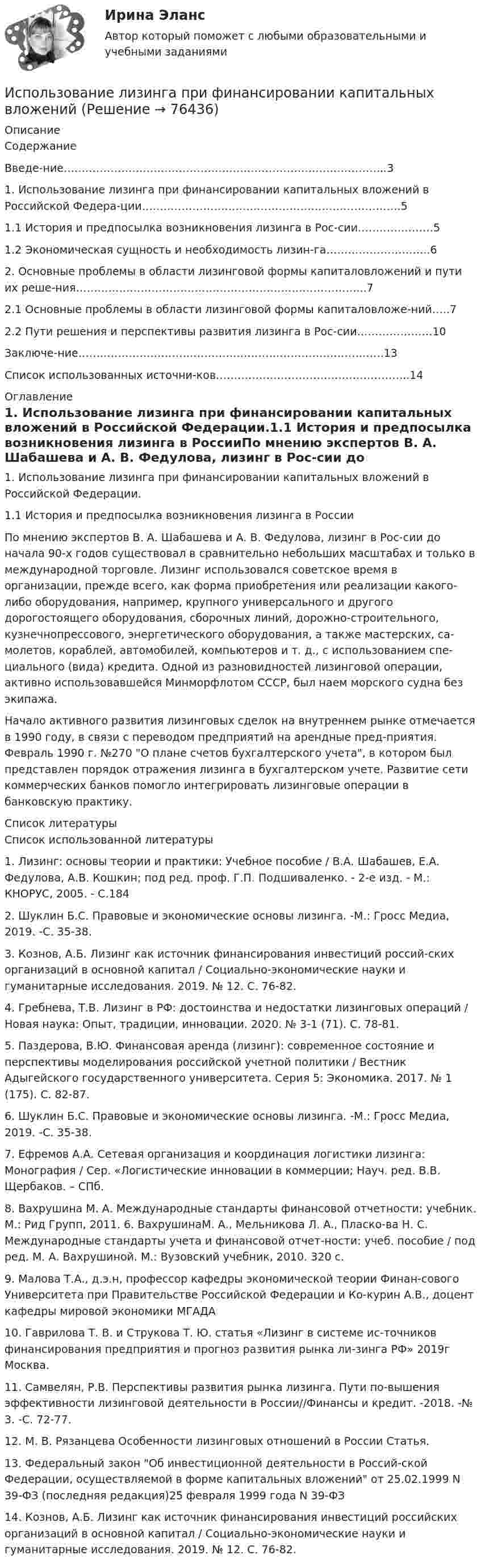     
            Описание
            СодержаниеВведе-ние……………………………………………………………………………...31. Использование лизинга при финансировании капитальных вложений в Российской Федера-ции………………………………………………………………51.1 История и предпосылка возникновения лизинга в Рос-сии…………………51.2    Экономическая сущность и необходимость лизин-га………………………..62. Основные проблемы в области лизинговой формы капиталовложений и пути их реше-ния……………………………………………………………………...72.1 Основные проблемы в области лизинговой формы капиталовложе-ний…..72.2 Пути решения и перспективы развития лизинга в Рос-сии…………………10Заключе-ние………………………………………………………………………….13Список использованных источни-ков……………………………………………...14 
            Оглавление
            1. Использование лизинга при финансировании капитальных вложений в Российской Федерации.1.1 История и предпосылка возникновения лизинга в РоссииПо мнению экспертов В. А. Шабашева и А. В. Федулова, лизинг в Рос-сии до начала 90-х годов существовал в сравнительно небольших масштабах и только в международной торговле. Лизинг использовался советское время в организации, прежде всего, как форма приобретения или реализации какого-либо оборудования, например, крупного универсального и другого дорогостоящего оборудования, сборочных линий, дорожно-строительного, кузнечнопрессового, энергетического оборудования, а также мастерских, са-молетов, кораблей, автомобилей, компьютеров и т. д., с использованием спе-циального (вида) кредита. Одной из разновидностей лизинговой операции, активно использовавшейся Минморфлотом СССР, был наем морского судна без экипажа. Начало активного развития лизинговых сделок на внутреннем рынке отмечается в 1990 году, в связи с переводом предприятий на арендные пред-приятия. Февраль 1990 г. №270 О плане счетов бухгалтерского учета, в котором был представлен порядок отражения лизинга в бухгалтерском учете. Развитие сети коммерческих банков помогло интегрировать лизинговые операции в банковскую практику. 
            Список литературы
            Список использованной литературы1. Лизинг: основы теории и практики: Учебное пособие / В.А. Шабашев, Е.А. Федулова, А.В. Кошкин; под ред. проф. Г.П. Подшиваленко. - 2-е изд. - М.: КНОРУС, 2005. - С.1842. Шуклин Б.С. Правовые и экономические основы лизинга. -М.: Гросс Медиа, 2019. -С. 35-38.3. Кознов, А.Б. Лизинг как источник финансирования инвестиций россий-ских организаций в основной капитал / Социально-экономические науки и гуманитарные исследования. 2019. № 12. С. 76-82.4. Гребнева, Т.В. Лизинг в РФ: достоинства и недостатки лизинговых операций / Новая наука: Опыт, традиции, инновации. 2020. № 3-1 (71). С. 78-81.5. Паздерова, В.Ю. Финансовая аренда (лизинг): современное состояние и перспективы моделирования российской учетной политики / Вестник Адыгейского государственного университета. Серия 5: Экономика. 2017. № 1 (175). С. 82-87.6. Шуклин Б.С. Правовые и экономические основы лизинга. -М.: Гросс Медиа, 2019. -С. 35-38. 7. Ефремов А.А. Сетевая организация и координация логистики лизинга: Монография / Cер. «Логистические инновации в коммерции; Науч. ред. В.В. Щербаков. – СПб.8. Вахрушина М. А. Международные стандарты финансовой отчетности: учебник. М.: Рид Групп, 2011. 6. ВахрушинаМ. А., Мельникова Л. А., Пласко-ва Н. С. Международные стандарты учета и финансовой отчет-ности: учеб. пособие / под ред. М. А. Вахрушиной. М.: Вузовский учебник, 2010. 320 с.9. Малова Т.А., д.э.н, профессор кафедры экономической теории Финан-сового Университета при Правительстве Российской Федерации и Ко-курин А.В., доцент кафедры мировой экономики МГАДА10. Гаврилова Т. В. и Струкова Т. Ю. статья «Лизинг в системе ис-точников финансирования предприятия и прогноз развития рынка ли-зинга РФ» 2019г Москва.11.  Самвелян, Р.В. Перспективы развития рынка лизинга. Пути по-вышения эффективности лизинговой деятельности в России//Финансы и кредит. -2018. -№ 3. -С. 72-77.12.  М. В. Рязанцева Особенности лизинговых отношений в России Статья.13. Федеральный закон Об инвестиционной деятельности в Россий-ской Федерации, осуществляемой в форме капитальных вложений от 25.02.1999 N 39-ФЗ (последняя редакция)25 февраля 1999 года N 39-ФЗ14. Кознов, А.Б. Лизинг как источник финансирования инвестиций российских организаций в основной капитал / Социально-экономические науки и гуманитарные исследования. 2019. № 12. С. 76-82. 
            
            
            Использование лизинга при финансировании капитальных вложенийИспользование лизинга при финансировании капитальных вложений Использование метода метафоры относится к ... Использование методики незаконченных предложений можно отнести к ...Использование облачных технологий (Индивидуальный итоговый проект)Использование прибыли организации. Методы максимизации чистой прибыли и 4 задачи Использование программных средств для схемотехнического проектирования и моделирования РТС.Использование балансового метода планирования  Использование бюджетных ассигнований резервного фонда Президента РФ осуществляется на основании решений в форме указов и … Президента РФИспользование в одном исходном тексте операторов встроенного языка в русском и английском написании …Использование в приготовлении пищи базилика, выращенного на подоконнике в своей квартире относится к … доходам Использование двойственной организационной структуры целесообразно в случае, когда …Использование двух проводов в фазе на ЛЭП 330 кВ приводит к снижению индуктивного сопротивления линии приблизительно на Выберите один ответ: a. 19% b. 33% c. 12% d. 28%Использование инстинкта познания подойдёт для продвижения (укажите 2 варианта ответа)...