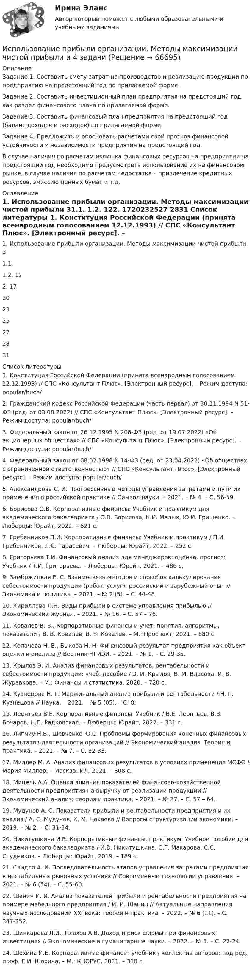     
            Описание
            	Задание 1. Составить смету затрат на производство и реализацию продукции по предприятию на предстоящий год по прилагаемой форме.	Задание 2. Составить инвестиционный план предприятия на предстоящий год, как раздел финансового плана по прилагаемой форме.	Задание 3. Составить финансовый план предприятия на предстоящий год (баланс доходов и расходов) по прилагаемой форме.	Задание 4. Предложить и обосновать расчетами свой прогноз финансовой устойчивости и независимости предприятия на предстоящий год.	В случае наличия по расчетам излишка финансовых ресурсов на предприятии на предстоящий год необходимо предусмотреть использование их на финансовом рынке, в случае наличия по расчетам недостатка – привлечение кредитных ресурсов, эмиссию ценных бумаг и т.д.  
            Оглавление
            1. Использование прибыли организации. Методы максимизации чистой прибыли 31.1. 1.2. 122. 1720232527 2831 
            Список литературы
            	1.              Конституция Российской Федерации (принята всенародным голосованием 12.12.1993) // СПС «Консультант Плюс». [Электронный ресурс]. – Режим доступа:  popular/buch/	2.              Гражданский кодекс Российской Федерации (часть первая) от 30.11.1994 N 51-ФЗ (ред. от 03.08.2022) // СПС «Консультант Плюс». [Электронный ресурс]. – Режим доступа:  popular/buch/	3.              Федеральный закон от 26.12.1995 N 208-ФЗ (ред. от 19.07.2022) «Об акционерных обществах» // СПС «Консультант Плюс». [Электронный ресурс]. – Режим доступа:  popular/buch/	4.              Федеральный закон от 08.02.1998 N 14-ФЗ (ред. от 23.04.2022) «Об обществах с ограниченной ответственностью» // СПС «Консультант Плюс». [Электронный ресурс]. – Режим доступа:  popular/buch/	5.              Александрова С. И. Прогрессивные методы управления затратами и пути их применения в российской практике // Символ науки. – 2021. – № 4. – С. 56-59.	6.              Борисова О.В. Корпоративные финансы: Учебник и практикум для академического бакалавриата / О.В. Борисова, Н.И. Малых, Ю.И. Грищенко. – Люберцы: Юрайт, 2022. – 621 c.	7.              Гребенников П.И. Корпоративные финансы: Учебник и практикум / П.И. Гребенников, Л.С. Тарасевич. – Люберцы: Юрайт, 2022. – 252 c.	8.              Григорьева Т.И. Финансовый анализ для менеджеров: оценка, прогноз: Учебник / Т.И. Григорьева. – Люберцы: Юрайт, 2021. – 486 c.	9.              Замбржицкая Е. С. Взаимосвязь методов и способов калькулирования себестоимости продукции (работ, услуг): российский и зарубежный опыт // Экономика и политика. – 2021. – № 2 (5). – С. 44-48.	10.          Кириллова Л.Н. Виды прибыли в системе управления прибылью // Экономический журнал. – 2021. –  № 16. – С. 57 – 76.	11.          Ковалев В. В., Корпоративные финансы и учет: понятия, алгоритмы, показатели / В. В. Ковалев, В. В. Ковалев. – М.: Проспект, 2021. – 880 с.	12.          Колачева Н. В., Быкова Н. Н. Финансовый результат предприятия как объект оценки и анализа // Вестник НГИЭИ. – 2021. – № 1. – С. 29-35.	13.          Крылов Э. И. Анализ финансовых результатов, рентабельности и себестоимости продукции: учеб. пособие / Э. И. Крылов, В. М. Власова, И. В. Журавкова. – М.: Финансы и статистика, 2020. – 720 с.	14.          Кузнецова Н. Г. Маржинальный анализ прибыли и рентабельности / Н. Г. Кузнецова // Наука. – 2021. – № 5 (05). – С. 8.	15.          Леонтьев В.Е. Корпоративные финансы: Учебник / В.Е. Леонтьев, В.В. Бочаров, Н.П. Радковская. – Люберцы: Юрайт, 2022. – 331 c.	16.          Липчиу Н.В., Шевченко Ю.С. Проблемы формирования конечных финансовых результатов деятельности организаций // Экономический анализ. Теория и практика. – 2021. – № 7. – С. 32-33.	17.          Миллер М. А. Анализ финансовых результатов в условиях применения МСФО / Мария Миллер. – Москва: ИЛ, 2021. – 808 c.	18.          Мицель А.А. Оценка влияния показателей финансово-хозяйственной деятельности предприятия на выручку от реализации продукции // Экономический анализ: теория и практика. – 2021. –  № 27. – С. 57 – 64.	19.          Мудунов А. С. Показатели прибыли и рентабельности предприятия и их анализ / А. С. Мудунов, К. М. Цахаева // Вопросы структуризации экономики. – 2019. – № 2. – С. 31-34. 	20.          Никитушкина И.В. Корпоративные финансы. практикум: Учебное пособие для академического бакалавриата / И.В. Никитушкина, С.Г. Макарова, С.С. Студников. – Люберцы: Юрайт, 2019. – 189 c.	21.          Свидло А. И. Последовательность этапов управления затратами предприятия в нестабильных рыночных условиях // Современные технологии управления. – 2021. – № 6 (54). – С. 55-60.	22.          Шанин И. И. Анализ показателей прибыли и рентабельности предприятия на примере мебельного предприятия / И. И. Шанин // Актуальные направления научных исследований XXI века: теория и практика. – 2022. – № 6 (11). – С. 347-352.	23.          Шинкарева Л.И., Плахов А.В. Доход и риск фирмы при финансовых инвестициях // Экономические и гуманитарные науки. – 2022. – № 5. – С. 22-24.	24.          Шохина И.Е. Корпоративные финансы: учебник / коллектив авторов; под ред. проф. Е.И. Шохина. – М.: КНОРУС, 2021. – 318 с.     
            
            
            Использование облачных технологий (Индивидуальный итоговый проект)Использование прибыли организации. Методы максимизации чистой прибыли и 4 задачи Использование программных средств для схемотехнического проектирования и моделирования РТС.Использование производственной концепции актуально в случаях превышения спроса над предложением, когда руководство должно искать способы увеличения объемов производства, а также в случае завышенной … товаровИспользование прямого копирования материалов методом «копипаста» при написании авторского медийного текста недопустимо, так как это в первую очередь нарушение закона об ... праве, а также получение санкций и пенальти от поисковых систем ЯндексИспользование специальных познаний в уголовном судопроизводствеИспользование спортсменом в процессе спортивной тренировки фитнес-браслета считаетсяИспользование двойственной организационной структуры целесообразно в случае, когда …Использование двух проводов в фазе на ЛЭП 330 кВ приводит к снижению индуктивного сопротивления линии приблизительно на Выберите один ответ: a. 19% b. 33% c. 12% d. 28%Использование инстинкта познания подойдёт для продвижения (укажите 2 варианта ответа)...Использование инструментов налогового планирования на предприятииИспользование лизинга при финансировании капитальных вложенийИспользование лизинга при финансировании капитальных вложений Использование метода метафоры относится к ... 