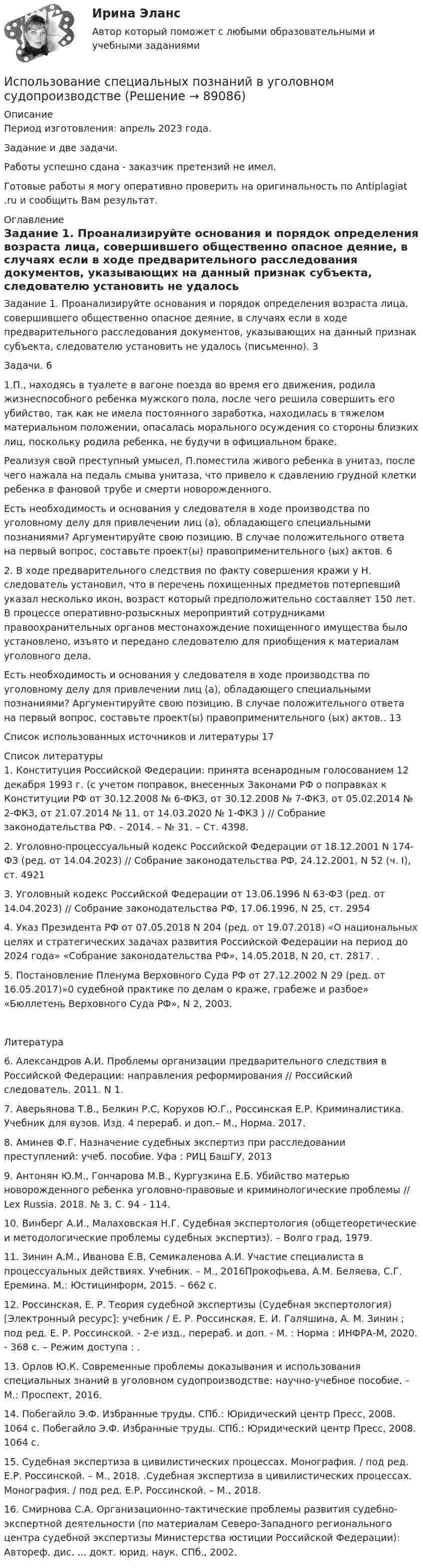      
            Описание
            Период изготовления: апрель 2023 года. Задание и две задачи.Работы успешно сдана - заказчик претензий не имел.Готовые работы я могу оперативно проверить на оригинальность по Antiplagiat .ru и сообщить Вам результат. 
            Оглавление
            Задание 1.	Проанализируйте основания и порядок определения возраста лица, совершившего общественно опасное деяние, в случаях если в ходе предварительного расследования документов, указывающих на данный признак субъекта, следователю установить не удалось (письменно).  3Задачи.	61.П., находясь в туалете в вагоне поезда во время его движения, родила жизнеспособного ребенка мужского пола, после чего решила совершить его убийство, так как не имела постоянного заработка, находилась в тяжелом материальном положении, опасалась морального осуждения со стороны близких лиц, поскольку родила ребенка, не будучи в официальном браке.Реализуя свой преступный умысел, П.поместила живого ребенка в унитаз, после чего нажала на педаль смыва унитаза, что привело к сдавлению грудной клетки ребенка в фановой трубе и смерти новорожденного.Есть необходимость и основания у следователя в ходе производства по уголовному делу для привлечении лиц (а), обладающего специальными познаниями? Аргументируйте свою позицию. В случае положительного ответа на первый вопрос, составьте проект(ы) правоприменительного (ых) актов.	62. В ходе предварительного следствия по факту совершения кражи у Н. следователь установил, что в перечень похищенных предметов потерпевший указал несколько икон, возраст который предположительно составляет 150 лет. В процессе оперативно-розыскных мероприятий сотрудниками правоохранительных органов местонахождение похищенного имущества было установлено, изъято и передано следователю для приобщения к материалам уголовного дела.Есть необходимость и основания у следователя в ходе производства по уголовному делу для привлечении лиц (а), обладающего специальными познаниями? Аргументируйте свою позицию. В случае положительного ответа на первый вопрос, составьте проект(ы) правоприменительного (ых) актов..	13Список использованных источников и литературы	17 
            Список литературы
            1.	Конституция Российской Федерации: принята всенародным голосованием 12 декабря 1993 г. (с учетом поправок, внесенных Законами РФ о поправках к Конституции РФ от 30.12.2008 № 6-ФКЗ, от 30.12.2008 № 7-ФКЗ, от 05.02.2014 № 2-ФКЗ, от 21.07.2014 № 11, от 14.03.2020 № 1-ФКЗ ) // Собрание законодательства РФ. – 2014. – № 31. – Ст. 4398.2.	Уголовно-процессуальный кодекс Российской Федерации от 18.12.2001 N 174-ФЗ (ред. от 14.04.2023) // Собрание законодательства РФ, 24.12.2001, N 52 (ч. I), ст. 4921 3.	Уголовный кодекс Российской Федерации от 13.06.1996 N 63-ФЗ (ред. от 14.04.2023) // Собрание законодательства РФ, 17.06.1996, N 25, ст. 29544.	Указ Президента РФ от 07.05.2018 N 204 (ред. от 19.07.2018) «О национальных целях и стратегических задачах развития Российской Федерации на период до 2024 года» «Собрание законодательства РФ», 14.05.2018, N 20, ст. 2817. .5.	Постановление Пленума Верховного Суда РФ от 27.12.2002 N 29 (ред. от 16.05.2017)»0 судебной практике по делам о краже, грабеже и разбое» «Бюллетень Верховного Суда РФ», N 2, 2003.Литература6.	Александров А.И. Проблемы организации предварительного следствия в Российской Федерации: направления реформирования // Российский следователь. 2011. N 1.7.	Аверьянова Т.В., Белкин Р.С, Корухов Ю.Г., Россинская Е.Р. Криминалистика. Учебник для вузов. Изд. 4 перераб. и доп.– М., Норма. 2017.8.	Аминев Ф.Г. Назначение судебных экспертиз при расследовании преступлений: учеб. пособие. Уфа : РИЦ БашГУ, 20139.	Антонян Ю.М., Гончарова М.В., Кургузкина Е.Б. Убийство матерью новорожденного ребенка уголовно-правовые и криминологические проблемы // Lex Russia. 2018. № 3. С. 94 - 114.10.	Винберг А.И., Малаховская Н.Г. Судебная экспертология (общетеоретические и методологические проблемы судебных экспертиз). – Волго град, 1979.11.	Зинин А.М., Иванова Е.В, Семикаленова А.И. Участие специалиста в процессуальных действиях. Учебник. – М., 2016Прокофьева, А.М. Беляева, С.Г. Еремина. М.: Юстицинформ, 2015. – 662 с.12.	Россинская, Е. Р. Теория судебной экспертизы (Судебная экспертология) [Электронный ресурс]: учебник / Е. Р. Россинская, Е. И. Галяшина, А. М. Зинин ; под ред. Е. Р. Россинской. - 2-е изд., перераб. и доп. - М. : Норма : ИНФРА-М, 2020. - 368 с. – Режим доступа : .13.	Орлов Ю.К. Современные проблемы доказывания и использования специальных знаний в уголовном судопроизводстве: научно-учебное пособие. – М.: Проспект, 2016.14.	Побегайло Э.Ф. Избранные труды. СПб.: Юридический центр Пресс, 2008. 1064 с. Побегайло Э.Ф. Избранные труды. СПб.: Юридический центр Пресс, 2008. 1064 с.15.	Судебная экспертиза в цивилистических процессах. Монография. / под ред. Е.Р. Россинской. – М., 2018. .Судебная экспертиза в цивилистических процессах. Монография. / под ред. Е.Р. Россинской. – М., 2018.16.	Смирнова С.А. Организационно-тактические проблемы развития судебно-экспертной деятельности (по материалам Северо-Западного регионального центра судебной экспертизы Министерства юстиции Российской Федерации): Автореф. дис. ... докт. юрид. наук. СПб., 2002. 
            
            
            Использование прямого копирования материалов методом «копипаста» при написании авторского медийного текста недопустимо, так как это в первую очередь нарушение закона об ... праве, а также получение санкций и пенальти от поисковых систем ЯндексИспользование специальных познаний в уголовном судопроизводствеИспользование спортсменом в процессе спортивной тренировки фитнес-браслета считаетсяИспользование таблиц для оформления статистических данных в медицинских организациях [Ответы]Использование теории поведенческих финансов в процессе принятия финансовых решенийИспользование трех проводов в фазе на ЛЭП 500 кВ приводит к снижению индуктивного сопротивления линии приблизительно на Выберите один ответ: a.28% b.19% c.33% d.12% Использование трудовых ресурсов, безработицаИспользование лизинга при финансировании капитальных вложенийИспользование лизинга при финансировании капитальных вложений Использование метода метафоры относится к ... Использование методики незаконченных предложений можно отнести к ...Использование облачных технологий (Индивидуальный итоговый проект)Использование прибыли организации. Методы максимизации чистой прибыли и 4 задачи Использование программных средств для схемотехнического проектирования и моделирования РТС.