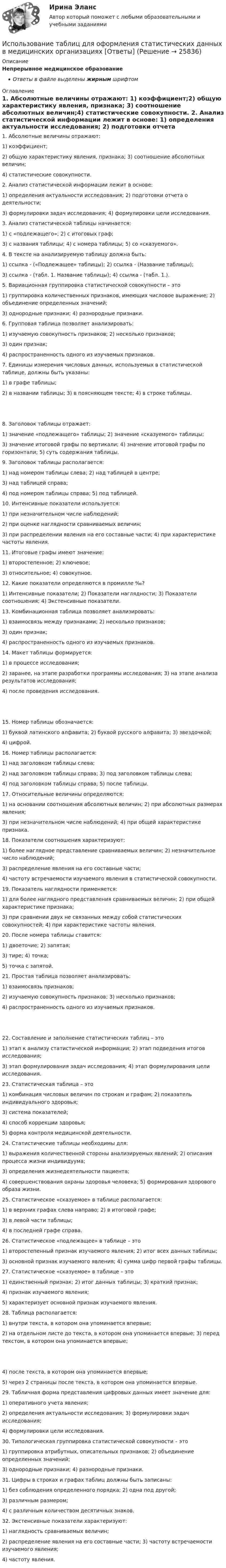      
          Описание
          Непрерывное медицинское образованиеОтветы в файле выделены жирным шрифтом 
          Оглавление
          1. Абсолютные величины отражают: 1) коэффициент;2) общую характеристику явления, признака; 3) соотношение абсолютных величин;4) статистические совокупности. 2. Анализ статистической информации лежит в основе: 1) определения актуальности исследования; 2) подготовки отчета о деятельности;3) формулировки задач исследования; 4) формулировки цели исследования. 3. Анализ статистической таблицы начинается: 1) с «подлежащего»; 2) с итоговых граф;3) с названия таблицы; 4) с номера таблицы; 5) со «сказуемого». 4. В тексте на анализируемую таблицу должна быть: 1) ссылка - («Подлежащее» таблицы); 2) ссылка - (Название таблицы);3) ссылка - (табл. 1. Название таблицы); 4) ссылка - (табл. 1.). 5. Вариационная группировка статистической совокупности – это 1) группировка количественных признаков, имеющих числовое выражение; 2) объединение определенных значений;3) однородные признаки; 4) разнородные признаки. 6. Групповая таблица позволяет анализировать: 1) изучаемую совокупность признаков; 2) несколько признаков;3) один признак;4) распространенность одного из изучаемых признаков. 7. Единицы измерения числовых данных, используемых в статистической таблице, должны быть указаны: 1) в графе таблицы;2) в названии таблицы; 3) в поясняющем тексте; 4) в строке таблицы. 8. Заголовок таблицы отражает: 1) значение «подлежащего» таблицы; 2) значение «сказуемого» таблицы;3) значение итоговой графы по вертикали; 4) значение итоговой графы по горизонтали; 5) суть содержания таблицы. 9. Заголовок таблицы располагается: 1) над номером таблицы слева; 2) над таблицей в центре;3) над таблицей справа;4) под номером таблицы справа; 5) под таблицей. 10. Интенсивные показатели используется: 1) при незначительном числе наблюдений;2) при оценке наглядности сравниваемых величин;3) при распределении явления на его составные части; 4) при характеристике частоты явления. 11. Итоговые графы имеют значение: 1) второстепенное; 2) ключевое;3) относительное; 4) совокупное. 12. Какие показатели определяются в промилле ‰? 1) Интенсивные показатели; 2) Показатели наглядности; 3) Показатели соотношения; 4) Экстенсивные показатели. 13. Комбинационная таблица позволяет анализировать: 1) взаимосвязь между признаками; 2) несколько признаков;3) один признак;4) распространенность одного из изучаемых признаков. 14. Макет таблицы формируется: 1) в процессе исследования;2) заранее, на этапе разработки программы исследования; 3) на этапе анализа результатов исследования;4) после проведения исследования. 15. Номер таблицы обозначается: 1) буквой латинского алфавита; 2) буквой русского алфавита; 3) звездочкой;4) цифрой. 16. Номер таблицы располагается: 1) над заголовком таблицы слева;2) над заголовком таблицы справа; 3) под заголовком таблицы слева;4) под заголовком таблицы справа; 5) после таблицы. 17. Относительные величины определяются: 1) на основании соотношения абсолютных величин; 2) при абсолютных размерах явления;3) при незначительном числе наблюдений; 4) при общей характеристике признака. 18. Показатели соотношения характеризуют: 1) более наглядное представление сравниваемых величин; 2) незначительное число наблюдений;3) распределение явления на его составные части;4) частоту встречаемости изучаемого явления в статистической совокупности. 19. Показатель наглядности применяется: 1) для более наглядного представления сравниваемых величин; 2) при общей характеристике признака;3) при сравнении двух не связанных между собой статистических совокупностей; 4) при характеристике частоты явления. 20. После номера таблицы ставится: 1) двоеточие; 2) запятая;3) тире; 4) точка;5) точка с запятой. 21. Простая таблица позволяет анализировать: 1) взаимосвязь признаков;2) изучаемую совокупность признаков; 3) несколько признаков;4) распространенность одного из изучаемых признаков. 22. Составление и заполнение статистических таблиц – это 1) этап к анализу статистической информации; 2) этап подведения итогов исследования;3) этап формулирования задач исследования; 4) этап формулирования цели исследования. 23. Статистическая таблица – это 1) комбинация числовых величин по строкам и графам; 2) показатель индивидуального здоровья;3) система показателей;4) способ коррекции здоровья;5) форма контроля медицинской деятельности. 24. Статистические таблицы необходимы для: 1) выражения количественной стороны анализируемых явлений; 2) описания процесса жизни индивидуума;3) определения жизнедеятельности пациента;4) совершенствования охраны здоровья человека; 5) формирования здорового образа жизни. 25. Статистическое «сказуемое» в таблице располагается: 1) в верхних графах слева направо; 2) в итоговой графе;3) в левой части таблицы;4) в последней графе справа. 26. Статистическое «подлежащее» в таблице – это 1) второстепенный признак изучаемого явления; 2) итог всех данных таблицы;3) основной признак изучаемого явления; 4) сумма цифр первой графы таблицы. 27. Статистическое «сказуемое» в таблице – это 1) единственный признак; 2) итог данных таблицы; 3) краткий признак;4) признак изучаемого явления;5) характеризует основной признак изучаемого явления. 28. Таблица располагается: 1) внутри текста, в котором она упоминается впервые;2) на отдельном листе до текста, в котором она упоминается впервые; 3) перед текстом, в котором она упоминается впервые; 4) после текста, в котором она упоминается впервые;5) через 2 страницы после текста, в котором она упоминается впервые. 29. Табличная форма представления цифровых данных имеет значение для: 1) оперативного учета явления;2) определения актуальности исследования; 3) формулировки задач исследования;4) формулировки цели исследования. 30. Типологическая группировка статистической совокупности – это 1) группировка атрибутных, описательных признаков; 2) объединение определенных значений;3) однородные признаки; 4) разнородные признаки. 31. Цифры в строках и графах таблиц должны быть записаны: 1) без соблюдения определенного порядка; 2) одна под другой;3) различным размером;4) с различным количеством десятичных знаков. 32. Экстенсивные показатели характеризуют: 1) наглядность сравниваемых величин;2) распределение явления на его составные части; 3) частоту встречаемости изучаемого явления;4) частоту явления. 
            
            
            Использование спортсменом в процессе спортивной тренировки фитнес-браслета считаетсяИспользование таблиц для оформления статистических данных в медицинских организациях [Ответы]Использование теории поведенческих финансов в процессе принятия финансовых решенийИспользование трех проводов в фазе на ЛЭП 500 кВ приводит к снижению индуктивного сопротивления линии приблизительно на Выберите один ответ: a.28% b.19% c.33% d.12% Использование трудовых ресурсов, безработицаИспользование элементов песочной терапии (sand-play) в работе психологаИспользование элементов песочной терапии (sand-play) в работе психолога (НИИ ДПО)Использование метода метафоры относится к ... Использование методики незаконченных предложений можно отнести к ...Использование облачных технологий (Индивидуальный итоговый проект)Использование прибыли организации. Методы максимизации чистой прибыли и 4 задачи Использование программных средств для схемотехнического проектирования и моделирования РТС.Использование производственной концепции актуально в случаях превышения спроса над предложением, когда руководство должно искать способы увеличения объемов производства, а также в случае завышенной … товаровИспользование прямого копирования материалов методом «копипаста» при написании авторского медийного текста недопустимо, так как это в первую очередь нарушение закона об ... праве, а также получение санкций и пенальти от поисковых систем Яндекс