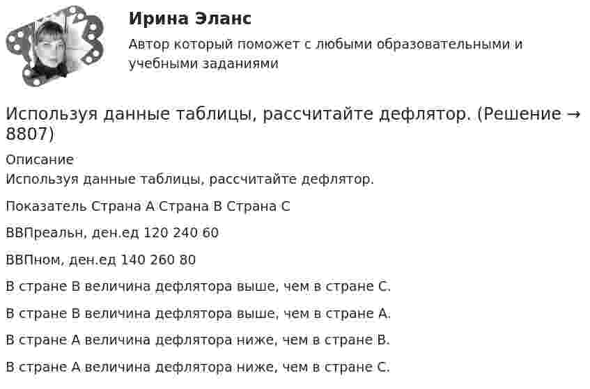     
          Описание
          Используя данные таблицы, рассчитайте дефлятор.Показатель	Страна А	Страна В	Страна СВВПреальн, ден.ед	120	240	60ВВПном, ден.ед	140	260	80	В стране В величина дефлятора выше, чем в стране С.		В стране В величина дефлятора выше, чем в стране А.		В стране А величина дефлятора ниже, чем в стране В.		В стране А величина дефлятора ниже, чем в стране С.  
            
            
            Используя данные таблицы, рассчитайте дефлятор.Используя данные таблицы, рассчитайте дефлятор.Используя диаграммы Эйлера-Венна решить задачу. При выборе кружков для детей оказалось, что 60% родителей желают, чтобы их ребенок посещал кружок рисования, 50% предпочли занятия по гимнастике, 50% отметили, что выбрали бы занятия музыкой.Используя закон Максвелла о распределении молекул идеального газа по скоростям  найдите формулу, определяющую наиболее вероятную скорость uв.Используя значения параметров, заданных и полученных при решение задачи 1 определить расход воздуха G  в сечение струйки 1, если площадь этого сечения F1. Расход воздуха рассчитать по формуле, в которую входят параметры торможения газа.  Вариант 3Используя идею установки Перрена для определения постоянной Авогадро и применив к частицам краски, взвешенным в воде, больцмановское распределение, найдите объём частиц, если при расстоянии между двумя слоями 80 мкмИспользуя квантовую теорию теплоемкости Эйнштейна, определить коэффициент упругости b связи атомов в кристалле алюминия. Принять для алюминия TЕ = 300 К.Используемый при составлении проекта бюджета перечень законов, иных нормативных правовых актов, муниципальных правовых актов, обусловливающих публичные нормативные обязательства и (или) правовые основания для иных Используйте эти ледокольные вопросы на следующей встречеИспользуя данные таблиц 1-5, исчислите величину налоговых обязательств и налоговое бремя организации по всем отчетным периодам в течение одного календарного года: • по налогу на добавленную стоимость; • налогу на прибыль организаций; • налогу на имущество организации;Используя данные таблиц 1-5, исчислите величину налоговых обязательств и налоговое бремя организации по всем отчетным периодам в течение одного календарного года: • по налогу на добавленную стоимость; • налогу на прибыль организаций; • налогу на имущество организации;. 2 Используя данные таблицы,  	в странах N и F имеет место преимущественно ин Используя данные таблицы, определите страну, в которой относительный прирост (%) ВВП был самый низкий.Используя данные таблицы, определите страну, в которой относительный прирост (%) ВВП был самый низкий.