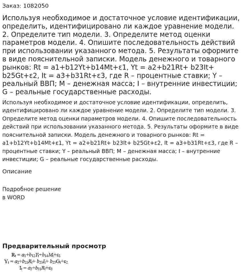 Используя необходимое и достаточное условие идентификации, определить, идентифицировано ли каждое уравнение модели.  2. Определите тип модели.  3. Определите метод оценки параметров модели.  4. Опишите последовательность действий при использовании указанного метода.  5. Результаты оформите в виде пояснительной записки.  Модель денежного и товарного рынков:  Rt = a1+b12Yt+b14Mt+ε1,  Yt = a2+b21Rt+ b23It+ b25Gt+ε2, It = a3+b31Rt+ε3, где R – процентные ставки;  Y – реальный ВВП;  M – денежная масса;  I – внутренние инвестиции;  G – реальные государственные расходы.