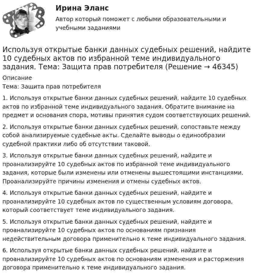      
            Описание
            	Тема: Защита прав потребителя	 1. Используя открытые банки данных судебных решений, найдите 10 судебных актов по избранной теме индивидуального задания. Обратите внимание на предмет и основания спора, мотивы принятия судом соответствующих решений.	2. Используя открытые банки данных судебных решений, сопоставьте между собой анализируемые судебные акты. Сделайте выводы о единообразии судебной практики либо об отсутствии таковой.	3. Используя открытые банки данных судебных решений, найдите и проанализируйте 10 судебных актов по избранной теме индивидуального задания, которые были изменены или отменены вышестоящими инстанциями. Проанализируйте причины изменения и отмены судебных актов.	4. Используя открытые банки данных судебных решений, найдите и проанализируйте 10 судебных актов по существенным условиям договора, который соответствует теме индивидуального задания.	5. Используя открытые банки данных судебных решений, найдите и проанализируйте 10 судебных актов по основаниям признания недействительным договора применительно к теме индивидуального задания.	6. Используя открытые банки данных судебных решений, найдите и проанализируйте 10 судебных актов по основаниям изменения и расторжения договора применительно к теме индивидуального задания.  
            
            
            Используя открытые банки данных судебных решений, найдите 10 судебных актов по избранной теме индивидуального задания. Обратите внимание на предмет и основания спора, мотивы принятия судом соответствующих решений. Используя открытые банки данных судебных решений, найдите 10 судебных актов по избранной теме индивидуального задания. Тема: Защита прав потребителяИспользуя открытые банки данных судебных решений, найдите 10 судебных актов по избранной теме индивидуального задания. 	Тема: Право на фирменное наименованиеИспользуя открытые банки данных судебных решений, найдите 10 судебных актов по избранной теме индивидуального задания. Тема: Свободное использование произведений литературы, науки и искусстваИспользуя открытые банки данных судебных решений, официальный сайт минзравсоцразвития найдите и проанализируйте 20 приговоров, которые были вынесены медицинскому работнику по ст. 290 УК РФИспользуя подход А.А. Томпсона и А.Дж. Стрикленда, расставьте в хронологической последовательности задачи стратегического менеджмента:Используя подходящую замену переменных вычислить двойной интегралИспользуя идею установки Перрена для определения постоянной Авогадро и применив к частицам краски, взвешенным в воде, больцмановское распределение, найдите объём частиц, если при расстоянии между двумя слоями 80 мкмИспользуя квантовую теорию теплоемкости Эйнштейна, определить коэффициент упругости b связи атомов в кристалле алюминия. Принять для алюминия TЕ = 300 К.Используя ключ 4 проведите дешифрование информации, зашифрованной методом Цезаря:  уфйичуфйимца жтжфйрг - ийпт ифчлйнИспользуя Кодекс Российской Федерации об административных правонарушениях, приведите по три примера норм, в которых изложены: а) только диспозиция административно-правовой нормы, а гипотеза нормы подразумевается; б) гипотеза и диспозиция административно-правовой нормы; в) гипотеза, диспозиция и санкция административно-правовой нормы.Используя материалы лекций, информацию, предоставленную в рекомендуемой литературе, рассмотрите особенности сельского рынка, обслуживаемого организациями потребительской кооперации. Оцените сельский рынок, сформулируйте его основные достоинства и недостатки с позиции производителя продукции, покупателя и конкурента. Задание оформите в табл.Используя метод …, в левой стороне таблицы указывается группа положительных факторов принятия решений, в правой – отрицательных; каждый из факторов оценивается в баллах от 1 до 10; по каждой из групп определяется общая сумма баллов и среднее значениеИспользуя модель А. Кэролла, установите правильную последовательность модули КСО, начиная с нижнего уровня к верхнему.. -этическая ответственность -экономическая ответственность -филантропическая ответственность -правовая ответственность