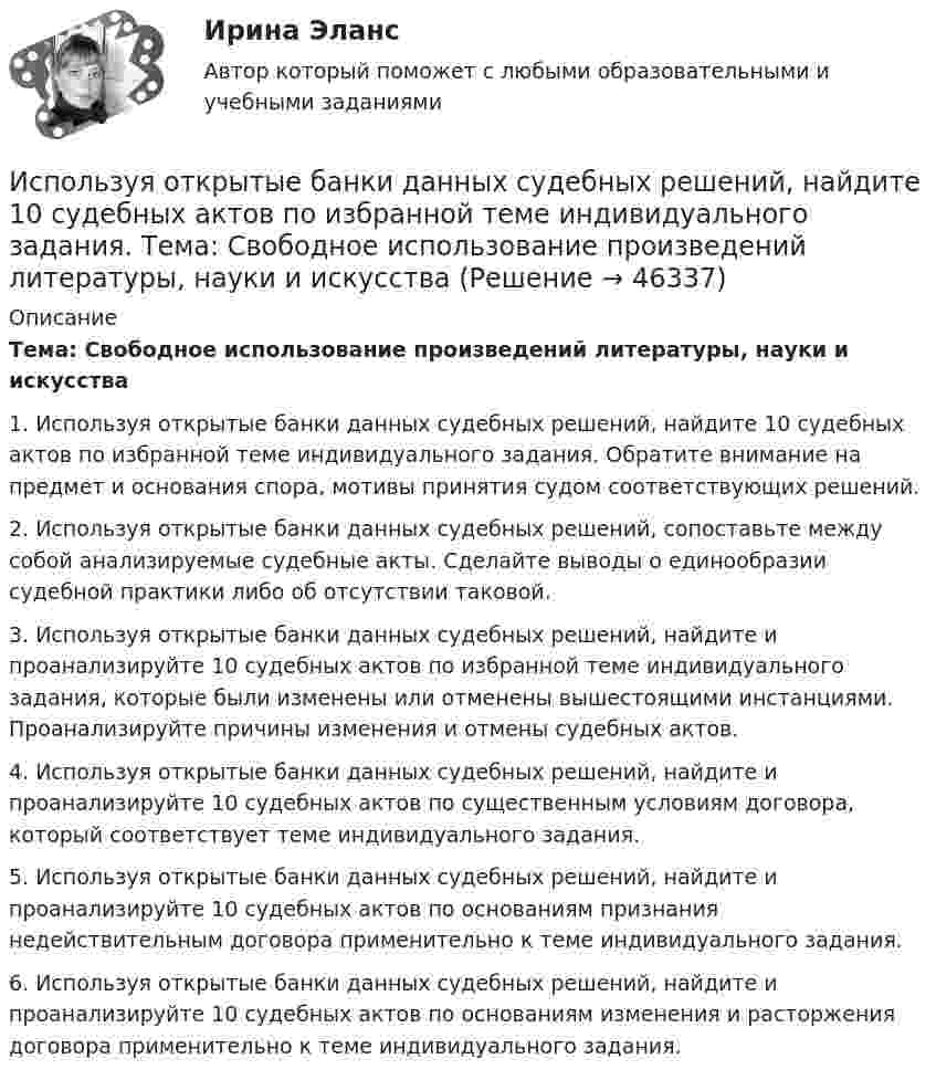      
            Описание
            	Тема: Свободное использование произведений литературы, науки и искусства1. Используя открытые банки данных судебных решений, найдите 10 судебных актов по избранной теме индивидуального задания. Обратите внимание на предмет и основания спора, мотивы принятия судом соответствующих решений.2. Используя открытые банки данных судебных решений, сопоставьте между собой анализируемые судебные акты. Сделайте выводы о единообразии судебной практики либо об отсутствии таковой.3. Используя открытые банки данных судебных решений, найдите и проанализируйте 10 судебных актов по избранной теме индивидуального задания, которые были изменены или отменены вышестоящими инстанциями. Проанализируйте причины изменения и отмены судебных актов.4. Используя открытые банки данных судебных решений, найдите и проанализируйте 10 судебных актов по существенным условиям договора, который соответствует теме индивидуального задания.5. Используя открытые банки данных судебных решений, найдите и проанализируйте 10 судебных актов по основаниям признания недействительным договора применительно к теме индивидуального задания.6. Используя открытые банки данных судебных решений, найдите и проанализируйте 10 судебных актов по основаниям изменения и расторжения договора применительно к теме индивидуального задания.  
            
            
            Используя открытые банки данных судебных решений, найдите 10 судебных актов по избранной теме индивидуального задания. 	Тема: Право на фирменное наименованиеИспользуя открытые банки данных судебных решений, найдите 10 судебных актов по избранной теме индивидуального задания. Тема: Свободное использование произведений литературы, науки и искусстваИспользуя открытые банки данных судебных решений, официальный сайт минзравсоцразвития найдите и проанализируйте 20 приговоров, которые были вынесены медицинскому работнику по ст. 290 УК РФИспользуя подход А.А. Томпсона и А.Дж. Стрикленда, расставьте в хронологической последовательности задачи стратегического менеджмента:Используя подходящую замену переменных вычислить двойной интегралИспользуя правила Лопиталя, вычислить представленные  пределыИспользуя правило (стандарт) аудиторской деятельности № 21 «Особенности аудита оценочных значений» оформите примерные программы аудита оценочных значений организации.Используя ключ 4 проведите дешифрование информации, зашифрованной методом Цезаря:  уфйичуфйимца жтжфйрг - ийпт ифчлйнИспользуя Кодекс Российской Федерации об административных правонарушениях, приведите по три примера норм, в которых изложены: а) только диспозиция административно-правовой нормы, а гипотеза нормы подразумевается; б) гипотеза и диспозиция административно-правовой нормы; в) гипотеза, диспозиция и санкция административно-правовой нормы.Используя материалы лекций, информацию, предоставленную в рекомендуемой литературе, рассмотрите особенности сельского рынка, обслуживаемого организациями потребительской кооперации. Оцените сельский рынок, сформулируйте его основные достоинства и недостатки с позиции производителя продукции, покупателя и конкурента. Задание оформите в табл.Используя метод …, в левой стороне таблицы указывается группа положительных факторов принятия решений, в правой – отрицательных; каждый из факторов оценивается в баллах от 1 до 10; по каждой из групп определяется общая сумма баллов и среднее значениеИспользуя модель А. Кэролла, установите правильную последовательность модули КСО, начиная с нижнего уровня к верхнему.. -этическая ответственность -экономическая ответственность -филантропическая ответственность -правовая ответственностьИспользуя модель отраслевой конкуренции М. Портера, привести по каждому из факторов условий, способствующих достижению конкурентных преимуществ и выхода предприятий на рынокИспользуя открытые банки данных судебных решений, найдите 10 судебных актов по избранной теме индивидуального задания. Обратите внимание на предмет и основания спора, мотивы принятия судом соответствующих решений. 