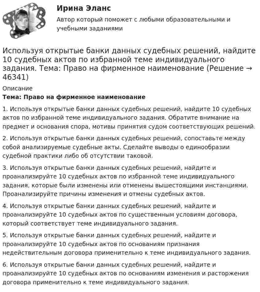      
            Описание
            	Тема: Право на фирменное наименование1. Используя открытые банки данных судебных решений, найдите 10 судебных актов по избранной теме индивидуального задания. Обратите внимание на предмет и основания спора, мотивы принятия судом соответствующих решений.2. Используя открытые банки данных судебных решений, сопоставьте между собой анализируемые судебные акты. Сделайте выводы о единообразии судебной практики либо об отсутствии таковой.3. Используя открытые банки данных судебных решений, найдите и проанализируйте 10 судебных актов по избранной теме индивидуального задания, которые были изменены или отменены вышестоящими инстанциями. Проанализируйте причины изменения и отмены судебных актов.4. Используя открытые банки данных судебных решений, найдите и проанализируйте 10 судебных актов по существенным условиям договора, который соответствует теме индивидуального задания.5. Используя открытые банки данных судебных решений, найдите и проанализируйте 10 судебных актов по основаниям признания недействительным договора применительно к теме индивидуального задания.6. Используя открытые банки данных судебных решений, найдите и проанализируйте 10 судебных актов по основаниям изменения и расторжения договора применительно к теме индивидуального задания.  
            
            
            Используя открытые банки данных судебных решений, найдите 10 судебных актов по избранной теме индивидуального задания. Тема: Защита прав потребителяИспользуя открытые банки данных судебных решений, найдите 10 судебных актов по избранной теме индивидуального задания. 	Тема: Право на фирменное наименованиеИспользуя открытые банки данных судебных решений, найдите 10 судебных актов по избранной теме индивидуального задания. Тема: Свободное использование произведений литературы, науки и искусстваИспользуя открытые банки данных судебных решений, официальный сайт минзравсоцразвития найдите и проанализируйте 20 приговоров, которые были вынесены медицинскому работнику по ст. 290 УК РФИспользуя подход А.А. Томпсона и А.Дж. Стрикленда, расставьте в хронологической последовательности задачи стратегического менеджмента:Используя подходящую замену переменных вычислить двойной интегралИспользуя правила Лопиталя, вычислить представленные  пределыИспользуя квантовую теорию теплоемкости Эйнштейна, определить коэффициент упругости b связи атомов в кристалле алюминия. Принять для алюминия TЕ = 300 К.Используя ключ 4 проведите дешифрование информации, зашифрованной методом Цезаря:  уфйичуфйимца жтжфйрг - ийпт ифчлйнИспользуя Кодекс Российской Федерации об административных правонарушениях, приведите по три примера норм, в которых изложены: а) только диспозиция административно-правовой нормы, а гипотеза нормы подразумевается; б) гипотеза и диспозиция административно-правовой нормы; в) гипотеза, диспозиция и санкция административно-правовой нормы.Используя материалы лекций, информацию, предоставленную в рекомендуемой литературе, рассмотрите особенности сельского рынка, обслуживаемого организациями потребительской кооперации. Оцените сельский рынок, сформулируйте его основные достоинства и недостатки с позиции производителя продукции, покупателя и конкурента. Задание оформите в табл.Используя метод …, в левой стороне таблицы указывается группа положительных факторов принятия решений, в правой – отрицательных; каждый из факторов оценивается в баллах от 1 до 10; по каждой из групп определяется общая сумма баллов и среднее значениеИспользуя модель А. Кэролла, установите правильную последовательность модули КСО, начиная с нижнего уровня к верхнему.. -этическая ответственность -экономическая ответственность -филантропическая ответственность -правовая ответственностьИспользуя модель отраслевой конкуренции М. Портера, привести по каждому из факторов условий, способствующих достижению конкурентных преимуществ и выхода предприятий на рынок