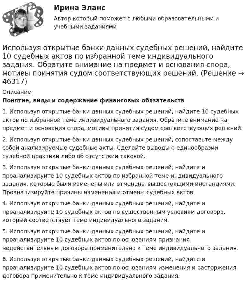      
            Описание
            Понятие, виды и содержание финансовых обязательств1. Используя открытые банки данных судебных решений, найдите 10 судебных актов по избранной теме индивидуального задания. Обратите внимание на предмет и основания спора, мотивы принятия судом соответствующих решений.2. Используя открытые банки данных судебных решений, сопоставьте между собой анализируемые судебные акты. Сделайте выводы о единообразии судебной практики либо об отсутствии таковой.3. Используя открытые банки данных судебных решений, найдите и проанализируйте 10 судебных актов по избранной теме индивидуального задания, которые были изменены или отменены вышестоящими инстанциями. Проанализируйте причины изменения и отмены судебных актов.4. Используя открытые банки данных судебных решений, найдите и проанализируйте 10 судебных актов по существенным условиям договора, который соответствует теме индивидуального задания.5. Используя открытые банки данных судебных решений, найдите и проанализируйте 10 судебных актов по основаниям признания недействительным договора применительно к теме индивидуального задания.6. Используя открытые банки данных судебных решений, найдите и проанализируйте 10 судебных актов по основаниям изменения и расторжения договора применительно к теме индивидуального задания.  
            
            
            Используя модель отраслевой конкуренции М. Портера, привести по каждому из факторов условий, способствующих достижению конкурентных преимуществ и выхода предприятий на рынокИспользуя открытые банки данных судебных решений, найдите 10 судебных актов по избранной теме индивидуального задания. Обратите внимание на предмет и основания спора, мотивы принятия судом соответствующих решений. Используя открытые банки данных судебных решений, найдите 10 судебных актов по избранной теме индивидуального задания. Тема: Защита прав потребителяИспользуя открытые банки данных судебных решений, найдите 10 судебных актов по избранной теме индивидуального задания. 	Тема: Право на фирменное наименованиеИспользуя открытые банки данных судебных решений, найдите 10 судебных актов по избранной теме индивидуального задания. Тема: Свободное использование произведений литературы, науки и искусстваИспользуя открытые банки данных судебных решений, официальный сайт минзравсоцразвития найдите и проанализируйте 20 приговоров, которые были вынесены медицинскому работнику по ст. 290 УК РФИспользуя подход А.А. Томпсона и А.Дж. Стрикленда, расставьте в хронологической последовательности задачи стратегического менеджмента:Используя значения параметров, заданных и полученных при решение задачи 1 определить расход воздуха G  в сечение струйки 1, если площадь этого сечения F1. Расход воздуха рассчитать по формуле, в которую входят параметры торможения газа.  Вариант 3Используя идею установки Перрена для определения постоянной Авогадро и применив к частицам краски, взвешенным в воде, больцмановское распределение, найдите объём частиц, если при расстоянии между двумя слоями 80 мкмИспользуя квантовую теорию теплоемкости Эйнштейна, определить коэффициент упругости b связи атомов в кристалле алюминия. Принять для алюминия TЕ = 300 К.Используя ключ 4 проведите дешифрование информации, зашифрованной методом Цезаря:  уфйичуфйимца жтжфйрг - ийпт ифчлйнИспользуя Кодекс Российской Федерации об административных правонарушениях, приведите по три примера норм, в которых изложены: а) только диспозиция административно-правовой нормы, а гипотеза нормы подразумевается; б) гипотеза и диспозиция административно-правовой нормы; в) гипотеза, диспозиция и санкция административно-правовой нормы.Используя материалы лекций, информацию, предоставленную в рекомендуемой литературе, рассмотрите особенности сельского рынка, обслуживаемого организациями потребительской кооперации. Оцените сельский рынок, сформулируйте его основные достоинства и недостатки с позиции производителя продукции, покупателя и конкурента. Задание оформите в табл.Используя метод …, в левой стороне таблицы указывается группа положительных факторов принятия решений, в правой – отрицательных; каждый из факторов оценивается в баллах от 1 до 10; по каждой из групп определяется общая сумма баллов и среднее значение