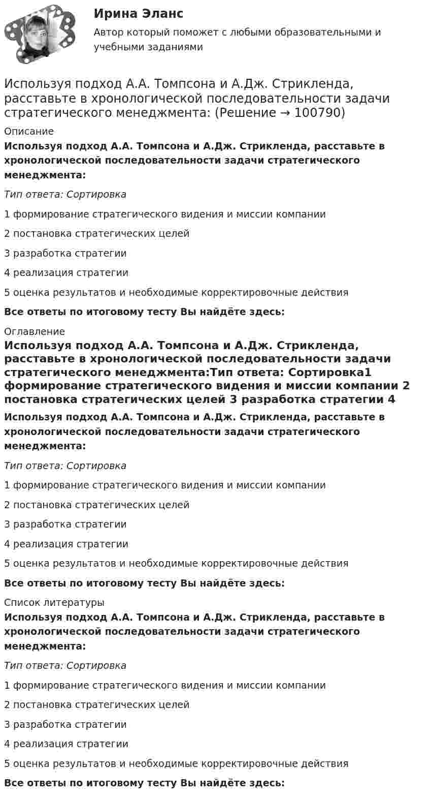      
            Описание
            Используя подход А.А. Томпсона и А.Дж. Стрикленда, расставьте в хронологической последовательности задачи стратегического менеджмента:Тип ответа: Сортировка1 формирование стратегического видения и миссии компании 2 постановка стратегических целей 3 разработка стратегии 4 реализация стратегии 5 оценка результатов и необходимые корректировочные действияВсе ответы по итоговому тесту Вы найдёте здесь:  
            Оглавление
            Используя подход А.А. Томпсона и А.Дж. Стрикленда, расставьте в хронологической последовательности задачи стратегического менеджмента:Тип ответа: Сортировка1 формирование стратегического видения и миссии компании 2 постановка стратегических целей 3 разработка стратегии 4 реализация стратегии 5 оценка результатов и необходимые корректировочные действияВсе ответы по итоговому тесту Вы найдёте здесь:  
            Список литературы
            Используя подход А.А. Томпсона и А.Дж. Стрикленда, расставьте в хронологической последовательности задачи стратегического менеджмента:Тип ответа: Сортировка1 формирование стратегического видения и миссии компании 2 постановка стратегических целей 3 разработка стратегии 4 реализация стратегии 5 оценка результатов и необходимые корректировочные действияВсе ответы по итоговому тесту Вы найдёте здесь:  
            
            
            Используя открытые банки данных судебных решений, официальный сайт минзравсоцразвития найдите и проанализируйте 20 приговоров, которые были вынесены медицинскому работнику по ст. 290 УК РФИспользуя подход А.А. Томпсона и А.Дж. Стрикленда, расставьте в хронологической последовательности задачи стратегического менеджмента:Используя подходящую замену переменных вычислить двойной интегралИспользуя правила Лопиталя, вычислить представленные  пределыИспользуя правило (стандарт) аудиторской деятельности № 21 «Особенности аудита оценочных значений» оформите примерные программы аудита оценочных значений организации.Используя принцип Паули, определить, какое максимальное число электронов в атоме могут иметь одинаковыми главное n = 4, орбитальное l = 3 и магнитное m = 3 квантовые числа.Используя работу Дж. М. Кейнса «Общая теория занятости, процента и денег», объясните сущность кейнсианской теории экономических циклов.Используя материалы лекций, информацию, предоставленную в рекомендуемой литературе, рассмотрите особенности сельского рынка, обслуживаемого организациями потребительской кооперации. Оцените сельский рынок, сформулируйте его основные достоинства и недостатки с позиции производителя продукции, покупателя и конкурента. Задание оформите в табл.Используя метод …, в левой стороне таблицы указывается группа положительных факторов принятия решений, в правой – отрицательных; каждый из факторов оценивается в баллах от 1 до 10; по каждой из групп определяется общая сумма баллов и среднее значениеИспользуя модель А. Кэролла, установите правильную последовательность модули КСО, начиная с нижнего уровня к верхнему.. -этическая ответственность -экономическая ответственность -филантропическая ответственность -правовая ответственностьИспользуя модель отраслевой конкуренции М. Портера, привести по каждому из факторов условий, способствующих достижению конкурентных преимуществ и выхода предприятий на рынокИспользуя открытые банки данных судебных решений, найдите 10 судебных актов по избранной теме индивидуального задания. Обратите внимание на предмет и основания спора, мотивы принятия судом соответствующих решений. Используя открытые банки данных судебных решений, найдите 10 судебных актов по избранной теме индивидуального задания. Тема: Защита прав потребителяИспользуя открытые банки данных судебных решений, найдите 10 судебных актов по избранной теме индивидуального задания. 	Тема: Право на фирменное наименование