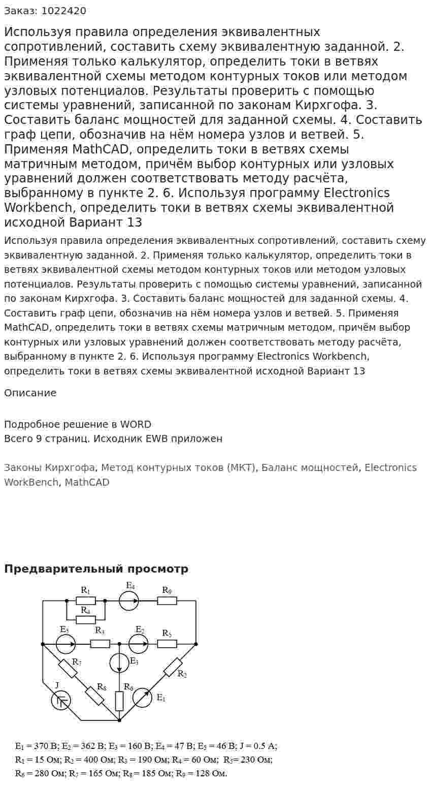 Используя правила определения эквивалентных сопротивлений, составить схему эквивалентную заданной. 	2. Применяя только калькулятор, определить токи в ветвях эквивалентной схемы методом контурных токов или методом узловых потенциалов. Результаты проверить с помощью системы уравнений, записанной по законам Кирхгофа. 3. Составить баланс мощностей для заданной схемы. 	4. Составить граф цепи, обозначив на нём номера узлов и ветвей.  	5. Применяя MathCAD, определить токи в ветвях схемы матричным методом, причём выбор контурных или узловых уравнений должен соответствовать методу расчёта, выбранному в пункте 2. 	6. Используя программу Electronics Workbench, определить токи в ветвях схемы эквивалентной исходной Вариант 13