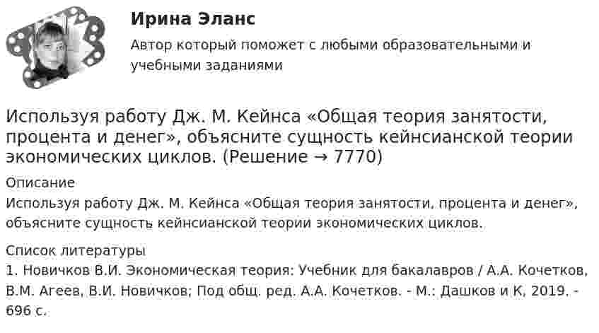      
          Описание
          	Используя работу Дж. М. Кейнса «Общая теория занятости, процента и денег», объясните сущность кейнсианской теории экономических циклов.  
          Список литературы
          1.   Новичков В.И. Экономическая теория: Учебник для бакалавров / А.А. Кочетков, В.М. Агеев, В.И. Новичков; Под общ. ред. А.А. Кочетков. - М.: Дашков и К, 2019. - 696 c.
            
            
            Используя принцип Паули, определить, какое максимальное число электронов в атоме могут иметь одинаковыми главное n = 4, орбитальное l = 3 и магнитное m = 3 квантовые числа.Используя работу Дж. М. Кейнса «Общая теория занятости, процента и денег», объясните сущность кейнсианской теории экономических циклов.Используя ресурсы информационно-телекоммуникационной сети «Интернет» осуществите поиск организации, которая подлежит обязательному аудиту. В комплекте годовой бухгалтерской (финансовой) отчетности организации ознакомьтесь с содержанием составленного аудиторского заключения об отчетности экономического субъекта.Используя ресурсы информационно-телекоммуникационной сети «Интернет» осуществите поиск организации, которая подлежит обязательному аудиту. В комплекте годовой бухгалтерской (финансовой) отчетности организации ознакомьтесь с содержанием составленного аудиторского заключения об отчетности экономического субъекта.. 2Используя ресурсы информационно-телекоммуникационной сети «Интернет» осуществите поиск организации, которая подлежит обязательному аудиту. В комплекте годовой бухгалтерской (финансовой) отчетности организации ознакомьтесь с содержанием составленного аудиторского заключения об отчетности экономического субъекта.. 3Используя ретроспективные данные за 6 лет, спрогнозируйте объем производства продукции на следующие 3 года при условии сохранения тенденций функционирования бизнеса. Используя рисунок, выберите верный ответ.Используя открытые банки данных судебных решений, найдите 10 судебных актов по избранной теме индивидуального задания. Тема: Защита прав потребителяИспользуя открытые банки данных судебных решений, найдите 10 судебных актов по избранной теме индивидуального задания. 	Тема: Право на фирменное наименованиеИспользуя открытые банки данных судебных решений, найдите 10 судебных актов по избранной теме индивидуального задания. Тема: Свободное использование произведений литературы, науки и искусстваИспользуя открытые банки данных судебных решений, официальный сайт минзравсоцразвития найдите и проанализируйте 20 приговоров, которые были вынесены медицинскому работнику по ст. 290 УК РФИспользуя подход А.А. Томпсона и А.Дж. Стрикленда, расставьте в хронологической последовательности задачи стратегического менеджмента:Используя подходящую замену переменных вычислить двойной интегралИспользуя правила Лопиталя, вычислить представленные  пределы