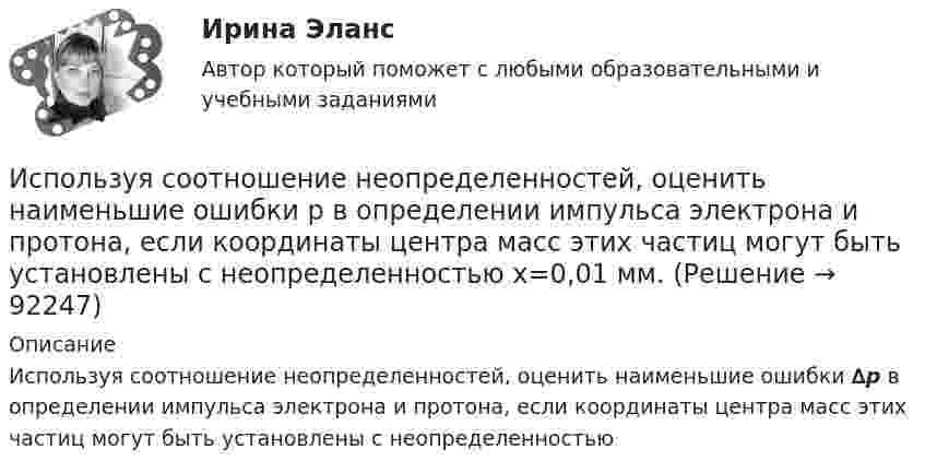      
            Описание
            Используя соотношение неопределенностей, оценить наименьшие ошибки ∆p в определении импульса электрона и протона, если координаты центра масс этих частиц могут быть установлены с неопределенностью     
            
            
            Используя рисунок, выберите верный ответ.Используя соотношение неопределенностей, оценить наименьшие ошибки p в определении импульса электрона и протона, если координаты центра масс этих частиц могут быть установлены с неопределенностью  x=0,01 мм.Используя соотношение неопределенностей, оценить наименьшие ошибки v в определении импульса электрона и протона, если координаты центра масс этих частиц могут быть установлены с неопределенностью х = 0,01 мм. Используя соотношение неопределенностей, оценить наименьшие ошибки v в определении скорости электрона и протона, если координаты центра масс этих, частиц могут быть установлены с неопределенностью 1 мкм.Используя соотношение неопределенностей, оценить наименьшие ошибки v в определении скорости электрона и протона, если координаты центра масс этих частиц могут быть установлены с неопределенностью х = 1 мкм. Используя соотношение неопределенностей, оценить ширину l одномерного потенциального ящика, в котором минимальная энергия E_min электрона равна 1 эВ.Используя соотношение неопределенностей, оценить ширину l одномерного потенциального ящика, в котором минимальная энергия электрона Emin = 10 эВ.Используя правило (стандарт) аудиторской деятельности № 21 «Особенности аудита оценочных значений» оформите примерные программы аудита оценочных значений организации.Используя принцип Паули, определить, какое максимальное число электронов в атоме могут иметь одинаковыми главное n = 4, орбитальное l = 3 и магнитное m = 3 квантовые числа.Используя работу Дж. М. Кейнса «Общая теория занятости, процента и денег», объясните сущность кейнсианской теории экономических циклов.Используя ресурсы информационно-телекоммуникационной сети «Интернет» осуществите поиск организации, которая подлежит обязательному аудиту. В комплекте годовой бухгалтерской (финансовой) отчетности организации ознакомьтесь с содержанием составленного аудиторского заключения об отчетности экономического субъекта.Используя ресурсы информационно-телекоммуникационной сети «Интернет» осуществите поиск организации, которая подлежит обязательному аудиту. В комплекте годовой бухгалтерской (финансовой) отчетности организации ознакомьтесь с содержанием составленного аудиторского заключения об отчетности экономического субъекта.. 2Используя ресурсы информационно-телекоммуникационной сети «Интернет» осуществите поиск организации, которая подлежит обязательному аудиту. В комплекте годовой бухгалтерской (финансовой) отчетности организации ознакомьтесь с содержанием составленного аудиторского заключения об отчетности экономического субъекта.. 3Используя ретроспективные данные за 6 лет, спрогнозируйте объем производства продукции на следующие 3 года при условии сохранения тенденций функционирования бизнеса.