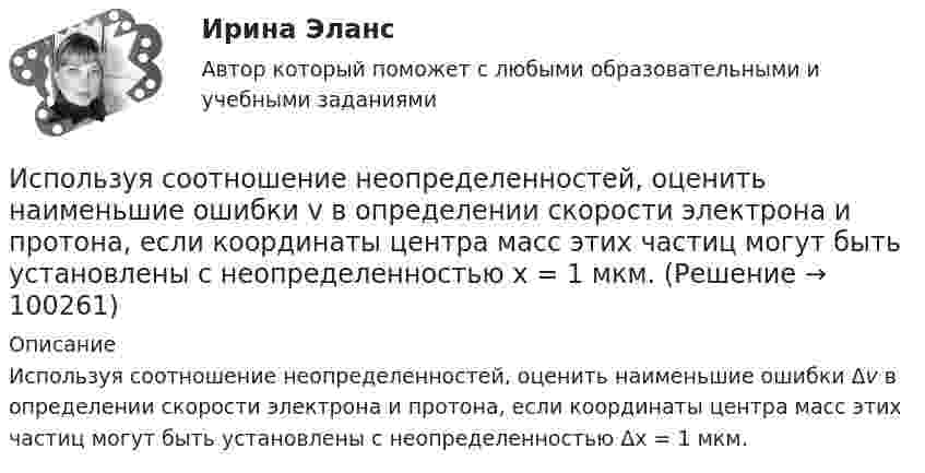      
            Описание
            Используя соотношение неопределенностей, оценить наименьшие ошибки Δv в определении скорости электрона и протона, если координаты центра масс этих частиц могут быть установлены с неопределенностью Δх = 1 мкм.    
            
            
            Используя соотношение неопределенностей, оценить наименьшие ошибки v в определении скорости электрона и протона, если координаты центра масс этих, частиц могут быть установлены с неопределенностью 1 мкм.Используя соотношение неопределенностей, оценить наименьшие ошибки v в определении скорости электрона и протона, если координаты центра масс этих частиц могут быть установлены с неопределенностью х = 1 мкм. Используя соотношение неопределенностей, оценить ширину l одномерного потенциального ящика, в котором минимальная энергия E_min электрона равна 1 эВ.Используя соотношение неопределенностей, оценить ширину l одномерного потенциального ящика, в котором минимальная энергия электрона Emin = 10 эВ.Используя соотношение неопределенностей, оценить ширину  одномерного потенциального ящика, в котором минимальная энергия электрона Еmin = 10 эВ.Используя способ относительных разностей, определить влияние факторов на изменение объема выпущенной продукции в отчетном году по сравнению с планом (по плану выпуск продукции составляет 9480 тыс. руб.):Используя «стратегический квадрат» Э. Райса и Дж. Траута, можно утверждать, что стратегией компании, занимающей второе-третье место на рынке, является …Используя ресурсы информационно-телекоммуникационной сети «Интернет» осуществите поиск организации, которая подлежит обязательному аудиту. В комплекте годовой бухгалтерской (финансовой) отчетности организации ознакомьтесь с содержанием составленного аудиторского заключения об отчетности экономического субъекта.Используя ресурсы информационно-телекоммуникационной сети «Интернет» осуществите поиск организации, которая подлежит обязательному аудиту. В комплекте годовой бухгалтерской (финансовой) отчетности организации ознакомьтесь с содержанием составленного аудиторского заключения об отчетности экономического субъекта.. 2Используя ресурсы информационно-телекоммуникационной сети «Интернет» осуществите поиск организации, которая подлежит обязательному аудиту. В комплекте годовой бухгалтерской (финансовой) отчетности организации ознакомьтесь с содержанием составленного аудиторского заключения об отчетности экономического субъекта.. 3Используя ретроспективные данные за 6 лет, спрогнозируйте объем производства продукции на следующие 3 года при условии сохранения тенденций функционирования бизнеса. Используя рисунок, выберите верный ответ.Используя рисунок, выберите верный ответ.Используя соотношение неопределенностей, оценить наименьшие ошибки p в определении импульса электрона и протона, если координаты центра масс этих частиц могут быть установлены с неопределенностью  x=0,01 мм.