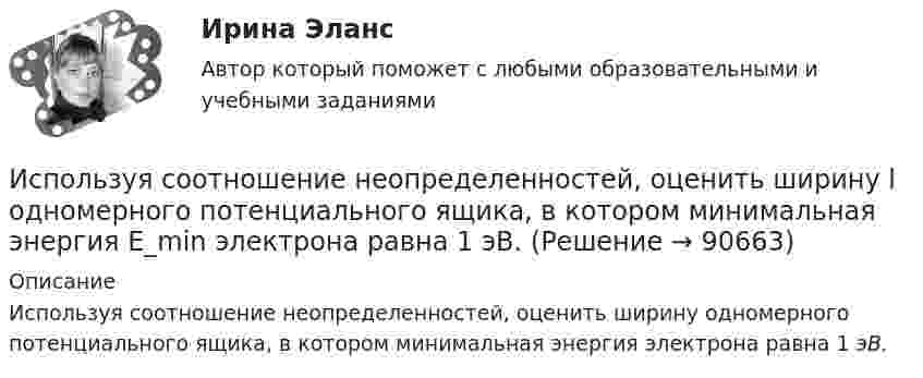      
            Описание
            Используя соотношение неопределенностей, оценить ширину одномерного потенциального ящика, в котором минимальная энергия  электрона равна 1 эВ.   
            
            
            Используя соотношение неопределенностей, оценить наименьшие ошибки v в определении скорости электрона и протона, если координаты центра масс этих частиц могут быть установлены с неопределенностью х = 1 мкм. Используя соотношение неопределенностей, оценить ширину l одномерного потенциального ящика, в котором минимальная энергия E_min электрона равна 1 эВ.Используя соотношение неопределенностей, оценить ширину l одномерного потенциального ящика, в котором минимальная энергия электрона Emin = 10 эВ.Используя соотношение неопределенностей, оценить ширину  одномерного потенциального ящика, в котором минимальная энергия электрона Еmin = 10 эВ.Используя способ относительных разностей, определить влияние факторов на изменение объема выпущенной продукции в отчетном году по сравнению с планом (по плану выпуск продукции составляет 9480 тыс. руб.):Используя «стратегический квадрат» Э. Райса и Дж. Траута, можно утверждать, что стратегией компании, занимающей второе-третье место на рынке, является …Используя теорему Гаусса, найдите напряженность поля, создаваемого тонкостенным, бесконечно протяженным, металлическим цилиндром радиуса R = 5,0 см, как функцию расстояния r от оси цилиндра. Используя ресурсы информационно-телекоммуникационной сети «Интернет» осуществите поиск организации, которая подлежит обязательному аудиту. В комплекте годовой бухгалтерской (финансовой) отчетности организации ознакомьтесь с содержанием составленного аудиторского заключения об отчетности экономического субъекта.. 2Используя ресурсы информационно-телекоммуникационной сети «Интернет» осуществите поиск организации, которая подлежит обязательному аудиту. В комплекте годовой бухгалтерской (финансовой) отчетности организации ознакомьтесь с содержанием составленного аудиторского заключения об отчетности экономического субъекта.. 3Используя ретроспективные данные за 6 лет, спрогнозируйте объем производства продукции на следующие 3 года при условии сохранения тенденций функционирования бизнеса. Используя рисунок, выберите верный ответ.Используя рисунок, выберите верный ответ.Используя соотношение неопределенностей, оценить наименьшие ошибки p в определении импульса электрона и протона, если координаты центра масс этих частиц могут быть установлены с неопределенностью  x=0,01 мм.Используя соотношение неопределенностей, оценить наименьшие ошибки v в определении импульса электрона и протона, если координаты центра масс этих частиц могут быть установлены с неопределенностью х = 0,01 мм. 