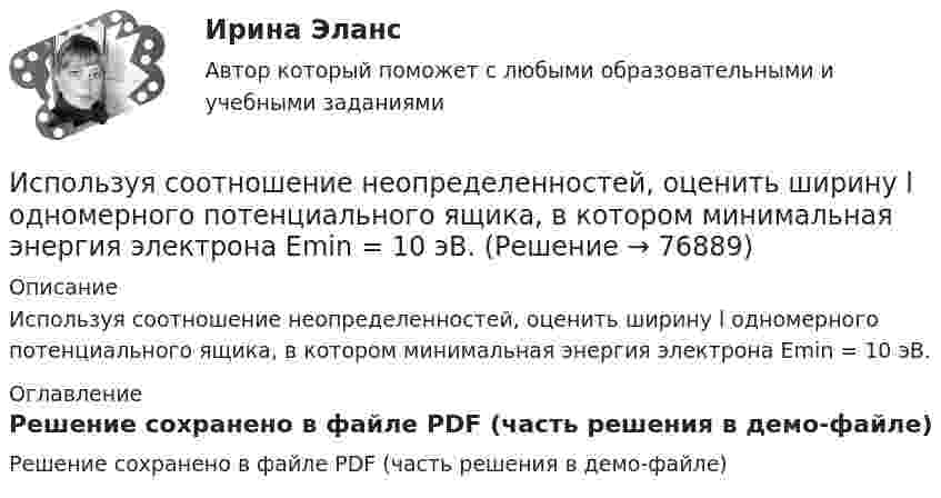     
            Описание
            Используя соотношение неопределенностей, оценить ширину l одномерного потенциального ящика, в котором минимальная энергия электрона Emin = 10 эВ. 
            Оглавление
            Решение сохранено в файле PDF (часть решения в демо-файле)  
            
            
            Используя соотношение неопределенностей, оценить ширину l одномерного потенциального ящика, в котором минимальная энергия E_min электрона равна 1 эВ.Используя соотношение неопределенностей, оценить ширину l одномерного потенциального ящика, в котором минимальная энергия электрона Emin = 10 эВ.Используя соотношение неопределенностей, оценить ширину  одномерного потенциального ящика, в котором минимальная энергия электрона Еmin = 10 эВ.Используя способ относительных разностей, определить влияние факторов на изменение объема выпущенной продукции в отчетном году по сравнению с планом (по плану выпуск продукции составляет 9480 тыс. руб.):Используя «стратегический квадрат» Э. Райса и Дж. Траута, можно утверждать, что стратегией компании, занимающей второе-третье место на рынке, является …Используя теорему Гаусса, найдите напряженность поля, создаваемого тонкостенным, бесконечно протяженным, металлическим цилиндром радиуса R = 5,0 см, как функцию расстояния r от оси цилиндра. Используя теорему Гаусса, найдите напряжённость поля, создаваемого тонкостенным, бесконечно протяжённым, металлическим цилиндром радиуса R = 5,0 см, как функцию расстояния r от оси цилиндра. Используя ресурсы информационно-телекоммуникационной сети «Интернет» осуществите поиск организации, которая подлежит обязательному аудиту. В комплекте годовой бухгалтерской (финансовой) отчетности организации ознакомьтесь с содержанием составленного аудиторского заключения об отчетности экономического субъекта.. 3Используя ретроспективные данные за 6 лет, спрогнозируйте объем производства продукции на следующие 3 года при условии сохранения тенденций функционирования бизнеса. Используя рисунок, выберите верный ответ.Используя рисунок, выберите верный ответ.Используя соотношение неопределенностей, оценить наименьшие ошибки p в определении импульса электрона и протона, если координаты центра масс этих частиц могут быть установлены с неопределенностью  x=0,01 мм.Используя соотношение неопределенностей, оценить наименьшие ошибки v в определении импульса электрона и протона, если координаты центра масс этих частиц могут быть установлены с неопределенностью х = 0,01 мм. Используя соотношение неопределенностей, оценить наименьшие ошибки v в определении скорости электрона и протона, если координаты центра масс этих, частиц могут быть установлены с неопределенностью 1 мкм.