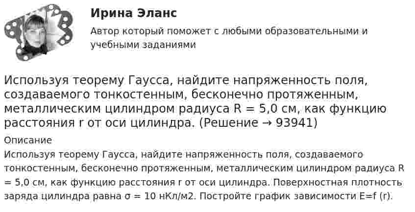      
            Описание
            Используя теорему Гаусса, найдите напряженность поля, создаваемого тонкостенным, бесконечно протяженным, металлическим цилиндром радиуса R = 5,0 см, как функцию расстояния r от оси цилиндра. Поверхностная плотность заряда цилиндра равна σ = 10 нКл/м2. Постройте график зависимости E=f (r).   
            
            
            Используя «стратегический квадрат» Э. Райса и Дж. Траута, можно утверждать, что стратегией компании, занимающей второе-третье место на рынке, является …Используя теорему Гаусса, найдите напряженность поля, создаваемого тонкостенным, бесконечно протяженным, металлическим цилиндром радиуса R = 5,0 см, как функцию расстояния r от оси цилиндра. Используя теорему Гаусса, найдите напряжённость поля, создаваемого тонкостенным, бесконечно протяжённым, металлическим цилиндром радиуса R = 5,0 см, как функцию расстояния r от оси цилиндра. Используя теорему Гаусса, определите напряжённость электрического поля равномерно заряженного полого цилиндра радиуса R = 15 см внутри и вне цилиндра, если поверхностная плотность заряда s = 20 нКл/м2. Используя теорему Гаусса, рассчитайте напряжённость электрического поля равномерно заряженной бесконечной пластины толщиной h = 10 см внутри и вне пластины, если объёмная плотность заряда r = 30 нКл/м3. Постройте график зависимости E = f(r).	Используя теорему Остроградского-Гаусса, вычислите напряжённость электрического поля внутри и вне заряженной сферы, если её заряд q.Используя теорему Остроградского-Гаусса, определите напряжённость электрического поля внутри и вне равномерно заряженного бесконечного цилиндра с объёмной плотностью заряда r. Постройте график зависимости напряжённостиИспользуя соотношение неопределенностей, оценить наименьшие ошибки p в определении импульса электрона и протона, если координаты центра масс этих частиц могут быть установлены с неопределенностью  x=0,01 мм.Используя соотношение неопределенностей, оценить наименьшие ошибки v в определении импульса электрона и протона, если координаты центра масс этих частиц могут быть установлены с неопределенностью х = 0,01 мм. Используя соотношение неопределенностей, оценить наименьшие ошибки v в определении скорости электрона и протона, если координаты центра масс этих, частиц могут быть установлены с неопределенностью 1 мкм.Используя соотношение неопределенностей, оценить наименьшие ошибки v в определении скорости электрона и протона, если координаты центра масс этих частиц могут быть установлены с неопределенностью х = 1 мкм. Используя соотношение неопределенностей, оценить ширину l одномерного потенциального ящика, в котором минимальная энергия E_min электрона равна 1 эВ.Используя соотношение неопределенностей, оценить ширину l одномерного потенциального ящика, в котором минимальная энергия электрона Emin = 10 эВ.Используя соотношение неопределенностей, оценить ширину  одномерного потенциального ящика, в котором минимальная энергия электрона Еmin = 10 эВ.