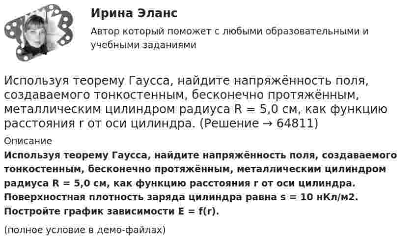     
            Описание
            Используя теорему Гаусса, найдите напряжённость поля, создаваемого тонкостенным, бесконечно протяжённым, металлическим цилиндром радиуса R = 5,0 см, как функцию расстояния r от оси цилиндра. Поверхностная плотность заряда цилиндра равна s = 10 нКл/м2. Постройте график зависимости E = f(r).(полное условие в демо-файлах)   
            
            
            Используя теорему Гаусса, найдите напряженность поля, создаваемого тонкостенным, бесконечно протяженным, металлическим цилиндром радиуса R = 5,0 см, как функцию расстояния r от оси цилиндра. Используя теорему Гаусса, найдите напряжённость поля, создаваемого тонкостенным, бесконечно протяжённым, металлическим цилиндром радиуса R = 5,0 см, как функцию расстояния r от оси цилиндра. Используя теорему Гаусса, определите напряжённость электрического поля равномерно заряженного полого цилиндра радиуса R = 15 см внутри и вне цилиндра, если поверхностная плотность заряда s = 20 нКл/м2. Используя теорему Гаусса, рассчитайте напряжённость электрического поля равномерно заряженной бесконечной пластины толщиной h = 10 см внутри и вне пластины, если объёмная плотность заряда r = 30 нКл/м3. Постройте график зависимости E = f(r).	Используя теорему Остроградского-Гаусса, вычислите напряжённость электрического поля внутри и вне заряженной сферы, если её заряд q.Используя теорему Остроградского-Гаусса, определите напряжённость электрического поля внутри и вне равномерно заряженного бесконечного цилиндра с объёмной плотностью заряда r. Постройте график зависимости напряжённостиИспользуя теорему Руше, найти число нулей функции F(z) = z^8 - 3z^5 + 2z^2 - 12z - 3 в области D: 1<|z|<2 (каждый нуль считается столько раз, какова его кратность).Используя соотношение неопределенностей, оценить наименьшие ошибки v в определении импульса электрона и протона, если координаты центра масс этих частиц могут быть установлены с неопределенностью х = 0,01 мм. Используя соотношение неопределенностей, оценить наименьшие ошибки v в определении скорости электрона и протона, если координаты центра масс этих, частиц могут быть установлены с неопределенностью 1 мкм.Используя соотношение неопределенностей, оценить наименьшие ошибки v в определении скорости электрона и протона, если координаты центра масс этих частиц могут быть установлены с неопределенностью х = 1 мкм. Используя соотношение неопределенностей, оценить ширину l одномерного потенциального ящика, в котором минимальная энергия E_min электрона равна 1 эВ.Используя соотношение неопределенностей, оценить ширину l одномерного потенциального ящика, в котором минимальная энергия электрона Emin = 10 эВ.Используя соотношение неопределенностей, оценить ширину  одномерного потенциального ящика, в котором минимальная энергия электрона Еmin = 10 эВ.Используя способ относительных разностей, определить влияние факторов на изменение объема выпущенной продукции в отчетном году по сравнению с планом (по плану выпуск продукции составляет 9480 тыс. руб.):