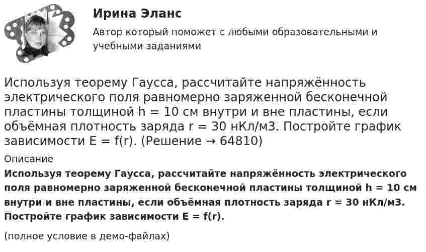     
            Описание
            Используя теорему Гаусса, рассчитайте напряжённость электрического поля равномерно заряженной бесконечной пластины толщиной h = 10 см внутри и вне пластины, если объёмная плотность заряда r = 30 нКл/м3. Постройте график зависимости E = f(r).(полное условие в демо-файлах)   
            
            
            Используя теорему Гаусса, определите напряжённость электрического поля равномерно заряженного полого цилиндра радиуса R = 15 см внутри и вне цилиндра, если поверхностная плотность заряда s = 20 нКл/м2. Используя теорему Гаусса, рассчитайте напряжённость электрического поля равномерно заряженной бесконечной пластины толщиной h = 10 см внутри и вне пластины, если объёмная плотность заряда r = 30 нКл/м3. Постройте график зависимости E = f(r).	Используя теорему Остроградского-Гаусса, вычислите напряжённость электрического поля внутри и вне заряженной сферы, если её заряд q.Используя теорему Остроградского-Гаусса, определите напряжённость электрического поля внутри и вне равномерно заряженного бесконечного цилиндра с объёмной плотностью заряда r. Постройте график зависимости напряжённостиИспользуя теорему Руше, найти число нулей функции F(z) = z^8 - 3z^5 + 2z^2 - 12z - 3 в области D: 1<|z|<2 (каждый нуль считается столько раз, какова его кратность).Используя условия предыдущей задачи, определите остаточную намагниченность Jr железного сердечника тороида, остаточную индукцию и напряженность поля внутри него после исчезновения тока в обмотке.Исправьте ошибки в оформлении реквизитов: 1 1.11.12 года 2 гор. С-Петербург, Россия, улица С.-Щербина, д. 35-2, офис 7 3 Запстроймонтаж 4 Про необходимость уволить ИвашкевичаИспользуя соотношение неопределенностей, оценить наименьшие ошибки v в определении скорости электрона и протона, если координаты центра масс этих частиц могут быть установлены с неопределенностью х = 1 мкм. Используя соотношение неопределенностей, оценить ширину l одномерного потенциального ящика, в котором минимальная энергия E_min электрона равна 1 эВ.Используя соотношение неопределенностей, оценить ширину l одномерного потенциального ящика, в котором минимальная энергия электрона Emin = 10 эВ.Используя соотношение неопределенностей, оценить ширину  одномерного потенциального ящика, в котором минимальная энергия электрона Еmin = 10 эВ.Используя способ относительных разностей, определить влияние факторов на изменение объема выпущенной продукции в отчетном году по сравнению с планом (по плану выпуск продукции составляет 9480 тыс. руб.):Используя «стратегический квадрат» Э. Райса и Дж. Траута, можно утверждать, что стратегией компании, занимающей второе-третье место на рынке, является …Используя теорему Гаусса, найдите напряженность поля, создаваемого тонкостенным, бесконечно протяженным, металлическим цилиндром радиуса R = 5,0 см, как функцию расстояния r от оси цилиндра. 