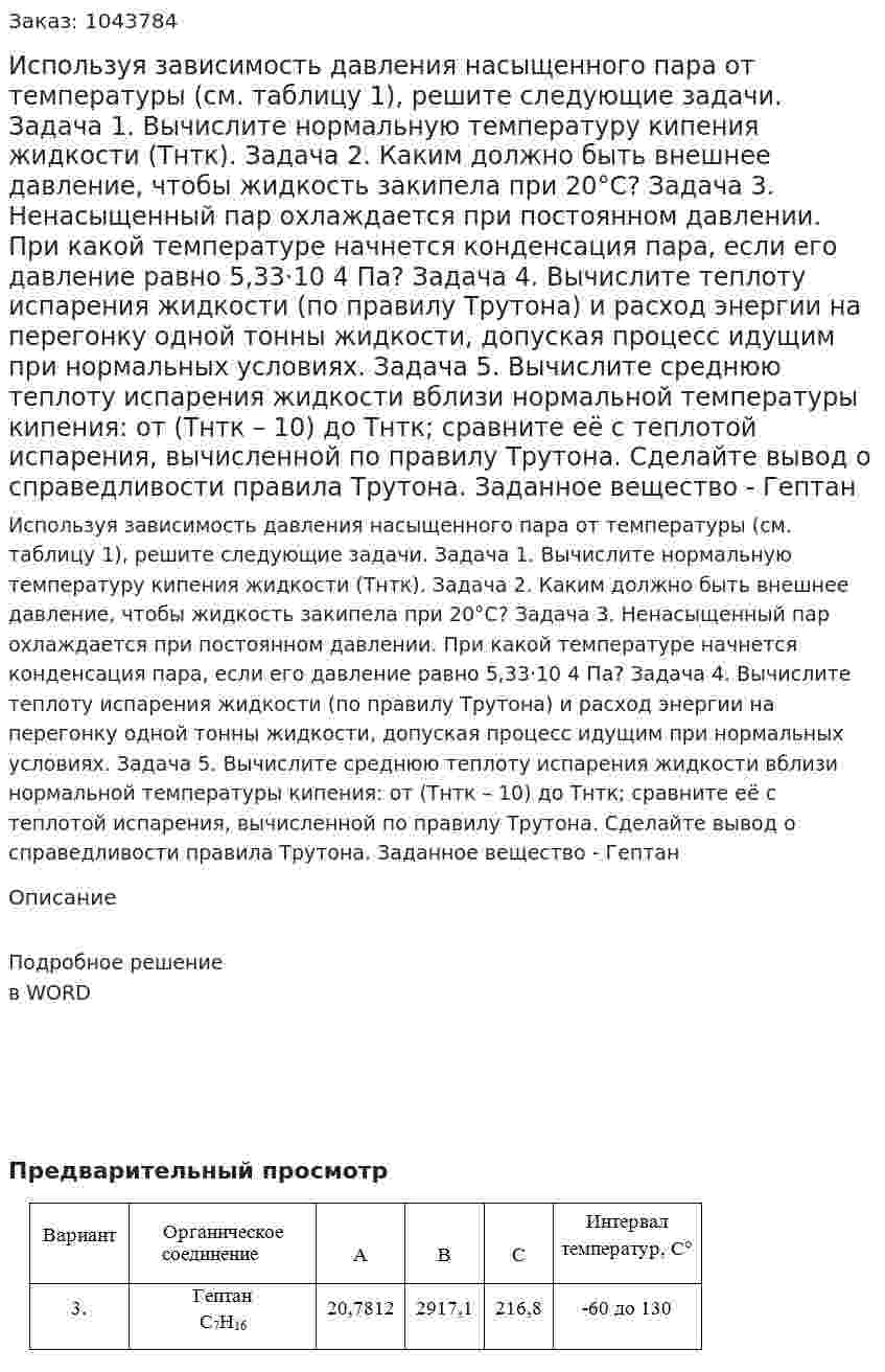 Используя зависимость давления насыщенного пара от температуры (см. таблицу 1), решите следующие задачи. Задача 1. Вычислите нормальную температуру кипения жидкости (Тнтк). Задача 2. Каким должно быть внешнее давление, чтобы жидкость закипела при 20°С? Задача 3. Ненасыщенный пар охлаждается при постоянном давлении. При какой температуре начнется конденсация пара, если его давление равно 5,33·10 4 Па? Задача 4. Вычислите теплоту испарения жидкости (по правилу Трутона) и расход энергии на перегонку одной тонны жидкости, допуская процесс идущим при нормальных условиях. Задача 5. Вычислите среднюю теплоту испарения жидкости вблизи нормальной температуры кипения: от (Тнтк – 10) до Тнтк; сравните её с теплотой испарения, вычисленной по правилу Трутона. Сделайте вывод о справедливости правила Трутона. Заданное вещество - Гептан 