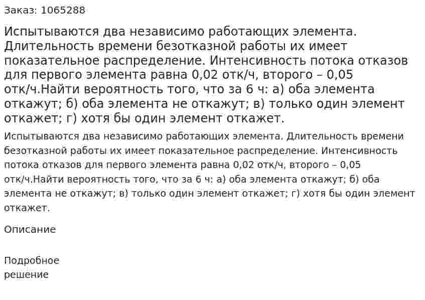 Испытываются два независимо работающих элемента. Длительность времени безотказной работы их имеет показательное распределение. Интенсивность потока отказов для первого элемента равна 0,02 отк/ч, второго – 0,05 отк/ч.Найти вероятность того, что за 6 ч: а) оба элемента откажут; б) оба элемента не откажут; в) только один элемент откажет; г) хотя бы один элемент откажет. 