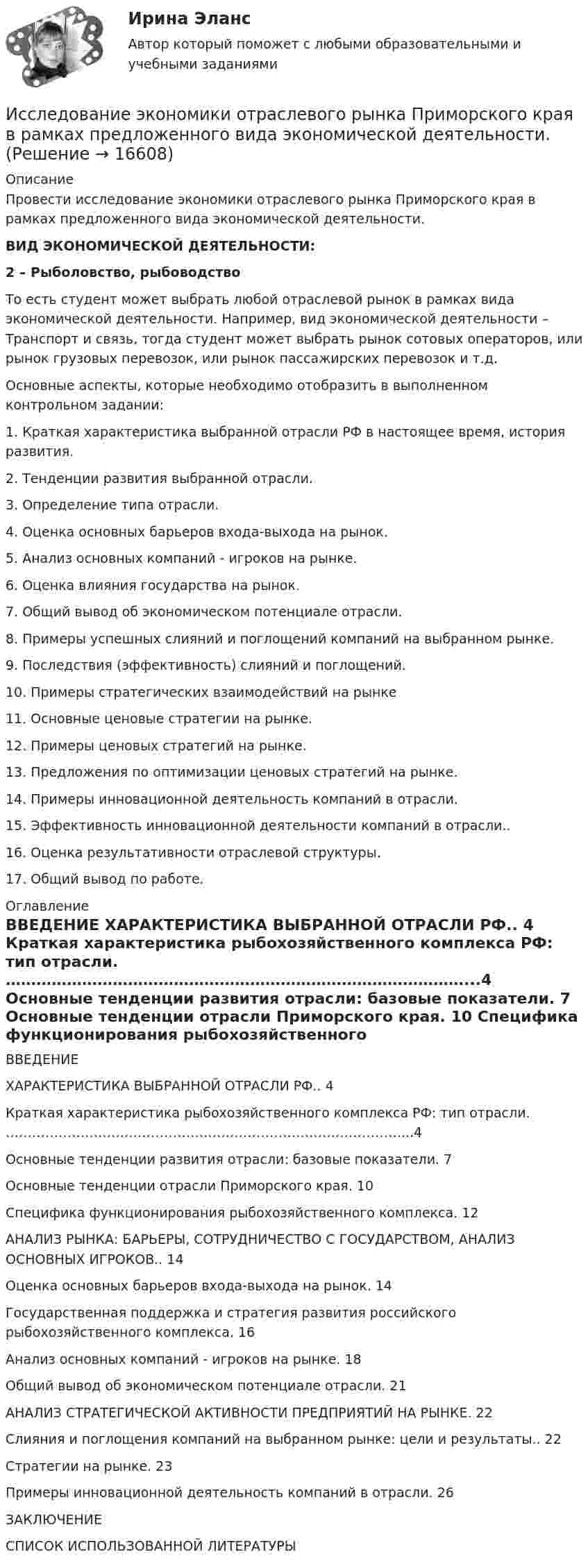      
          Описание
          	Провести исследование экономики отраслевого рынка Приморского края в рамках предложенного вида экономической деятельности.  ВИД ЭКОНОМИЧЕСКОЙ ДЕЯТЕЛЬНОСТИ: 2 – Рыболовство, рыбоводство 	То есть студент может выбрать любой отраслевой рынок в рамках вида экономической деятельности. Например, вид экономической деятельности – Транспорт и связь, тогда студент может выбрать рынок сотовых операторов, или рынок грузовых перевозок, или рынок пассажирских перевозок и т.д. 	Основные аспекты, которые необходимо отобразить в выполненном контрольном задании:1. Краткая характеристика выбранной отрасли РФ в настоящее время, история развития.	2. Тенденции развития выбранной отрасли.	3. Определение типа отрасли.	4. Оценка основных барьеров входа-выхода на рынок.	5. Анализ основных компаний - игроков на рынке.	6. Оценка влияния государства на рынок.	7. Общий вывод об экономическом потенциале отрасли.8. Примеры успешных слияний и поглощений компаний на выбранном рынке.	9. Последствия (эффективность) слияний и поглощений.	10.             Примеры стратегических взаимодействий на рынке11. Основные ценовые стратегии на рынке.12. Примеры ценовых стратегий на рынке.13. Предложения по оптимизации ценовых стратегий на рынке.14. Примеры инновационной деятельность компаний в отрасли.15. Эффективность инновационной деятельности компаний в отрасли..16.  Оценка результативности отраслевой структуры.17. Общий вывод по работе.  
          Оглавление
          ВВЕДЕНИЕ  ХАРАКТЕРИСТИКА ВЫБРАННОЙ ОТРАСЛИ РФ.. 4  Краткая характеристика рыбохозяйственного комплекса РФ: тип отрасли. ………………………………………………………………………………...4  Основные тенденции развития отрасли: базовые показатели. 7  Основные тенденции отрасли Приморского края. 10  Специфика функционирования рыбохозяйственного комплекса. 12  АНАЛИЗ РЫНКА: БАРЬЕРЫ, СОТРУДНИЧЕСТВО С ГОСУДАРСТВОМ, АНАЛИЗ ОСНОВНЫХ ИГРОКОВ.. 14  Оценка основных барьеров входа-выхода на рынок. 14  Государственная поддержка и стратегия развития российского рыбохозяйственного комплекса. 16  Анализ основных компаний - игроков на рынке. 18  Общий вывод об экономическом потенциале отрасли. 21  АНАЛИЗ СТРАТЕГИЧЕСКОЙ АКТИВНОСТИ ПРЕДПРИЯТИЙ НА РЫНКЕ. 22  Слияния и поглощения компаний на выбранном рынке: цели и результаты.. 22  Стратегии на рынке. 23  Примеры инновационной деятельность компаний в отрасли. 26ЗАКЛЮЧЕНИЕСПИСОК ИСПОЛЬЗОВАННОЙ ЛИТЕРАТУРЫ 
            
            
            Исследование читательского спроса на букварь  с фольклорными элементами (Программа  социологического исследования)Исследование экономики отраслевого рынка Приморского края в рамках предложенного вида экономической деятельности. Исследования, использующиеся для принятия решений и влияющие на развитие компании, – это … маркетинговые исследованияИсследования личности: этапы, научные подходыИсследования личности: этапы, научные подходы.Исследования рынка 6 семестр (ТГУ РОСТДИСТАНТ)Исследования рынка _ з1Исследование рынкаИсследование рынка. РосдистантИсследование рынка//ТЕСТ//ответы при покупке Исследование систем управления  задание  2Исследование систем управления ИТОГОВЫЙ ТЕСТ Исследование социально-экономических и политических процессов - 2Исследование социально-экономических и политических процессов. Синергия. ✅ Ответы на ИТОГОВЫЙ ТЕСТ. На отлично!