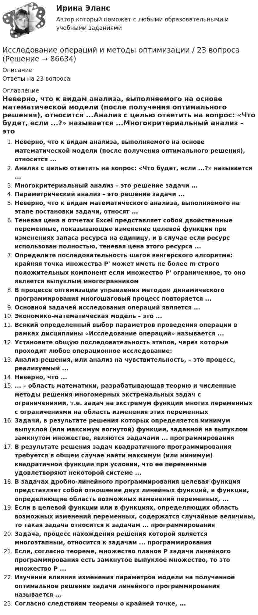     
            Описание
            Ответы на 23 вопроса 
            Оглавление
            Неверно, что к видам анализа, выполняемого на основе математической модели (после получения оптимального решения), относится ...Анализ с целью ответить на вопрос: «Что будет, если ...?» называется ...Многокритериальный анализ – это решение задачи ...Параметрический анализ – это решение задачи ...Неверно, что к видам математического анализа, выполняемого на этапе постановки задачи, относят ...Теневая цена в отчетах Excel представляет собой двойственные переменные, показывающие изменение целевой функции при изменениях запаса ресурса на единицу, и в случае если ресурс использован полностью, теневая цена этого ресурса ...Определите последовательность шагов венгерского алгоритма: крайняя точка множества P' может иметь не более m строго положительных компонент если множество P' ограниченное, то оно является выпуклым многогранникомВ процессе оптимизации управления методом динамического программирования многошаговый процесс повторяется ...Основной задачей исследования операций является ...Экономико-математическая модель – это ...Всякий определенный выбор параметров проведения операции в рамках дисциплины «Исследование операций» называется ...Установите общую последовательность этапов, через которые проходит любое операционное исследование:Анализ решения, или анализ на чувствительность, – это процесс, реализуемый ...Неверно, что ...... – область математики, разрабатывающая теорию и численные методы решения многомерных экстремальных задач с ограничениями, т.е. задач на экстремум функции многих переменных с ограничениями на область изменения этих переменныхЗадачи, в результате решения которых определяется минимум выпуклой (или максимум вогнутой) функции, заданной на выпуклом замкнутом множестве, являются задачами ... программированияВ результате решения задач квадратичного программирования требуется в общем случае найти максимум (или минимум) квадратичной функции при условии, что ее переменные удовлетворяют некоторой системе ...В задачах дробно-линейного программирования целевая функция представляет собой отношение двух линейных функций, а функции, определяющие область возможных изменений переменных, ...Если в целевой функции или в функциях, определяющих область возможных изменений переменных, содержатся случайные величины, то такая задача относится к задачам ... программированияЗадача, процесс нахождения решения которой является многоэтапным, относится к задачам ... программированияЕсли, согласно теореме, множество планов Р задачи линейного программирования есть замкнутое выпуклое множество, то это множество Р ...Изучение влияния изменения параметров модели на полученное оптимальное решение задачи линейного программирования называется ...Согласно следствиям теоремы о крайней точке, ...  
            
            
            Исследование операций в экономике - вариант №18Исследование операций и методы оптимизации / 23 вопросаИсследование операций и методы оптимизации. 3 вариант💯 Исследование операций и методы оптимизации (все ответы на тест Синергия / МОИ / МТИ / МосАП, май 2023)Исследование операций и методы оптимизации Ответы на тест Синергия МОИ МТИ💯 Исследование операций и методы оптимизации (ответы на тест Синергия / МОИ / МТИ / МосАП, октябрь 2023)💯 Исследование операций и методы оптимизации (ответы на тест Синергия / МТИ / МосАП, октябрь 2022)исследование методов,схем и средств измерения геометрических параметров спиральных сверлИсследование операцийИсследование операцийИсследование операцийИсследование операций 2Исследование операций 2Исследование операций 2