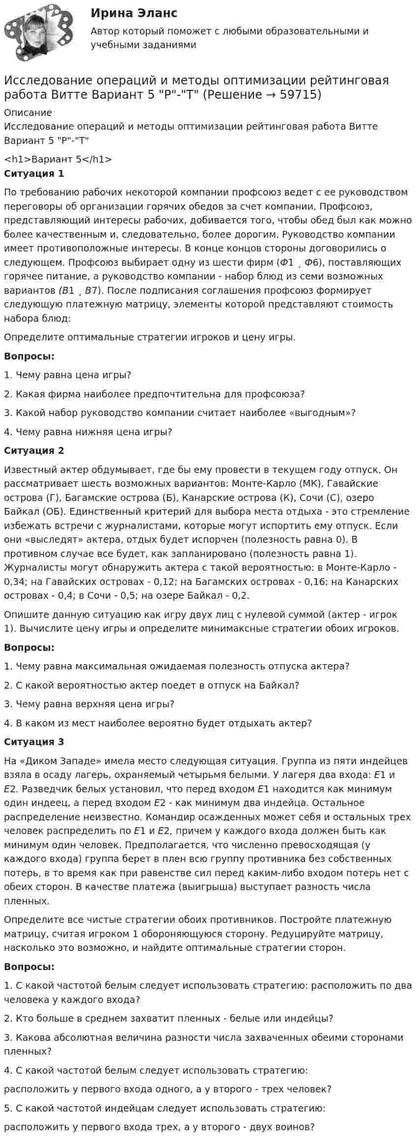     
            Описание
            Исследование операций и методы оптимизации рейтинговая работа Витте Вариант 5 Р-Т<h1>Вариант 5</h1>Ситуация 1По требованию рабочих некоторой компании проф­союз ведет с ее руководством переговоры об организации горячих обедов за счет компании. Профсоюз, представляющий интересы рабочих, добивается того, чтобы обед был как можно более качест­венным и, следовательно, более дорогим. Руководство компании имеет противоположные интересы. В конце концов стороны до­говорились о следующем. Профсоюз выбирает одну из шести фирм (Ф1 ¸ Ф6), поставляющих горячее питание, а руководство компании - набор блюд из семи возможных вариантов (B1 ¸ B7). После подпи­сания соглашения профсоюз формирует следующую платежную матрицу, элементы которой представляют стоимость набора блюд:Определите оптимальные стратегии игроков и цену игры.Вопросы:1. Чему равна цена игры?2. Какая фирма наиболее предпочтительна для профсоюза?3. Какой набор руководство компании считает наиболее «вы­годным»?4. Чему равна нижняя цена игры?Ситуация 2Известный актер обдумывает, где бы ему провести в текущем году отпуск. Он рассматривает шесть возможных вари­антов: Монте-Карло (МК), Гавайские острова (Г), Багамские ос­трова (Б), Канарские острова (К), Сочи (С), озеро Байкал (ОБ). Единственный критерий для выбора места отдыха - это стремление избежать встречи с журналистами, которые могут испортить ему отпуск. Если они «выследят» актера, отдых будет испорчен (полезность равна 0). В противном случае все будет, как заплани­ровано (полезность равна 1). Журналисты могут обнаружить ак­тера с такой вероятностью: в Монте-Карло - 0,34; на Гавайских островах - 0,12; на Багамских островах - 0,16; на Канарских ост­ровах - 0,4; в Сочи - 0,5; на озере Байкал - 0,2.Опишите данную ситуацию как игру двух лиц с нулевой сум­мой (актер - игрок 1). Вычислите цену игры и определите мини­максные стратегии обоих игроков.Вопросы:1. Чему равна максимальная ожидаемая полезность отпуска актера?2. С какой вероятностью актер поедет в отпуск на Байкал?3. Чему равна верхняя цена игры?4. В каком из мест наиболее вероятно будет отдыхать актер?Ситуация 3На «Диком Западе» имела место следующая ситуация. Группа из пяти индейцев взяла в осаду лагерь, охраняемый че­тырьмя белыми. У лагеря два входа: E1 и Е2. Разведчик белых установил, что перед входом Е1 находится как минимум один ин­деец, а перед входом Е2 - как минимум два индейца. Остальное распределение неизвестно. Командир осажденных может себя и остальных трех человек распределить по E1 и Е2, причем у каж­дого входа должен быть как минимум один человек. Предполага­ется, что численно превосходящая (у каждого входа) группа бе­рет в плен всю группу противника без собственных потерь, в то время как при равенстве сил перед каким-либо входом потерь нет с обеих сторон. В качестве платежа (выигрыша) выступает раз­ность числа пленных.Определите все чистые стратегии обоих противников. Построй­те платежную матрицу, считая игроком 1 обороняющуюся сторо­ну. Редуцируйте матрицу, насколько это возможно, и найдите оп­тимальные стратегии сторон.Вопросы:1. С какой частотой белым следует использовать стратегию: рас­положить по два человека у каждого входа?2. Кто больше в среднем захватит пленных - белые или индейцы?3. Какова абсолютная величина разности числа захваченных обеими сторонами пленных?4. С какой частотой белым следует использовать стратегию:расположить у первого входа одного, а у второго - трех че­ловек?5. С какой частотой индейцам следует использовать стратегию:расположить у первого входа трех, а у второго - двух воинов?   
            
            
            Исследование операций и методы оптимизации рейтинговая работа Витте Вариант 2 Г-ЖИсследование операций и методы оптимизации рейтинговая работа Витте  Вариант 5 Р-ТИсследование операций и методы оптимизации. Синергия. Ответы на ИТОГОВЫЙ ТЕСТ. На отлично!Исследование операций и методы оптимизации тест Синергия(все ответы 92/100 баллов). ОтличноИсследование операций и методы оптимизации (тест с ответами Синергия/МОИ/ МТИ)Исследование, основывающееся на результатах фундаментальных исследований и включающее изучение технической возможности, социально-экономической эффективности и путей практического использования результатов фундаментальных исследований в конкретной Исследование режимов работы генератора Анищенко-АстаховаИсследование операций (Вариант 31.1, ПермНИПУ)Исследование операций в экономике - вариант №18Исследование операций и методы оптимизации / 23 вопросаИсследование операций и методы оптимизации. 3 вариант💯 Исследование операций и методы оптимизации (все ответы на тест Синергия / МОИ / МТИ / МосАП, май 2023)Исследование операций и методы оптимизации Ответы на тест Синергия МОИ МТИ💯 Исследование операций и методы оптимизации (ответы на тест Синергия / МОИ / МТИ / МосАП, октябрь 2023)
