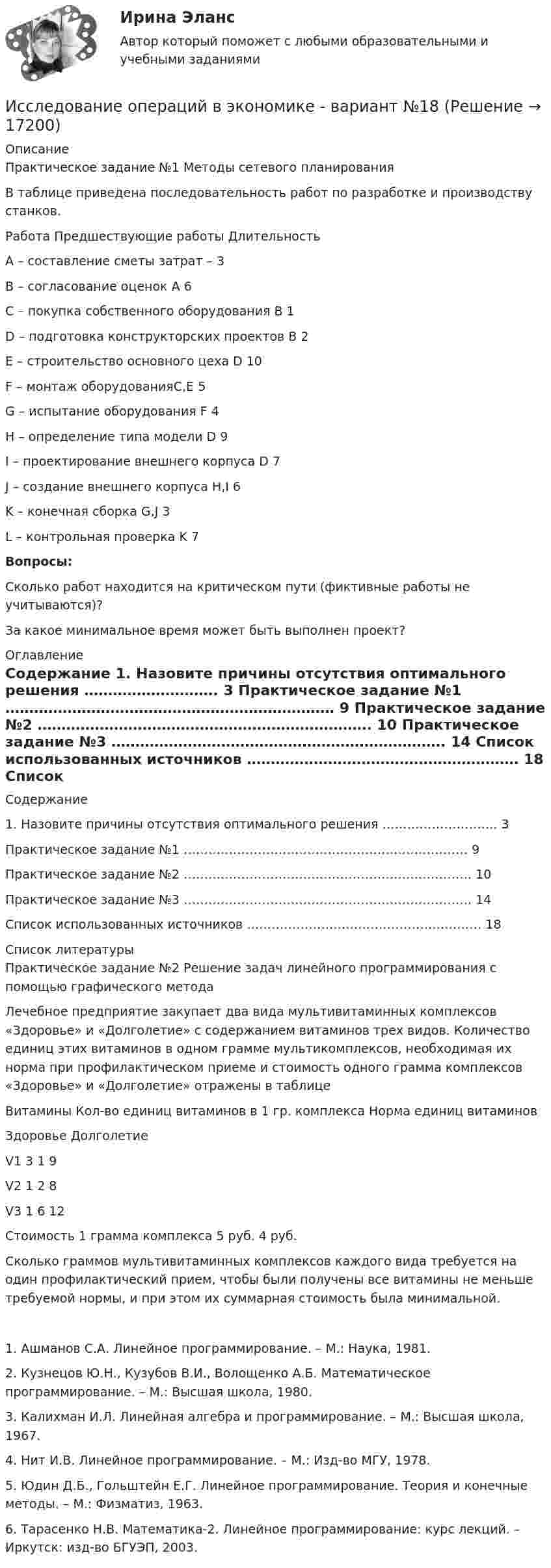     
          Описание
          Практическое задание №1 Методы сетевого планирования	 	В таблице приведена последовательность работ по разработке и производству станков.  Работа Предшествующие работы Длительность   A – составление сметы затрат – 3   B – согласование оценок A 6   C – покупка собственного оборудования B 1   D – подготовка конструкторских проектов B 2   E – строительство основного цеха D 10   F – монтаж оборудованияC,E 5   G – испытание оборудования F 4   H – определение типа модели D 9   I – проектирование внешнего корпуса D 7   J – создание внешнего корпуса H,I 6   K – конечная сборка G,J 3   L – контрольная проверка K 7 Вопросы:	Сколько работ находится на критическом пути (фиктивные работы не учитываются)?	За какое минимальное время может быть выполнен проект?  
          Оглавление
          Содержание    1. Назовите причины отсутствия оптимального решения ………………………. 3   Практическое задание №1 …………………………………………………………… 9   Практическое задание №2 ……………………………………………………………. 10   Практическое задание №3 ……………………………………………………………. 14   Список использованных источников ………………………………………………… 18  
          Список литературы
          Практическое задание №2 Решение задач линейного программирования с помощью графического метода 	Лечебное предприятие закупает два вида мультивитаминных комплексов «Здоровье» и «Долголетие» с содержанием витаминов трех видов. Количество единиц этих витаминов в одном грамме мультикомплексов, необходимая их норма при профилактическом приеме и стоимость одного грамма комплексов «Здоровье» и «Долголетие» отражены в таблице  Витамины Кол-во единиц витаминов в 1 гр. комплекса Норма единиц витаминов   Здоровье Долголетие   V1 3 1 9   V2 1 2 8   V3 1 6 12   Стоимость 1 грамма комплекса 5 руб. 4 руб.   	Сколько граммов мультивитаминных комплексов каждого вида требуется на один профилактический прием, чтобы были получены все витамины не меньше требуемой нормы, и при этом их суммарная стоимость была минимальной.	1.         Ашманов С.А. Линейное программирование. – М.: Наука, 1981.	2.         Кузнецов Ю.Н., Кузубов В.И., Волощенко А.Б. Математическое программирование. – М.: Высшая школа, 1980.	3.         Калихман И.Л. Линейная алгебра и программирование. – М.: Высшая школа, 1967.	4.         Нит И.В. Линейное программирование. – М.: Изд-во МГУ, 1978.	5.         Юдин Д.Б., Гольштейн Е.Г. Линейное программирование. Теория и конечные методы. – М.: Физматиз, 1963.	6.         Тарасенко Н.В. Математика-2. Линейное программирование: курс лекций. – Иркутск: изд-во БГУЭП, 2003.
            
            
            Исследование операций (Вариант 31.1, ПермНИПУ)Исследование операций в экономике - вариант №18Исследование операций и методы оптимизации / 23 вопросаИсследование операций и методы оптимизации. 3 вариант💯 Исследование операций и методы оптимизации (все ответы на тест Синергия / МОИ / МТИ / МосАП, май 2023)Исследование операций и методы оптимизации Ответы на тест Синергия МОИ МТИ💯 Исследование операций и методы оптимизации (ответы на тест Синергия / МОИ / МТИ / МосАП, октябрь 2023)Исследование маркетинговой среды предприятия на примере ЗАО Тандер «Магнит».исследование методов,схем и средств измерения геометрических параметров спиральных сверлИсследование операцийИсследование операцийИсследование операцийИсследование операций 2Исследование операций 2