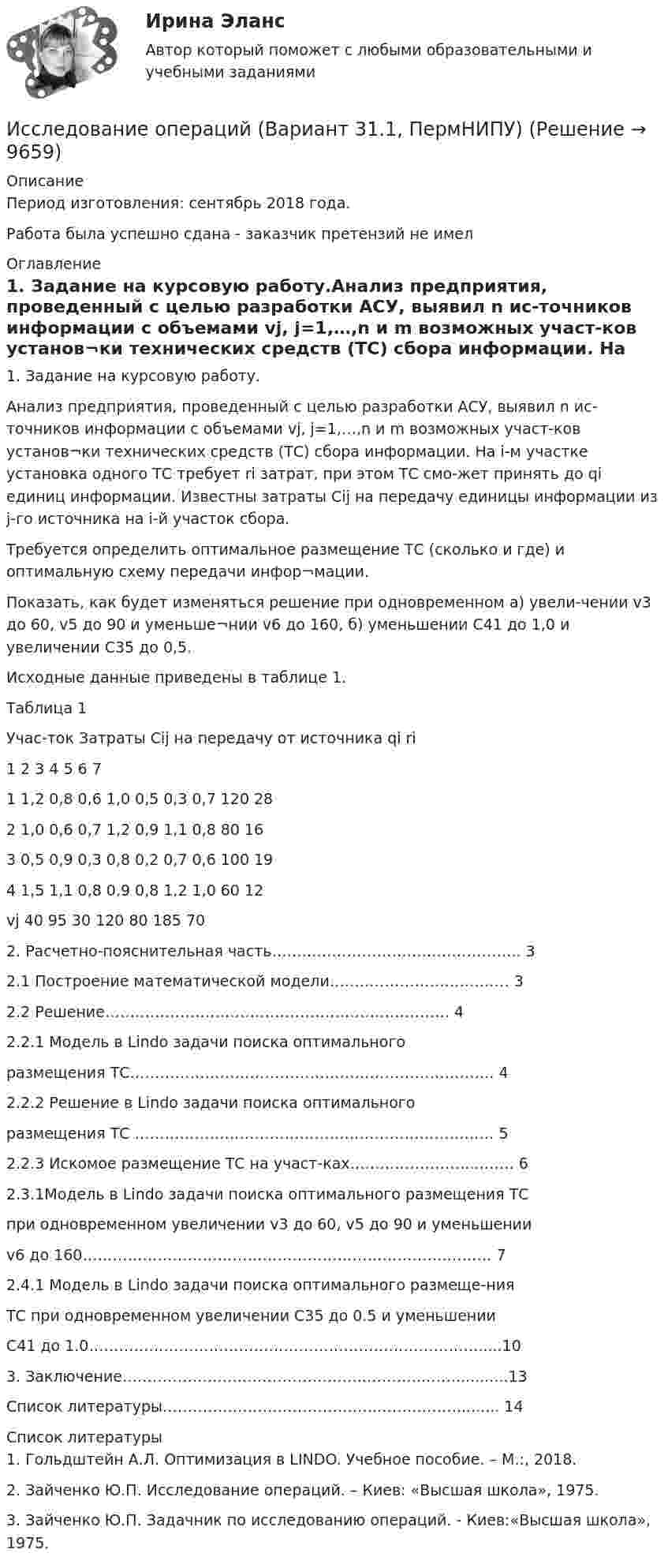      
          Описание
          Период изготовления: сентябрь 2018 года.Работа была успешно сдана - заказчик претензий не имел  
          Оглавление
          1. Задание на курсовую работу.Анализ предприятия, проведенный с целью разработки АСУ, выявил n ис-точников информации с объемами vj, j=1,…,n и m возможных участ-ков установ¬ки технических средств (ТС) сбора информации. На i-м участке установка одного ТС требует ri затрат, при этом ТС смо-жет принять до qi единиц информации. Известны затраты Cij на передачу единицы информации из j-го источника на i-й участок сбора.Требуется определить оптимальное размещение ТС (сколько и где) и оптимальную схему передачи инфор¬мации.Показать, как будет изменяться решение при одновременном  а) увели-чении v3 до 60, v5 до 90 и уменьше¬нии v6 до 160, б) уменьшении C41 до 1,0 и увеличении C35 до 0,5. Исходные данные приведены в таблице 1.Таблица 1Учас-ток Затраты Cij на передачу от источника qi ri 1 2 3 4 5 6 7  1 1,2 0,8 0,6 1,0 0,5 0,3 0,7 120 282 1,0 0,6 0,7 1,2 0,9 1,1 0,8 80 163 0,5 0,9 0,3 0,8 0,2 0,7 0,6 100 194 1,5 1,1 0,8 0,9 0,8 1,2 1,0 60 12vj 40 95 30 120 80 185 70 2. Расчетно-пояснительная часть…………………………………………..  3   2.1 Построение математической модели………………………………  3   2.2  Решение……………………………………………………………  4    2.2.1 Модель в Lindo задачи поиска оптимального размещения ТС……………………………………………………………….  4      2.2.2 Решение в Lindo задачи поиска оптимального размещения ТС ………………………………………………………………  52.2.3 Искомое размещение ТС на участ-ках……………………...…… 62.3.1Модель в Lindo задачи поиска оптимального размещения ТСпри одновременном увеличении v3 до 60, v5 до 90 и уменьшении v6 до 160……………………………………………………………….……… 72.4.1 Модель в Lindo задачи поиска оптимального размеще-нияТС при одновременном увеличении С35 до 0.5 и уменьшенииС41 до 1.0…………………………………………………………………….....10 3. Заключение…………………………………………..………...……..........13  Список литературы…………………………………….…….………......... 14 
          Список литературы
          1. Гольдштейн А.Л. Оптимизация в LINDO. Учебное пособие. – М.:, 2018.2. Зайченко Ю.П. Исследование операций. – Киев: «Высшая школа», 1975.3. Зайченко Ю.П. Задачник по исследованию операций. - Киев:«Высшая школа», 1975.
            
            
            Исследование операций 2Исследование операций (Вариант 31.1, ПермНИПУ)Исследование операций в экономике - вариант №18Исследование операций и методы оптимизации / 23 вопросаИсследование операций и методы оптимизации. 3 вариант💯 Исследование операций и методы оптимизации (все ответы на тест Синергия / МОИ / МТИ / МосАП, май 2023)Исследование операций и методы оптимизации Ответы на тест Синергия МОИ МТИИсследование концентрации азота в Чебоксарском и Куйбышевском водохранилищах Волги Исследование маркетинговой среды предприятия на примере ЗАО Тандер «Магнит».исследование методов,схем и средств измерения геометрических параметров спиральных сверлИсследование операцийИсследование операцийИсследование операцийИсследование операций 2
