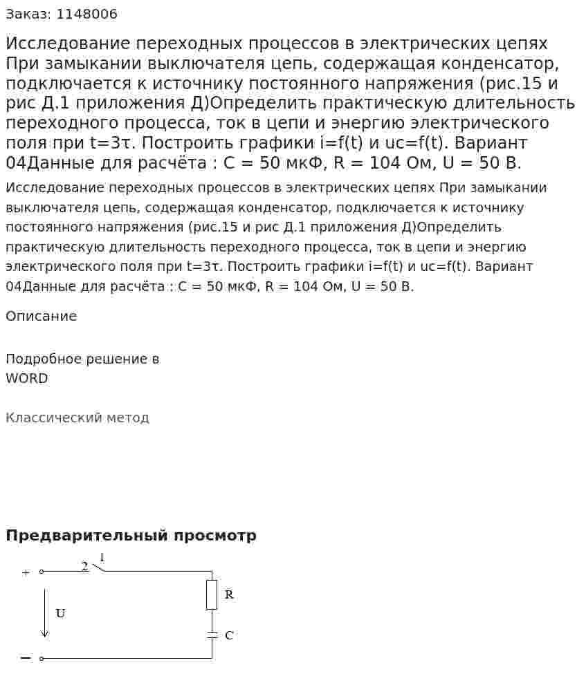 Исследование переходных процессов в электрических цепях  При замыкании выключателя цепь, содержащая конденсатор, подключается к источнику постоянного напряжения (рис.15 и рис Д.1 приложения Д)Определить практическую длительность переходного процесса, ток в цепи и энергию электрического поля при t=3τ. Построить графики i=f(t) и uc=f(t). Вариант 04Данные для расчёта : С = 50 мкФ,	R = 104 Ом, U = 50 В. 