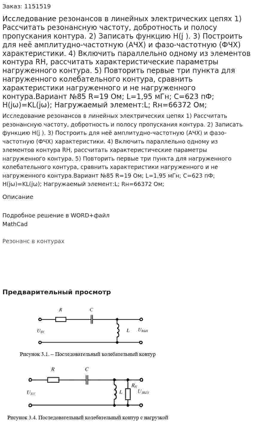 Исследование резонансов в линейных электрических цепях   1) Рассчитать резонансную частоту, добротность и полосу пропускания контура. 2) Записать функцию H(j ). 3) Построить для неё амплитудно-частотную (АЧХ) и фазо-частотную (ФЧХ) характеристики. 4) Включить параллельно одному из элементов контура RН, рассчитать характеристические параметры нагруженного контура. 5) Повторить первые три пункта для нагруженного колебательного контура, сравнить характеристики нагруженного и не нагруженного контура.Вариант №85 R=19 Ом; L=1,95 мГн; C=623 пФ; H(jω)=KL(jω); Нагружаемый элемент:L; Rн=66372 Ом;