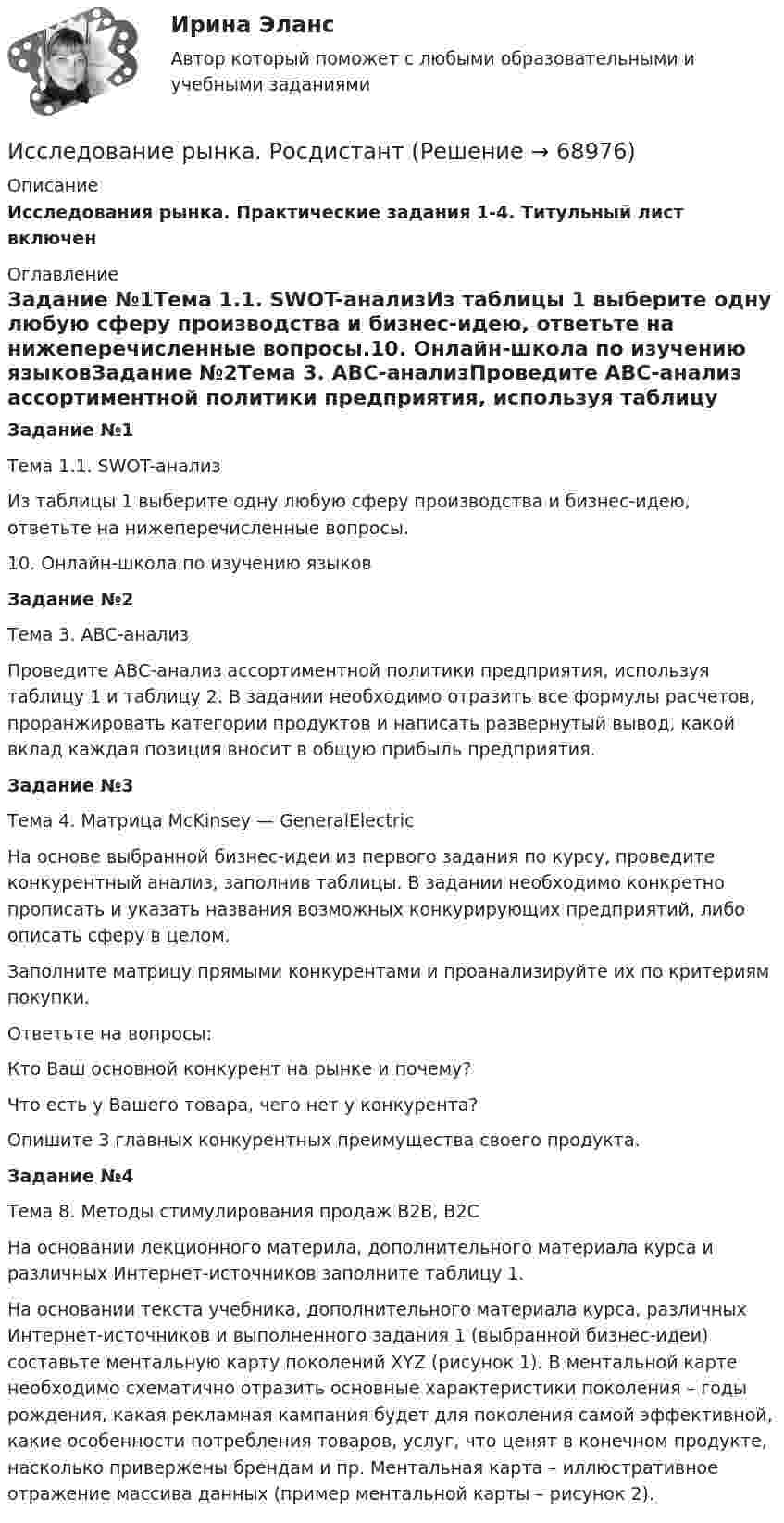     
            Описание
            Исследования рынка. Практические задания 1-4. Титульный лист включен 
            Оглавление
            Задание №1Тема 1.1. SWOT-анализИз таблицы 1 выберите одну любую сферу производства и бизнес-идею, ответьте на нижеперечисленные вопросы.10. Онлайн-школа по изучению языковЗадание №2Тема 3. АВС-анализПроведите АВС-анализ ассортиментной политики предприятия, используя таблицу 1 и таблицу 2. В задании необходимо отразить все формулы расчетов, проранжировать категории продуктов и написать развернутый вывод, какой вклад каждая позиция вносит в общую прибыль предприятия.Задание №3Тема 4. Матрица McKinsey — GeneralElectricНа основе выбранной бизнес-идеи из первого задания по курсу, проведите конкурентный анализ, заполнив таблицы. В задании необходимо конкретно прописать и указать названия возможных конкурирующих предприятий, либо описать сферу в целом.Заполните матрицу прямыми конкурентами и проанализируйте их по критериям покупки.Ответьте на вопросы:Кто Ваш основной конкурент на рынке и почему?Что есть у Вашего товара, чего нет у конкурента?Опишите 3 главных конкурентных преимущества своего продукта.Задание №4Тема 8. Методы стимулирования продаж В2В, В2СНа основании лекционного материла, дополнительного материала курса и различных Интернет-источников заполните таблицу 1.На основании текста учебника, дополнительного материала курса, различных Интернет-источников и выполненного задания 1 (выбранной бизнес-идеи) составьте ментальную карту поколений XYZ (рисунок 1). В ментальной карте необходимо схематично отразить основные характеристики поколения – годы рождения, какая рекламная кампания будет для поколения самой эффективной, какие особенности потребления товаров, услуг, что ценят в конечном продукте, насколько привержены брендам и пр. Ментальная карта – иллюстративное отражение массива данных (пример ментальной карты – рисунок 2).  
            
            
            Исследование рынкаИсследование рынка. РосдистантИсследование рынка//ТЕСТ//ответы при покупке Исследование систем управления  задание  2Исследование систем управления ИТОГОВЫЙ ТЕСТ Исследование социально-экономических и политических процессов - 2Исследование социально-экономических и политических процессов. Синергия. ✅ Ответы на ИТОГОВЫЙ ТЕСТ. На отлично!Исследование операций и методы оптимизации рейтинговая работа Витте Вариант 2 Г-ЖИсследование операций и методы оптимизации рейтинговая работа Витте  Вариант 5 Р-ТИсследование операций и методы оптимизации. Синергия. Ответы на ИТОГОВЫЙ ТЕСТ. На отлично!Исследование операций и методы оптимизации тест Синергия(все ответы 92/100 баллов). ОтличноИсследование операций и методы оптимизации (тест с ответами Синергия/МОИ/ МТИ)Исследование, основывающееся на результатах фундаментальных исследований и включающее изучение технической возможности, социально-экономической эффективности и путей практического использования результатов фундаментальных исследований в конкретной Исследование режимов работы генератора Анищенко-Астахова