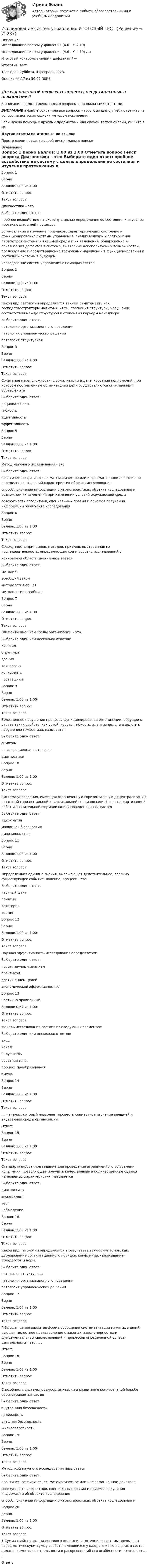      
            Описание
            Исследование систем управления (4.6 - М.4.19)	Исследование систем управления (4.6 - М.4.19) / →	Итоговый контроль знаний - диф.зачет / →	Итоговый тест	Тест сдан 	Суббота, 4 февраля 2023, Оценка	44,17 из 50,00 (88%)‼️ПЕРЕД ПОКУПКОЙ ПРОВЕРЬТЕ ВОПРОСЫ ПРЕДСТАВЛЕННЫЕ В ОГЛАВЛЕНИИ‼️В описание представлены только вопросы с правильными ответами.ВНИМАНИЕ в файле сохранила все вопросы,чтобы был шанс у тебя ответить на вопрос,не допуская ошибки методом исключения.Если нужна помощь с другими предметами или сдачей тестов онлайн, пишите в ЛС Другие ответы на итоговые по ссылке Просто введи название своей дисциплины в поиске 
            Оглавление
            
Вопрос 1
Верно
Баллов: 1,00 из 1,00
Отметить вопрос
Текст вопроса
       Диагностика – это:
Выберите один ответ:
пробное воздействие на систему с целью определения ее состояния и изучения протекающих в ней процессов.
установление и изучение признаков, характеризующих состояние и функционирование системы управления, анализ величин и соотношений параметров системы и внешней среды и их изменений, обнаружение и локализация дефектов в системе, выявление неиспользуемых возможностей, предсказание и предотвращение возможных нарушений в функционировании и состоянии системы в будущем; 
исследование систем управления с помощью тестов
Вопрос 2
Верно
Баллов: 1,00 из 1,00
Отметить вопрос
Текст вопроса
  Какой вид патологии определяется такими симптомами, как: господствоструктуры над функциями, стагнация структуры, нарушение соответствия между структурой и ступенями карьеры менеджера:
Выберите один ответ:
патология организационного поведения
патология управленческих решений
патология структурная 
Вопрос 3
Верно
Баллов: 1,00 из 1,00
Отметить вопрос
Текст вопроса
   Сочетание меры сложности, формализации и делегирования полномочий, при котором поставленные организацией цели осуществляются оптимальным образом - это
Выберите один ответ:
рациональность 
гибкость
адаптивность
эффективность

Вопрос 5
Верно
Баллов: 1,00 из 1,00
Отметить вопрос
Текст вопроса
      Метод научного исследования - это
Выберите один ответ:
практическое физическое, математическое или информационное действие по определению значений характеристик объекта исследования
способ получения информации о характеристиках объекта исследования и возможном их изменении при изменении условий окружающей среды 
совокупность алгоритмов, специальных правил и приемов получения информации об объекте исследования
Вопрос 6
Верно
Баллов: 1,00 из 1,00
Отметить вопрос
Текст вопроса
Совокупность принципов, методов, приемов, выстроенная их последовательность, определяющая ход и уровень исследований в
конкретной области знаний называется
Выберите один ответ:
методика
всеобщий закон
методология общая 
методология всеобщая
Вопрос 7
Верно
Баллов: 1,00 из 1,00
Отметить вопрос
Текст вопроса
Элементы внешней среды организации – это:
Выберите один или несколько ответов:
капитал
структура
здания
технология
конкуренты 
поставщики 

Вопрос 9
Верно
Баллов: 1,00 из 1,00
Отметить вопрос
Текст вопроса
  Болезненное нарушение процесса функционирования организации, ведущее к утрате таких свойств, как устойчивость, гибкость, адаптивность, а в целом- к нарушению гомеостаза, называется
Выберите один ответ:
симптом
организационная патология 
диагностика
Вопрос 10
Верно
Баллов: 1,00 из 1,00
Отметить вопрос
Текст вопроса
   Система управления, имеющая ограниченную горизонтальную децентрализацию с высокой горизонтальной и вертикальной специализацией, со стандартизацией работ и значительной формализацией поведения, называется
Выберите один ответ:
адхократия
мaшиннaя бюрократия 
дивизиональная
Вопрос 11
Верно
Баллов: 1,00 из 1,00
Отметить вопрос
Текст вопроса
Определенная единица знания, выражающая действительное, реально существующее событие, явление, процесс – это
Выберите один ответ:
научный факт 
понятие
категория
термин
Вопрос 12
Верно
Баллов: 1,00 из 1,00
Отметить вопрос
Текст вопроса
Научная эффективность исследования определяется:
Выберите один ответ:
новым научным знанием 
практикой
достижением целей
экономической эффективностью
Вопрос 13
Частично правильный
Баллов: 0,67 из 1,00
Отметить вопрос
Текст вопроса
  Модель исследования состоит из следующих элементов:
Выберите один или несколько ответов:
вход 
канал
получатель
обратная связь
процесс преобразования
выход 
Вопрос 14
Верно
Баллов: 1,00 из 1,00
Отметить вопрос
Текст вопроса
   … – анализ, который позволяет провести совместное изучение внешней и внутренней среды организации.
Ответ:
Вопрос 15
Верно
Баллов: 1,00 из 1,00
Отметить вопрос
Текст вопроса
Стандартизированное задание для проведения ограниченного во времени испытания, позволяющее получить качественные и количественные оценки измеряемых характеристик, называется
Выберите один ответ:
диагностика
эксперимент
тест 
наблюдение
Вопрос 16
Верно
Баллов: 1,00 из 1,00
Отметить вопрос
Текст вопроса
  Какой вид патологии определяется в результате таких симптомов, как: дублирование организационного порядка. конфликты, «размывание» стандартов и норм:
Выберите один ответ:
патология структурная
патология организационного поведения 
патология управленческих решений
Вопрос 17
Верно
Баллов: 1,00 из 1,00
Отметить вопрос
Текст вопроса
4  Высшая самая развитая форма обобщения систематизации научных знаний, дающая целостное представление о законах, закономерностях и фундаментальных связях явлений и процессов определенной области деятельности – это … .
Ответ: 
Вопрос 18
Верно
Баллов: 1,00 из 1,00
Отметить вопрос
Текст вопроса
  Способность системы к самоорганизации и развитию в конкурентной борьбе рассматривается как ее
Выберите один ответ:
внутренняя безопасность
надежность
внешняя безопасность
жизнеспособность 
Вопрос 19
Верно
Баллов: 1,00 из 1,00
Отметить вопрос
Текст вопроса
Методикой научного исследования называется
Выберите один ответ:
практическое физическое, математическое или информационное действие
совокупность алгоритмов, специальных правил и приемов получения информации об объекте исследования 
способ получения информации о характеристиках объекта исследования и
Вопрос 20
Верно
Баллов: 1,00 из 1,00
Отметить вопрос
Текст вопроса
1 Сумма свойств организованного целого или потенциал системы превышает «арифметическую» сумму свойств, имеющихся у каждого из вошедших в состав целого элементов в отдельности и раскрывающий его особенности – это закон … .
Ответ: 
  
            
            
            Исследование систем управления  задание  2Исследование систем управления ИТОГОВЫЙ ТЕСТ Исследование социально-экономических и политических процессов - 2Исследование социально-экономических и политических процессов. Синергия. ✅ Ответы на ИТОГОВЫЙ ТЕСТ. На отлично!Исследование студентов одного вуза (психологического факультета) является примером ... исследованияИсследование читательского спроса на букварь  с фольклорными элементами (Программа  социологического исследования)Исследование экономики отраслевого рынка Приморского края в рамках предложенного вида экономической деятельности. Исследование операций и методы оптимизации тест Синергия(все ответы 92/100 баллов). ОтличноИсследование операций и методы оптимизации (тест с ответами Синергия/МОИ/ МТИ)Исследование, основывающееся на результатах фундаментальных исследований и включающее изучение технической возможности, социально-экономической эффективности и путей практического использования результатов фундаментальных исследований в конкретной Исследование режимов работы генератора Анищенко-АстаховаИсследование рынкаИсследование рынкаИсследование рынка. Росдистант