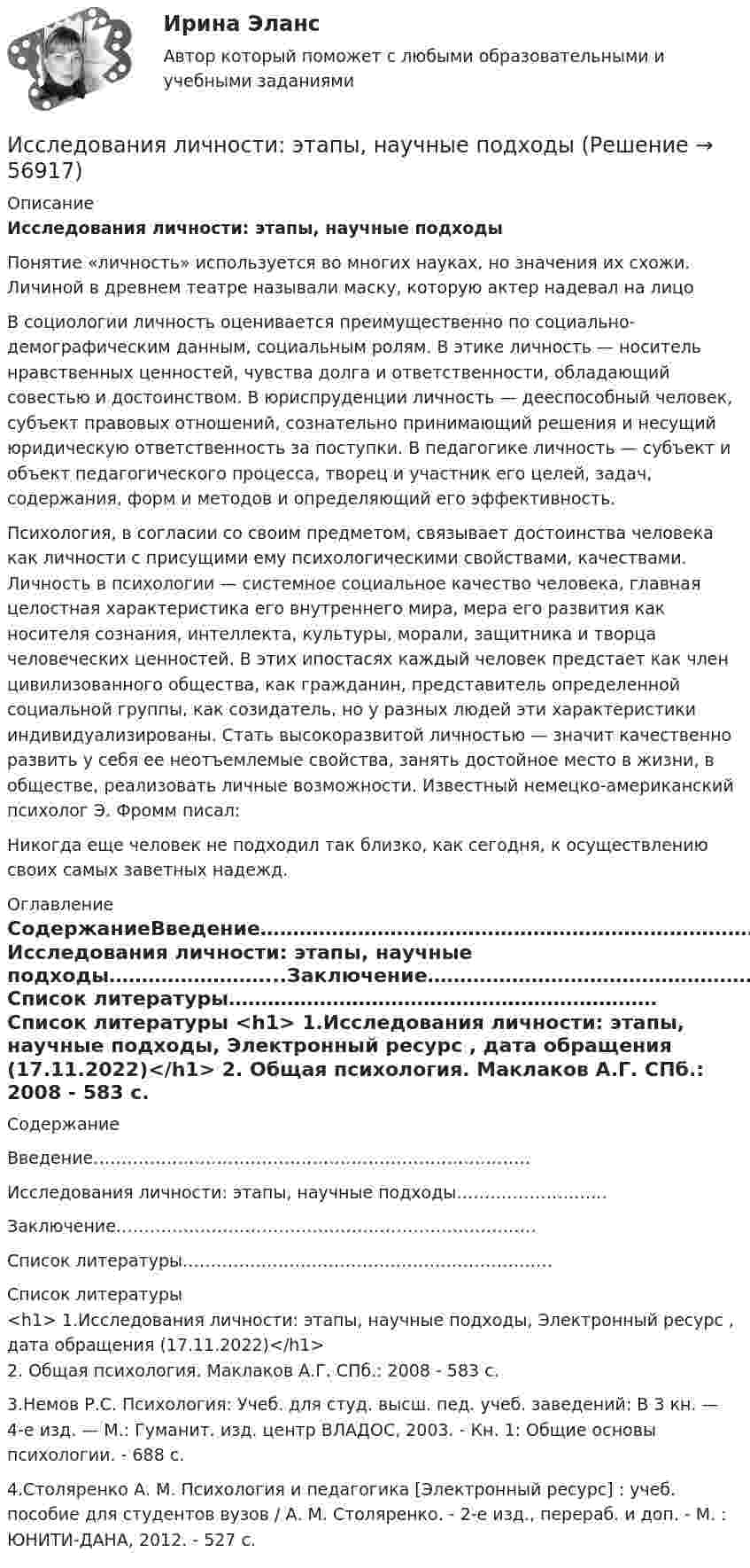     
            Описание
             Исследования личности: этапы, научные подходы	Понятие «личность» используется во многих науках, но значения их схожи. Личиной в древнем театре называли маску, которую актер надевал на лицо	В социологии личность оценивается преимущественно по социально-демографическим данным, социальным ролям. В этике личность — носитель нравственных ценностей, чувства долга и ответственности, обладающий совестью и достоинством. В юриспруденции личность — дееспособный человек, субъект правовых отношений, сознательно принимающий решения и несущий юридическую ответственность за поступки. В педагогике личность — субъект и объект педагогического процесса, творец и участник его целей, задач, содержания, форм и методов и определяющий его эффективность.	Психология, в согласии со своим предметом, связывает достоинства человека как личности с присущими ему психологическими свойствами, качествами. Личность в психологии — системное социальное качество человека, главная целостная характеристика его внутреннего мира, мера его развития как носителя сознания, интеллекта, культуры, морали, защитника и творца человеческих ценностей. В этих ипостасях каждый человек предстает как член цивилизованного общества, как гражданин, представитель определенной социальной группы, как созидатель, но у разных людей эти характеристики индивидуализированы. Стать высокоразвитой личностью — значит качественно развить у себя ее неотъемлемые свойства, занять достойное место в жизни, в обществе, реализовать личные возможности. Известный немецко-американский психолог Э. Фромм писал: Никогда еще человек не подходил так близко, как сегодня, к осуществлению своих самых заветных надежд.  
            Оглавление
            СодержаниеВведение……………………………………………………………………Исследования личности: этапы, научные подходы……………………...Заключение…………………………………………………………………Список литературы………………………………………………………… 
            Список литературы
            <h1>	1.Исследования личности: этапы, научные подходы, Электронный ресурс , дата обращения (17.11.2022)</h1>         2. Общая психология.  Маклаков А.Г. СПб.: 2008 - 583 с. 	3.Немов Р.С. Психология: Учеб. для студ. высш. пед. учеб. заведений: В 3 кн. — 4-е изд. — М.: Гуманит. изд. центр ВЛАДОС, 2003. - Кн. 1: Общие основы психологии. - 688 с. 	4.Столяренко А. М. Психология и педагогика [Электронный ресурс] : учеб. пособие для студентов вузов / А. М. Столяренко. - 2-е изд., перераб. и доп. - М. : ЮНИТИ-ДАНА, 2012. - 527 с.  
            
            
            Исследования, использующиеся для принятия решений и влияющие на развитие компании, – это … маркетинговые исследованияИсследования личности: этапы, научные подходыИсследования личности: этапы, научные подходы.Исследования рынка 6 семестр (ТГУ РОСТДИСТАНТ)Исследования рынка _ з1Исследования рынка _ з3Исследования рынка _ з3Исследование рынка//ТЕСТ//ответы при покупке Исследование систем управления  задание  2Исследование систем управления ИТОГОВЫЙ ТЕСТ Исследование социально-экономических и политических процессов - 2Исследование социально-экономических и политических процессов. Синергия. ✅ Ответы на ИТОГОВЫЙ ТЕСТ. На отлично!Исследование студентов одного вуза (психологического факультета) является примером ... исследованияИсследование читательского спроса на букварь  с фольклорными элементами (Программа  социологического исследования)