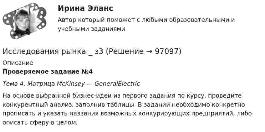      
            Описание
            Проверяемое задание №4Тема 4. Матрица McKinsey — GeneralElectric	На основе выбранной бизнес-идеи из первого задания по курсу, проведите конкурентный анализ, заполнив таблицы. В задании необходимо конкретно прописать и указать названия возможных конкурирующих предприятий, либо описать сферу в целом.   
            
            
            Исследования рынка _ з3Исследования рынка _ з3Исследования рынка _ з4Исследования рынка ПРАКТИЧЕСКИЕ.ВКС.РОСДИСТАНТИсследования рынка (Практические задания 1-4)Исследования рынка (Практическое задание 1,2,3,4) ТГУ, РосдистантИсследования фонда Карнеги выявили, что в ... успеха в карьере дают мягкие навыки (Soft Skills)Исследование студентов одного вуза (психологического факультета) является примером ... исследованияИсследование читательского спроса на букварь  с фольклорными элементами (Программа  социологического исследования)Исследование экономики отраслевого рынка Приморского края в рамках предложенного вида экономической деятельности. Исследования, использующиеся для принятия решений и влияющие на развитие компании, – это … маркетинговые исследованияИсследования личности: этапы, научные подходыИсследования личности: этапы, научные подходы.Исследования рынка 6 семестр (ТГУ РОСТДИСТАНТ)