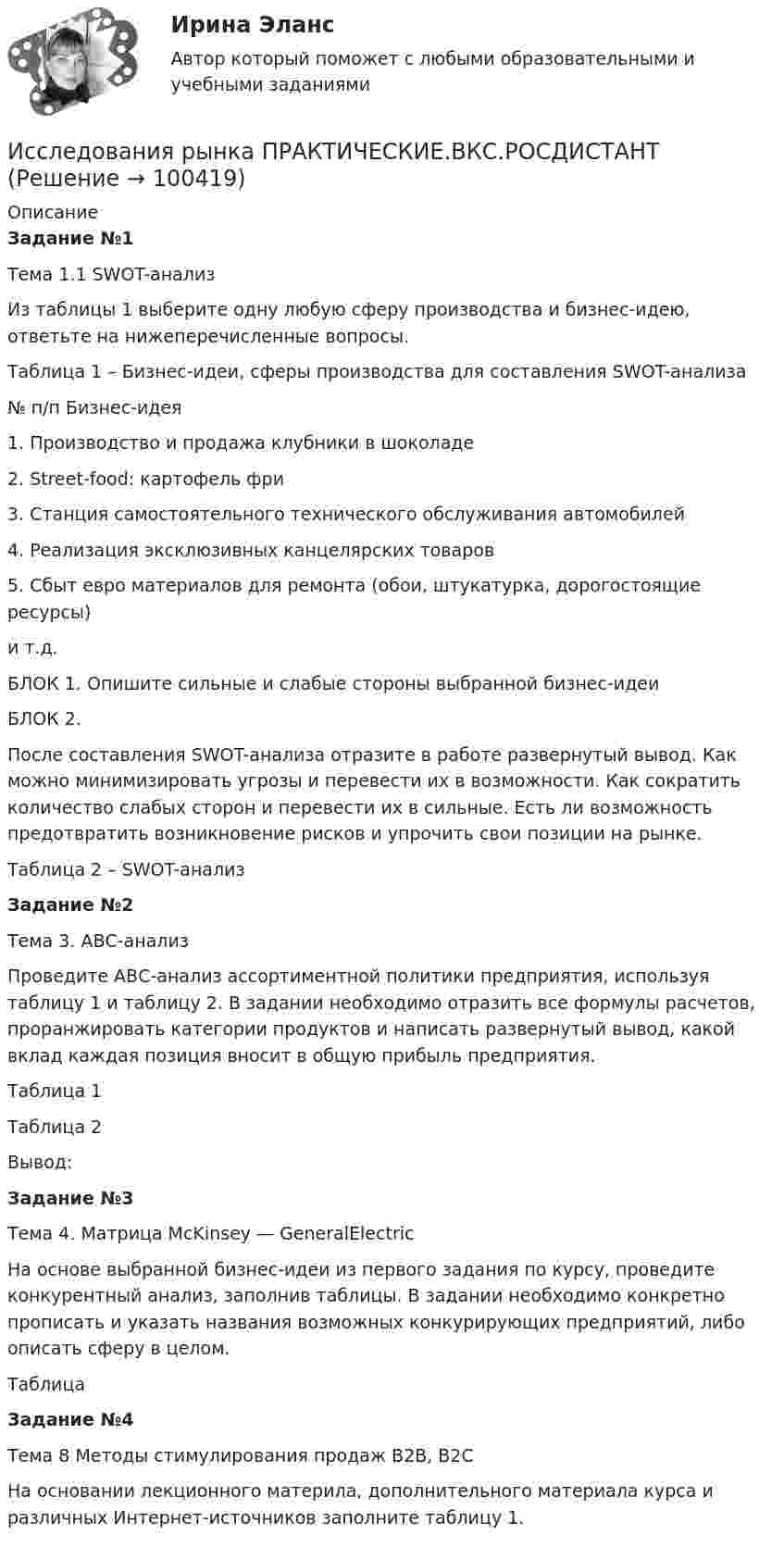     
            Описание
            Задание №1Тема 1.1 SWOT-анализИз таблицы 1 выберите одну любую сферу производства и бизнес-идею, ответьте на нижеперечисленные вопросы.Таблица 1 – Бизнес-идеи, сферы производства для составления SWOT-анализа№ п/п Бизнес-идея1. Производство и продажа клубники в шоколаде2. Street-food: картофель фри3. Станция самостоятельного технического обслуживания автомобилей4. Реализация эксклюзивных канцелярских товаров5. Сбыт евро материалов для ремонта (обои, штукатурка, дорогостоящие ресурсы)и т.д.БЛОК 1. Опишите сильные и слабые стороны выбранной бизнес-идеиБЛОК 2. После составления SWOT-анализа отразите в работе развернутый вывод. Как можно минимизировать угрозы и перевести их в возможности. Как сократить количество слабых сторон и перевести их в сильные. Есть ли возможность предотвратить возникновение рисков и упрочить свои позиции на рынке.Таблица 2 – SWOT-анализЗадание №2Тема 3. АВС-анализПроведите АВС-анализ ассортиментной политики предприятия, используя таблицу 1 и таблицу 2. В задании необходимо отразить все формулы расчетов, проранжировать категории продуктов и написать развернутый вывод, какой вклад каждая позиция вносит в общую прибыль предприятия.Таблица 1 Таблица 2 Вывод:Задание №3Тема 4. Матрица McKinsey — GeneralElectricНа основе выбранной бизнес-идеи из первого задания по курсу, проведите конкурентный анализ, заполнив таблицы. В задании необходимо конкретно прописать и указать названия возможных конкурирующих предприятий, либо описать сферу в целом.Таблица Задание №4Тема 8 Методы стимулирования продаж В2В, В2СНа основании лекционного материла, дополнительного материала курса и различных Интернет-источников заполните таблицу 1.   
            
            
            Исследования рынка _ з4Исследования рынка ПРАКТИЧЕСКИЕ.ВКС.РОСДИСТАНТИсследования рынка (Практические задания 1-4)Исследования рынка (Практическое задание 1,2,3,4) ТГУ, РосдистантИсследования фонда Карнеги выявили, что в ... успеха в карьере дают мягкие навыки (Soft Skills)Исследователь ресурсов (Resource Investigator) - это член команды,...Исследовательский подход, с позиции которого спорт является самостоятельным социальным институтом, – это … подходИсследование экономики отраслевого рынка Приморского края в рамках предложенного вида экономической деятельности. Исследования, использующиеся для принятия решений и влияющие на развитие компании, – это … маркетинговые исследованияИсследования личности: этапы, научные подходыИсследования личности: этапы, научные подходы.Исследования рынка 6 семестр (ТГУ РОСТДИСТАНТ)Исследования рынка _ з1Исследования рынка _ з3
