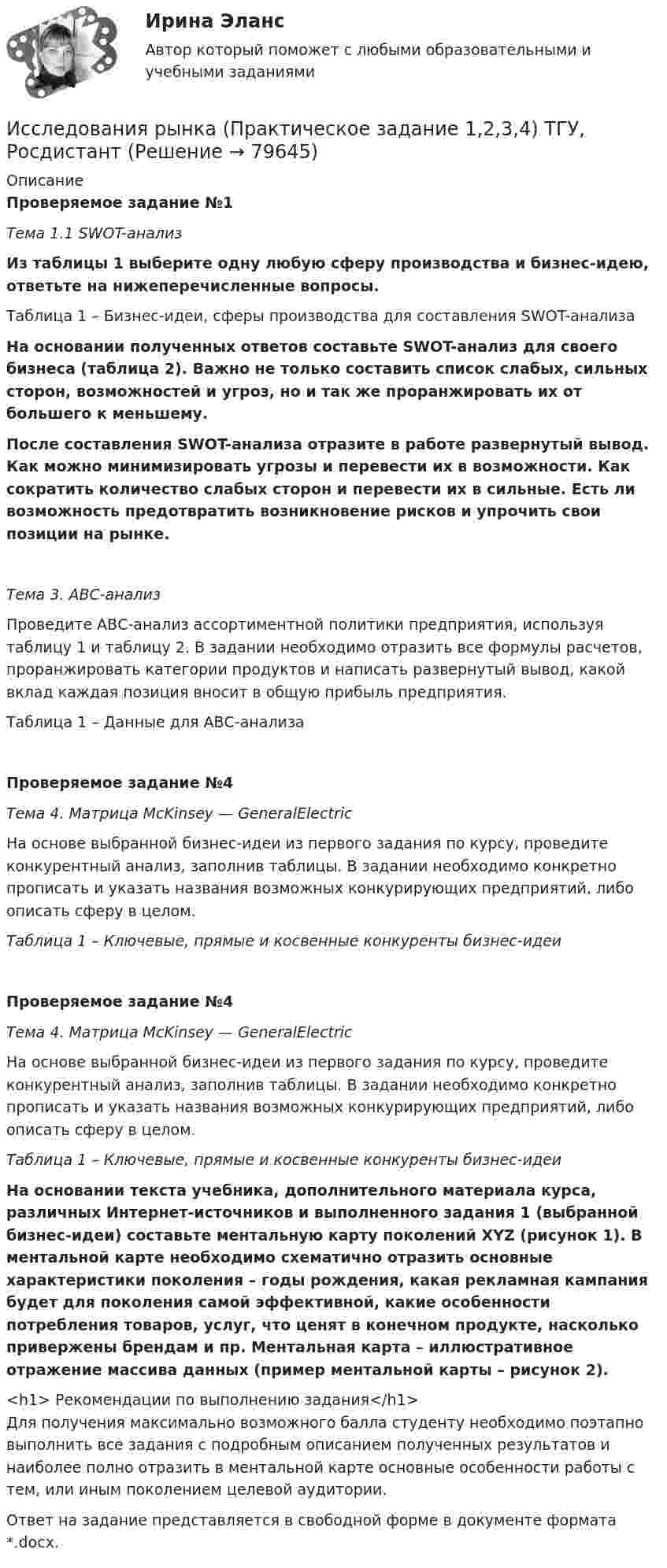     
            Описание
            Проверяемое задание №1Тема 1.1 SWOT-анализ  Из таблицы 1 выберите одну любую сферу производства и бизнес-идею, ответьте на нижеперечисленные вопросы.Таблица 1 – Бизнес-идеи, сферы производства для составления SWOT-анализа На основании полученных ответов составьте SWOT-анализ для своего бизнеса (таблица 2). Важно не только составить список слабых, сильных сторон, возможностей и угроз, но и так же проранжировать их от большего к меньшему. После составления SWOT-анализа отразите в работе развернутый вывод. Как можно минимизировать угрозы и перевести их в возможности. Как сократить количество слабых сторон и перевести их в сильные. Есть ли возможность предотвратить возникновение рисков и упрочить свои позиции на рынке.Тема 3. АВС-анализ 	Проведите АВС-анализ ассортиментной политики предприятия, используя таблицу 1 и таблицу 2. В задании необходимо отразить все формулы расчетов, проранжировать категории продуктов и написать развернутый вывод, какой вклад каждая позиция вносит в общую прибыль предприятия.Таблица 1 – Данные для АВС-анализаПроверяемое задание №4Тема 4. Матрица McKinsey — GeneralElectric	На основе выбранной бизнес-идеи из первого задания по курсу, проведите конкурентный анализ, заполнив таблицы. В задании необходимо конкретно прописать и указать названия возможных конкурирующих предприятий, либо описать сферу в целом.Таблица 1 – Ключевые, прямые и косвенные конкуренты бизнес-идеиПроверяемое задание №4Тема 4. Матрица McKinsey — GeneralElectric	На основе выбранной бизнес-идеи из первого задания по курсу, проведите конкурентный анализ, заполнив таблицы. В задании необходимо конкретно прописать и указать названия возможных конкурирующих предприятий, либо описать сферу в целом.Таблица 1 – Ключевые, прямые и косвенные конкуренты бизнес-идеиНа основании текста учебника, дополнительного материала курса, различных Интернет-источников и выполненного задания 1 (выбранной бизнес-идеи) составьте ментальную карту поколений XYZ (рисунок 1). В ментальной карте необходимо схематично отразить основные характеристики поколения – годы рождения, какая рекламная кампания будет для поколения самой эффективной, какие особенности потребления товаров, услуг, что ценят в конечном продукте, насколько привержены брендам и пр. Ментальная карта – иллюстративное отражение массива данных (пример ментальной карты – рисунок 2).<h1>	Рекомендации по выполнению задания</h1>	Для получения максимально возможного балла студенту необходимо поэтапно выполнить все задания с подробным описанием полученных результатов и наиболее полно отразить в ментальной карте основные особенности работы с тем, или иным поколением целевой аудитории.	Ответ на задание представляется в свободной форме в документе формата *.docx.   
            
            
            Исследования рынка (Практические задания 1-4)Исследования рынка (Практическое задание 1,2,3,4) ТГУ, РосдистантИсследования фонда Карнеги выявили, что в ... успеха в карьере дают мягкие навыки (Soft Skills)Исследователь ресурсов (Resource Investigator) - это член команды,...Исследовательский подход, с позиции которого спорт является самостоятельным социальным институтом, – это … подход- исследовать SWOT–анализ процесса; - изучить АВС–анализ процесса; - проанализировать использование бенчмаркинга. Объект работы – бизнес–процессы. Предмет работы – инструменты анализа и управления бизнес–процессами. Методы исследования: анализ и синтез, индукция и дедукция, сравнение и обобщение.Исследовать модели инвестиционного процесса, соответствующие экономическому положению страны и внешним экономическим условиямИсследования личности: этапы, научные подходыИсследования личности: этапы, научные подходы.Исследования рынка 6 семестр (ТГУ РОСТДИСТАНТ)Исследования рынка _ з1Исследования рынка _ з3Исследования рынка _ з3Исследования рынка _ з4