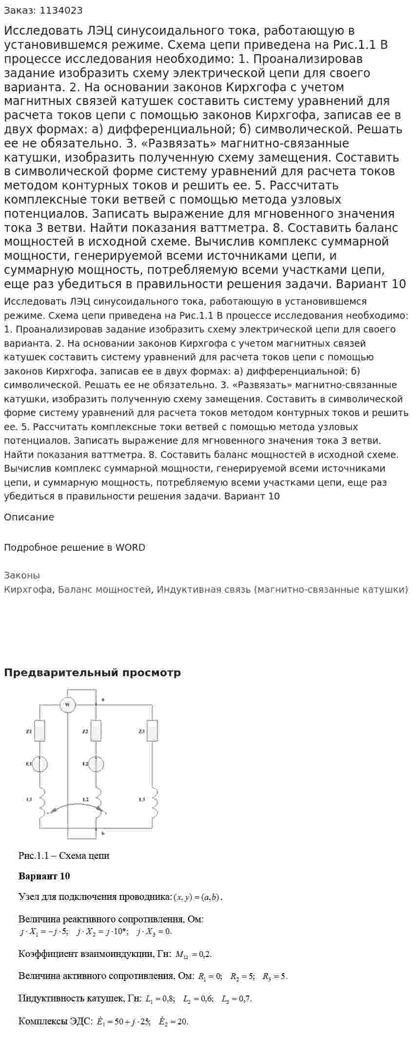 Исследовать ЛЭЦ синусоидального тока, работающую в установившемся режиме. Схема цепи приведена на Рис.1.1 В процессе исследования необходимо: 1. Проанализировав задание изобразить схему электрической цепи для своего варианта. 2. На основании законов Кирхгофа с учетом магнитных связей катушек составить систему уравнений для расчета токов цепи с помощью законов Кирхгофа, записав ее в двух формах:  а) дифференциальной;  б) символической.  Решать ее не обязательно. 3. «Развязать» магнитно-связанные катушки, изобразить полученную схему замещения. Составить в символической форме систему уравнений для расчета токов методом контурных токов и решить ее. 5. Рассчитать комплексные токи ветвей с помощью метода узловых потенциалов. Записать выражение для мгновенного значения тока 3 ветви. Найти показания ваттметра. 8. Составить баланс мощностей в исходной схеме. Вычислив комплекс суммарной мощности, генерируемой всеми источниками цепи, и суммарную мощность, потребляемую всеми участками цепи, еще раз убедиться в правильности решения задачи. Вариант 10 