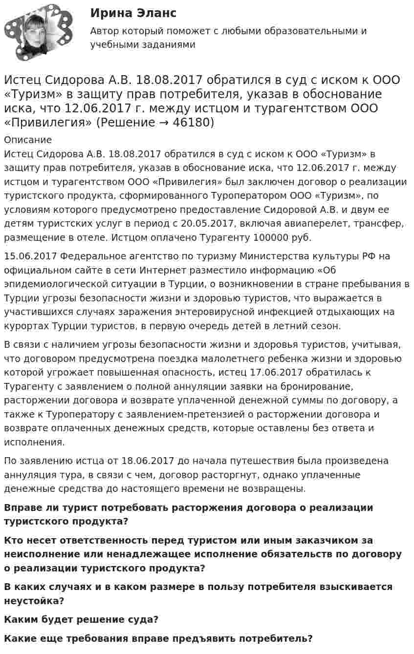      
            Описание
            	Истец Сидорова А.В. 18.08.2017 обратился в суд с иском к ООО «Туризм» в защиту прав потребителя, указав в обоснование иска, что 12.06.2017 г. между истцом и турагентством ООО «Привилегия» был заключен договор о реализации туристского продукта, сформированного Туроператором ООО «Туризм», по условиям которого предусмотрено предоставление Сидоровой А.В. и двум ее детям туристских услуг в период с 20.05.2017, включая авиаперелет, трансфер, размещение в отеле. Истцом оплачено Турагенту 100000 руб.	15.06.2017 Федеральное агентство по туризму Министерства культуры РФ на официальном сайте в сети Интернет разместило информацию «Об эпидемиологической ситуации в Турции, о возникновении в стране пребывания в Турции угрозы безопасности жизни и здоровью туристов, что выражается в участившихся случаях заражения энтеровирусной инфекцией отдыхающих на курортах Турции туристов, в первую очередь детей в летний сезон.	В связи с наличием угрозы безопасности жизни и здоровья туристов, учитывая, что договором предусмотрена поездка малолетнего ребенка жизни и здоровью которой угрожает повышенная опасность, истец 17.06.2017 обратилась к Турагенту с заявлением о полной аннуляции заявки на бронирование, расторжении договора и возврате уплаченной денежной суммы по договору, а также к Туроператору с заявлением-претензией о расторжении договора и возврате оплаченных денежных средств, которые оставлены без ответа и исполнения.	По заявлению истца от 18.06.2017 до начала путешествия была произведена аннуляция тура, в связи с чем, договор расторгнут, однако уплаченные денежные средства до настоящего времени не возвращены. Вправе ли турист потребовать расторжения договора о реализации туристского продукта? Кто несет ответственность перед туристом или иным заказчиком за неисполнение или ненадлежащее исполнение обязательств по договору о реализации туристского продукта? В каких случаях и в каком размере в пользу потребителя взыскивается неустойка? Каким будет решение суда? Какие еще требования вправе предъявить потребитель?  
            
            
            Исследовать ряд на сходимостьИстец Сидорова А.В. 18.08.2017 обратился в суд с иском к ООО «Туризм» в защиту прав потребителя, указав в обоснование иска, что 12.06.2017 г. между истцом и турагентством ООО «Привилегия»Истинная мольная теплоемкость С2Н5ОН дается выражением: С = 106,524 - 0,1656Т + 0,5753*10^-3 * Т^2 Найти значение средней мольной теплоемкости в пределах от 0 до 78 С.Истоки идеи горизонтальных связей восходят к созданию в 1992 г.... - единого экономического, политического, социального и культурного пространства с определенными высокими нормами и обязательствами участниковИстоки научного изучения поведения животных лежат в работах различных европейских мыслителей 17-19 веков, таких как британские натуралисты Джон Рэй и Чарльз Дарвин⭐ Историография (ответы на тесты Синергия / МТИ / МосАП, декабрь 2022)Исторические изменения фонетического строя английского языкаИсследовательский подход, с позиции которого спорт является самостоятельным социальным институтом, – это … подход- исследовать SWOT–анализ процесса; - изучить АВС–анализ процесса; - проанализировать использование бенчмаркинга. Объект работы – бизнес–процессы. Предмет работы – инструменты анализа и управления бизнес–процессами. Методы исследования: анализ и синтез, индукция и дедукция, сравнение и обобщение.Исследовать модели инвестиционного процесса, соответствующие экономическому положению страны и внешним экономическим условиямИсследовать на сходимость указанные ряды с положительными членамиИсследовать на сходимость указанные ряды с положительными членамиИсследовать на сходимость числовой ряд с помощью достаточных признаков сходимостиИсследовать реализации случайного процесса X(t). Найти одномерный закон распределения