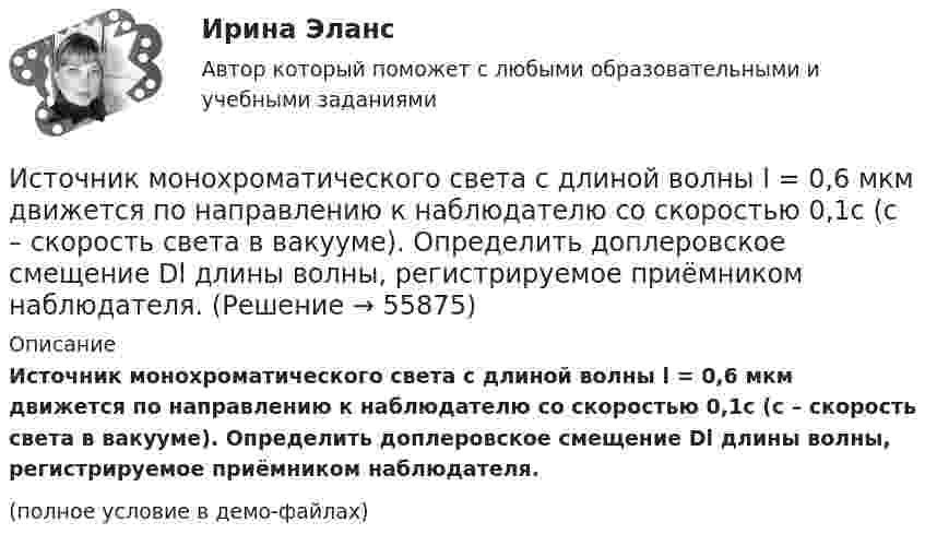     
            Описание
            Источник монохроматического света с длиной волны l = 0,6 мкм движется по направлению к наблюдателю со скоростью 0,1c (c – скорость света в вакууме). Определить доплеровское смещение Dl длины волны, регистрируемое приёмником наблюдателя.(полное условие в демо-файлах)   
            
            
            Источник монохроматического света с длиной волны l0 = 0,6 мкм движется по направлению к наблюдателю со скоростью 0,1c (c – скорость света в вакууме). Определить доплеровское смещение Dl длины волны, регистрируемое приёмником наблюдателя.Источник монохроматического света с длиной волны l = 0,6 мкм движется по направлению к наблюдателю со скоростью 0,1c (c – скорость света в вакууме). Определить доплеровское смещение Dl длины волны, регистрируемое приёмником наблюдателя.Источник монохроматического света с длиной волны lambda_0=0,5 мкм движется по направлению к наблюдателю со скоростью 0,15c (c – скорость света в вакууме). Определить длину волны, которую зарегистрирует приемник наблюдателя.Источник монохроматического света с длиной волны λ0 движется по направлению к наблюдателю. Определите скорость движения V источника, если приёмник наблюдателя зафиксировал длину волны λ.Источник монохроматического света с длиной волны λ0 движется по направлению к наблюдателю. Определите скорость движения V источника, если приёмник наблюдателя зафиксировал длину волны λ.Источником инфляции может быть:Источником информации для заполнения третьего раздела баланса являются бухгалтерские счета …Источники и приемники данных для импорта и экспорта в корпоративных информационных системах (КИС) - это ...Источники и приемники данных для импорта и экспорта в корпоративных информационных системах (КИС) - это ...Источники международного права по юридической силе включают в себя следующую логическую последовательность:Источники муниципального праваИсточники питания для сварки (Итоговый тест с ответами) 100%Источники, формы права,  обращения  в Конституционный суд РФ, Понятие правонарушения.Источник колебаний с периодом 10-2 с и амплитудой 5·10-4 м посылает волну, распространяющуюся в среде со скоростью 300 м/с. Определить длину плоской волны. Написать уравнение волны. 